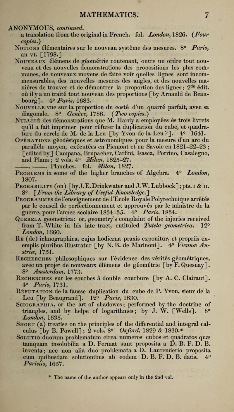 ANONYMOUS, continued. a translation from the original in French, fol. London^ 1826. {Four copies.) Notions elementaires sur le nouveau systeme des mesures. 8° Parisy an VI. [1798.] Nouveaux elemens de geometrie contenant, outre un ordre tout nou¬ veau et des nouvelles demonstrations des propositions les plus com¬ munes, de nouveaux moyens de faire voir quelles lignes sont incom- mensurables, des nouvelles mesures des angles, et des nouvelles ma- nieres de trouver et de demontrer la proportion des lignes; 2^^® edit, ou il y a un traite tout nouveau des proportions [by Arnauld de Beau- bourg]. 4° Paris, 1683. Nouvelle vue sur la proportion du coste d’un quarre parfait, avec sa diagonale. 8® Geneve, 17S6. (Two copies.) Nulj.ite des demonstrations que M. Hardy a employees es trois livrets qu’il a fait imprimer pour refuter la duplication du cube, et quadra¬ ture du cercle de M. de la Leu [by Yvon de la Leu ?]. 4® 1641. Operations geodesiques et astronomiques pour la mesure d un arc du parallele moyen, executees en Piemont et en Savoie en 1821-22-23 ; [edited by] Campana, Brupacher, Carlini, Isasca, Porrino, Casalegno, and Plana; 2 vols. 4® Milan, 1825-27. -.-. Planches, fol. Milan, 1827. Problems in some of the higher branches of Algebra. 4° London, 1807. Probability (on) [by J.E.Drinkwater and J.W. Lubbock];pts. i & ii. 8° \_Fro7n the Library of Useful Knowledge.'] Programmes de I’enseignement de I’Ecole Royale Polytechnique arretes par le conseil de perfectionnement et approuves par le ministre de la guerre, pour I’annee scolaire 1834-35. 4° Paris, 1834. Querela geometrica: or, geometry’s complaint of the injuries received from T. White in his late tract, entituled Tutela geometrica. 12° London, 1660. Re (de) ichnographica, cujus hodierna praxis exponitur, et propriis ex- emplis plurib^us illustratur [by N. B. de Marinoni]. 4° Viennce Au-^ striae, 1751. Recherches philosophiques sur I’evidence des verites geometriques, avec un projet de nouveaux Hemens de geometrie [by F. Quesnay]. 8° Amsterdam, 1773. Recherches sur les courbes a double courbure [by A. C. Clairaut]. 4° Paris, 1731. Refutation de la fausse duplication du cube de P. Yvon, sieur de la Leu [by Beaugrand]. 12° Paris, 1630. SciOGRAPHiA, or the art of shadowes; performed by the doctrine of triangles, and by helpe of logarithmes; by J. W. [Wells]. 8° London, 1635. Short (a) treatise on the principles of the differential and integral cal¬ culus [by B. Powell] ; 2 vols. 8° Oxford, 1829 & 1830.* SoLUTio duorum problematum circa numeros cubos et quadrates quae tamquam insolubilia a D. Fermat sunt proposita a D. B. F. D. B. inventa; nec non alia duo problemata a D. Laurenderio proposita cum quibusdam solutionibus ab eodem D. B. F. D. B. datis. 4° Parisiis, 1657. * The name of the author appears only in the 2nd voL