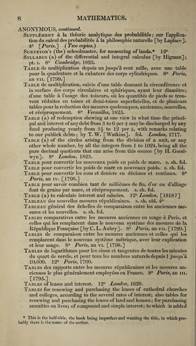 ANONYMOUS, continued. Supplement a la theorie analytique des probabilites; sur Tappli'ca- tion du calcul des probabilites a la philosophie naturelle [by Laplace]. 4° [P«m.] (^Two copies.) Surveyor’s (the) schoolmaster, for measuring of lands.* 12° Syllabus (a) of the differential and integral calculus [by Higman]; pt. I. 8° Cambridge, 1825. Table de multiplication depuis un jusqu’a cent mille, avec une table pour la quadrature et la cubature des corps cylindriques. 8° Paris, an VII. [1799.] Table de multiplication, suivie d’une table donnant la circonference et la surface des corps circulaires et spheriques, ayant leur diametre; d’une table a I’usage des toiseurs, ou les quantites de pieds se trou- vent reduites en toises et demi-toises superficielles, et de plusieurs tables pour la reduction des mesures quelconques, anciennes, nouvelles, et reciproquement. 8° Versailles, 1825. Table (a) of redemption shewing at one view in what time the princi¬ pal and interest of any debt from 3 to 6 per ^ maybe discharged by any fund producing yearly from 3^ to 12 per with remarks relating to our publick debts; by T. W. [Watkins], fol. London, 1717. Table (a) of the circles arising from the division of a unit, or any other whole number, by all the integers from 1 to 1024, being all the pure decimal quotients that can arise from this source [by H. Good- w'yn]. 8° London, 1823. Table pour convertir les nouveaux poids en poids de marc. s. sh. fol. Table pour convertir les poids de marc en nouveaux poids. s. sh. fol. Table pour convertir les sous et deniers en decimes et centimes. 8° Paris, an iv. [1796.] Table pour savoir combien tant de milliemes de fin, d’or ou d’alliage font de grains par marc, et reciproquement. s. sh. fol. Table (a) to calculate interest and salaries. 12° London, [1818?] Tableau des nouvelles mesures republicaines. s. sh. obi. 4° Tableau general des echelles de comparaison entre les anciennes me¬ sures et les nouvelles. s. sh. fol. Tables comparatives entre les mesures anciennes en usage a Paris, et celles qui les remplacent dans le nouveau systeme des mesures de la llepublique Fran^aise [by C. L. Aubry]. 8° Paris, an vii. [1799.] Tables de comparaison entre les mesures anciennes et celles qui les remplacent dans le nouveau systeme metrique, avec leur explication et leur usage. 8° Paris, an vi. [1798.] Tables de logarithmes pour les sinus et tangentes de toutes les minutes du quart de cercle, et pour tons les nombres naturels depuis 1 jusqu’a 10,800. 12° Paris, 1760. Tables des rapports entre les mesures republicaines et les mesures an¬ ciennes le plus generalement employees en France. 8° Paris, an iii. [1795.] Tables of leases and interest. 12° London, 1628. Tables for renewing and purchasing the leases of cathedral churches and colleges, according to the several rates of interest; also tables for renewing and purchasing the leases of land and houses; for purchasing annuities on lives; of compound and simple interest; to which is added * This is the half-title, the book being imperfect and wanting the title, in which pro¬ bably there is the name of the author.