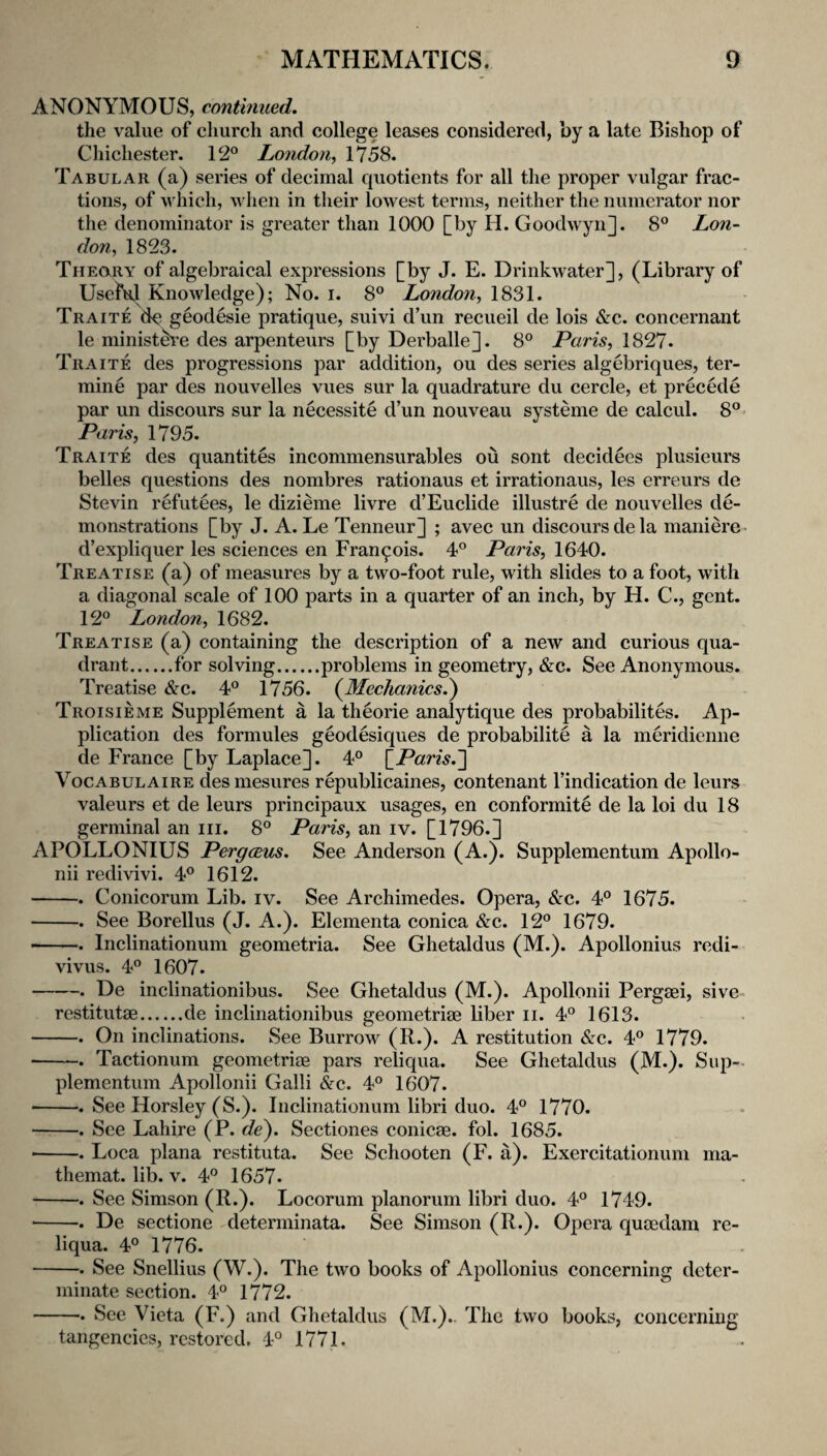 ANONYMOUS, continued. the value of church and college leases considered, by a late Bishop of Chichester. 12° London^ 1758. Tabular (a) series of decimal quotients for all the proper vulgar frac¬ tions, of which, V hen in their lowest terms, neither the numerator nor the denominator is greater than 1000 [by H. Goodwyn]. 8° Lon¬ don^ 1823. Theory of algebraical expressions [by J. E. Drinkwater], (Library of Useful Knowledge); No. i. 8° London^ 1831. Traite de geodesic pratique, suivi d’un recueil de lois &c. concernant le minist^’e des arpenteurs [by Derballe]. 8° Pam, 1827* Traite des progressions par addition, ou des series algebriques, ter- mine par des nouvelles vues sur la quadrature du cercle, et precede par un discours sur la necessite d’un nouveau systeme de calcul. 8° Paris, 1795. Traite des quantites incommensurables ou sont decidees plusieurs belles questions des nombres rationaus et irrationaus, les erreurs de Stevin refutees, le dizieme livre d’Euclide illustre de nouvelles de¬ monstrations [by J. A. Le Tenneur] ; avec un discours de la maniere- d’expliquer les sciences en Francois. 4° Paris, 1640. Treatise (a) of measures by a two-foot rule, with slides to a foot, with a diagonal scale of 100 parts in a quarter of an inch, by H. C., gent. 12° London, 1682. Treatise (a) containing the description of a new and curious qua¬ drant.for solving.problems in geometry, &c. See Anonymous. Treatise &c. 4° 1756. (Mechanics^ Troisieme Supplement a la theorie analytique des probabilites. Ap¬ plication des formules geodesiques de probabilite a la meridienne de France [by Laplace]. 4° {_Paris.~\ Vocabulaire desmesures republicaines, contenant I’indication de leurs valeurs et de leurs principaux usages, en conformite de la loi du 18 germinal an iii. 8° Paris, an iv. [1796.] APOLLONIUS PergcBus. See Anderson (A.). Supplementum Apollo- nii redivivi. 4° 1612. -. Conicorum Lib. iv. See Archimedes. Opera, &c. 4° 1675. -. See Borellus (J. A.). Elementa conica &c. 12° 1679. -. Inclinationum geometria. See Ghetaldus (M.). Apollonius redi- vivus. 4° 1607. -. De inclinationibus. See Ghetaldus (M.). Apollonii Pergmi, sive- restitutae.de inclinationibus geometriae liber ii. 4° 1613. -. On inclinations. See Burrow (R.). A restitution &c. 4° 1779. ■ -. Tactionum geometriae pars reliqua. See Ghetaldus (M.). Sup-. plementum Apollonii Galli &c. 4° 1607. -. See Horsley (S.). Inclinationum libri duo. 4° 1770. -. See Lahire (P. de). Sectiones conicae. fol. 1685. ■ -. Loca plana restituta. See Schooten (F. a). Exercitationum ma- themat. lib. v. 4° 1657. -. See Simson (R.). Locorum planorum libri duo. 4° 1749. •-. De sectione determinata. See Simson (R.). Opera quoedam re¬ liqua. 4° 1776. -. See Snellius (W.). The two books of Apollonius concerning deter¬ minate section. 4° 1772. -. See Vieta (F.) and Ghetaldus (M.).. The two books, concerning tangencics, restored. 4° 1771.