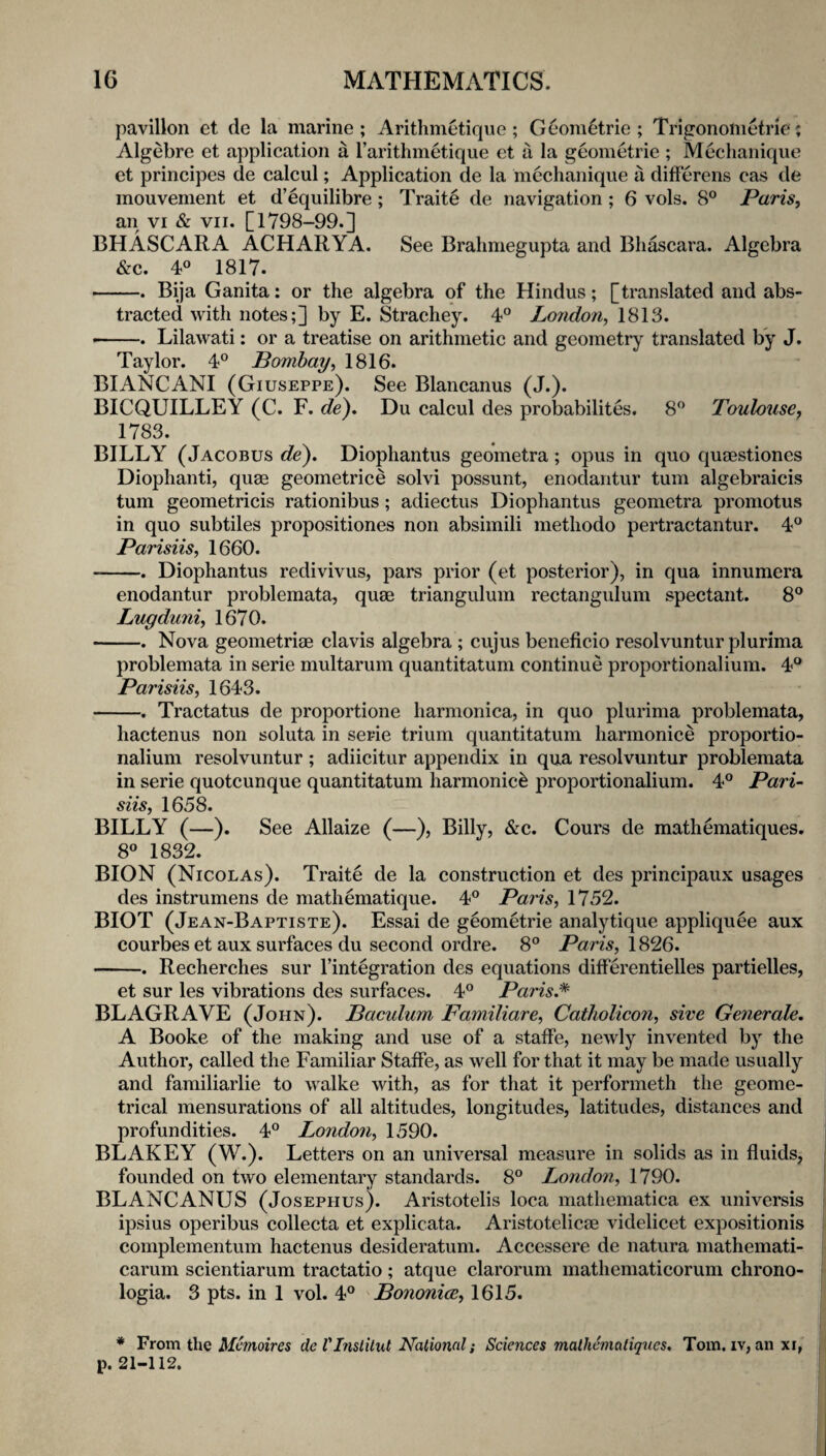 pavilion et de la marine; xlrithmetiqiie; G6om6trie ; Trigononietrie; Algebre et application a rarithmetique et a la geometric ; Mechanique et principes de calcul; Application de la mechanique a differens cas de mouvement et d’^quilibre; Traits de navigation ; 6 vols. 8° Paris, an VI & VII. [1798-99.] BHASCARA ACHARYA, See Brahmegupta and Bliascara. Algebra &c. 4° 1817. -. Bija Ganita: or the algebra of the Hindus; [translated and abs¬ tracted with notes;] by E. Strachey. 4® London, 1813. — Lilawati: or a treatise on arithmetic and geometry translated by J. Taylor. 4° Bombay, 1816. BIANCANI (Giuseppe). See Blancanus (J.). BICQUILLEY (C. F. Du calcul des probabilites. 8*^ Toulouse, 1783. BILLY (Jacobus de'). Diophantus geometra; opus in quo quaestiones Diophanti, quae geometrice solvi possunt, eiiodantur turn algebraicis turn geometricis rationibus; adiectus Diophantus geometra promotus in quo subtiles propositiones non absimili methodo pertractantur. 4° Parisiis, 1660. --. Diophantus redivivus, pars prior (et posterior), in qua innumera enodantur problemata, quae triangulum rectangulum spectant. 8® Lugduni, 1670. -. Nova geometriae clavis algebra; cujus beneficio resolvuntur plurima problemata in serie multarum quantitatum continue proportionalium. 4*^ Parisiis, 1643. -. Tractatus de proportione harmonica, in quo plurima problemata, hactenus non soluta in serie trium quantitatum harmonice proportio¬ nalium resolvuntur ; adiicitur appendix in qua resolvuntur problemata in serie quotcunque quantitatum harmonic^ proportionalium. 4° Pari¬ siis, 1658. BILLY (—). See Allaize (—), Billy, &c. Cours de mathematiques. 8° 1832. BION (Nicolas). Traite de la construction et des principaux usages des instrumens de mathematique. 4® Paris, 1752. BIOT (Jean-Baptiste). Essai de geometric analytique appliquee aux courbes et aux surfaces du second ordre. 8° Paris, 1826. -. Recherches sur I’integration des equations differentielles partielles, et sur les vibrations des surfaces. 4° Paris,^ BLAGRAVE (John). Baculum Familiare, Catholicon, sive Generate. A Booke of the making and use of a staffe, newly invented by the Author, called the Familiar Staffe, as well for that it may be made usually and familiarlie to walke with, as for that it performeth the geome¬ trical mensurations of all altitudes, longitudes, latitudes, distances and profundities. 4^^ Lo7idon, 1590. BLAKEY (W.). Letters on an universal measure in solids as in fluids, founded on two elementary standards. 8° London, 1790. BLANCANUS (Josephus). Aristotelis loca inathematica ex universis ipsius operibus collecta et explicata. Aristotelicse videlicet expositionis complementum hactenus desideratum. Accessere de natura mathemati- carum scientiarum tractatio; atque clarorum mathematicorum chrono- logia. 3 pts. in 1 vol. 4® Boiionice, 1615. * From the ilfmoiVes de VInslilxU National; Sciences mathematiques. Tom. iv, anxi, p. 21-112.