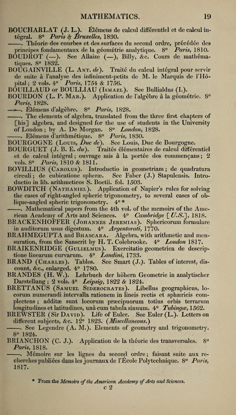 BOUCHARLAT ^J. L^. j^llemens de calcul difFerentlel et de calcul in¬ tegral. 8® Pans ^ Bruxelles, 1830. -. Theorie des courbes et des surfaces du second ordre, precedee des principes fondamentaux de la geometric analytique. 8° Paris, 1810. BOUDROT (—). See Allaize (—), Billy, &c. Cours de mathema- tiques. 8® 1832. BOUGAINVILLE (L. Ant. de^. Traite du calcul integral pour servir de suite a I’analyse des infiniment-petits de M. le Marquis de I’Ho- pital; 2 vols. 4® Paris, 1754 & 1756. BOUILLAUD or BOULLIAU (Ismael). See Bullialdus (L). BOURDON (L. P. Mar.). Application de I’algebre a la geometric. 8® Paris, 1828. —Elemens d’algebre. 8° Paris, 1828. -. The elements of algebra, translated from the three first chapters of [his] algebra, and designed for the use of students in the University of London ; by A. De Morgan. 8® London, 1828. -. Elemens d’arithmetique. 8° Paris, 1830. BOURGOGNE (Louis, Due de'). See Louis, Due de Bourgogne. BOURGUET (J. B. E. did). Traits elementaires de calcul differentiel et de calcul integral; ouvrage mis a la portee des commen^ans; 2 vols. 8° Paris, 1810 & 1811. BOVILLIUS (Carolus). Introductio in geometriam; de quadratura circuli; de cubicatione spherae. See Faber (J.) Stapulensis. Intro¬ ductio in lib. arithmeticos S. Boetii. fol. 1503. BOWDITCH (Nathaniel). Application of Napier’s rules for solving the cases of right-angled spheric trigonometry, to several cases of ob¬ lique-angled spheric trigonometry. 4® * -. Mathematical papers from the 4th vol. of the memoirs of the Ame¬ rican Academy of Arts and Sciences. 4° Cambridge [i/i/s'.], 1818. BRACKENHOFFER (Johannes Jeremias). Sphericorum formulare in auditorum usus digestum. 4° Argentorati, 1770. BRAHMEGUPTA and Bhascara. Algebra, with arithmetic and men¬ suration, from the Sanscrit by H. T. Colebrooke. 4° London 1817. BRAIKENRIDGE (Gulielmus). Exercitatio geometrica de descrip- tione linearum curvarum. 4° Londini, 1733. BRAND (Charles). Tables. See Smart (J.). Tables of interest, dis¬ count, &c., enlarged. 4® 1780. BRANDES (H. W.). Lehrbuch der hbhern Geometric in analytischer Darstellung ; 2 vols. 4° Leipsig, 1822 & 1824. BRETTANUS (Samuel Siderocrates). Libellus geographicus, lo- corum numerandi intervalla rationem in lineis rectis et sphaericis com- plectens ; additae sunt locorum praecipuorum totius orbis terrarum longitudines et latitudines, una cum tabula sinuum. 4° Tuhingee, 1562. BREWSTER (Sir David). Life of Euler. See Euler (L.). Letters on different subjects, &c. 12^* 1823. (Miscellaneous.) -. See Legendre (A. M.). Elements of geometry and trigonometry. 8« 1824. BRIANCHON (C. J.). Application de la theorie des transversales. 8° Paris, 1818. -. Memoire sur les lignes du second ordre; faisant suite aux re- cherchespubliees dansles journauxde I’Ecole Polytechnique. 8® Paris, 1817. * From the Memoirs of the American Academy f Arts and Sciences, c 2