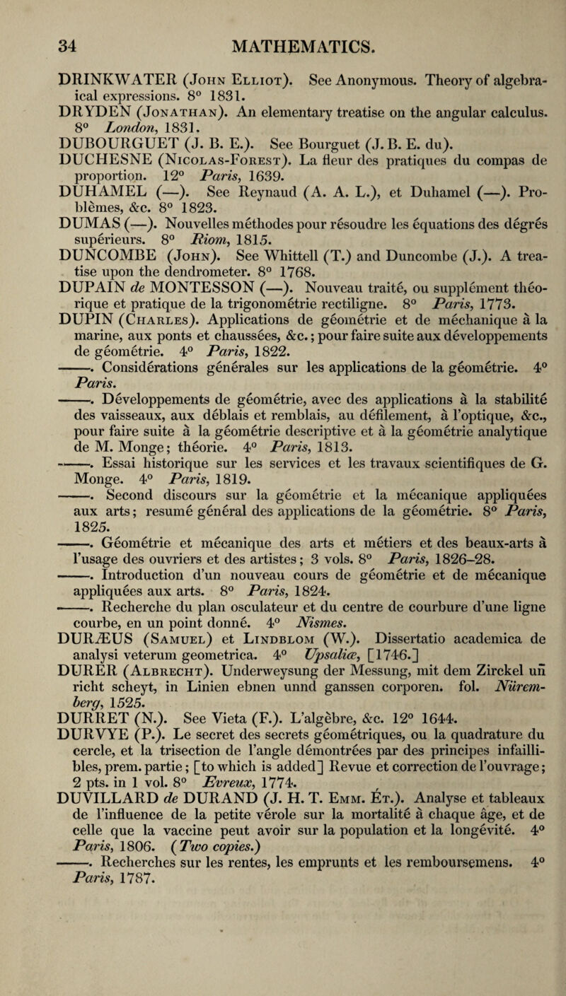 DRINKWATER (John Elliot). See Anonymous. Theory of algebra¬ ical expressions. 8® 1831. DRYDEN (Jonathan). An elementary treatise on the angular calculus. 8® London^ 1831. DUBOURGUET (J. B. E.). See Bourguet (J. B. E. du). DUCHESNE (Nicolas-Forest). La fleur des pratiques du compas de proportion. 12° Paris, 1639. DUHAMEL (—). See Reynaud (A. A. L.), et Duhamel (—). Pro- blemes, &c. 8° 1823. DUMAS (—). Nouvelles methodes pour resoudre les equations des degres superieurs. 8° Riom, 1815. DUNCOMBE (John). See Whittell (T.) and Duncombe (J.). A trea¬ tise upon the dendrometer. 8° 1768. DUPAIN de MONTESSON (—). Nouveau traite, ou supplement theo- rique et pratique de la trigonometric rectiligne. 8° Paris, 1773. DUPIN (Charles). Applications de geometric et de mechanique a la marine, aux ponts et chaussees, &c.; pour faire suite aux developpements de geometric. 4° Paris, 1822. -. Considerations generates sur les applications de la geometric. 4° Paris. -. Developpements de geometric, avec des applications a la stabilite des vaisseaux, aux deblais et remblais, au defilement, a I’optique, &c., pour faire suite a la geometric descriptive et a la geometric analytique de M. Monge; theorie. 4° Paris, 1813. ~. Essai historique sur les services et les travaux scientifiques de G. Monge. 4° Paris, 1819. -. Second discours sur la geometric et la mecanique appliquees aux arts; resume general des applications de la geometric. 8° Paris, 1825. -. Geometrie et mecanique des arts et metiers et des beaux-arts a I’usage des ouvriers et des artistes; 3 vols. 8° Paris, 1826-28. -. Introduction d’un nouveau cours de geometrie et de mecanique appliquees aux arts. 8° Paris, 1824. —. Recherche du plan osculateur et du centre de courbure d’une ligne courbe, en un point donne. 4° Nismes. DURjEUS (Samuel) et Lindblom (W.). Dissertatio academica de analyst veterum geometrica. 4° Upsalice, DURER (Albrecht). Underweysung der Messung, mit dem Zirckel un richt scheyt, in Linien ebnen unnd ganssen corporen. fol. Nurem¬ berg, 1525. DURRET (N.). See Vieta (F.). L’algebre, &c. 12° 1644. DURVYE (P*). Le secret des secrets geometriques, ou la quadrature du cercle, et la trisection de Tangle demontrees par des principes infailli- bles, prem. partie; [to which is added] Revue et correction de Touvrage; 2 pts. in 1 vol. 8° Evreux, 1774. DUVILLARD de DURAND (J. H. T. Emm. Et.). Analyse et tableaux de Tinfiuence de la petite verole sur la mortalite a chaque age, et de celle que la vaccine pent avoir sur la population et la longevite. 4° Pam, 1806. {Two copies.) -. Recherches sur les rentes, les emprunts et les remboursemens. 4° Paris, 1787.