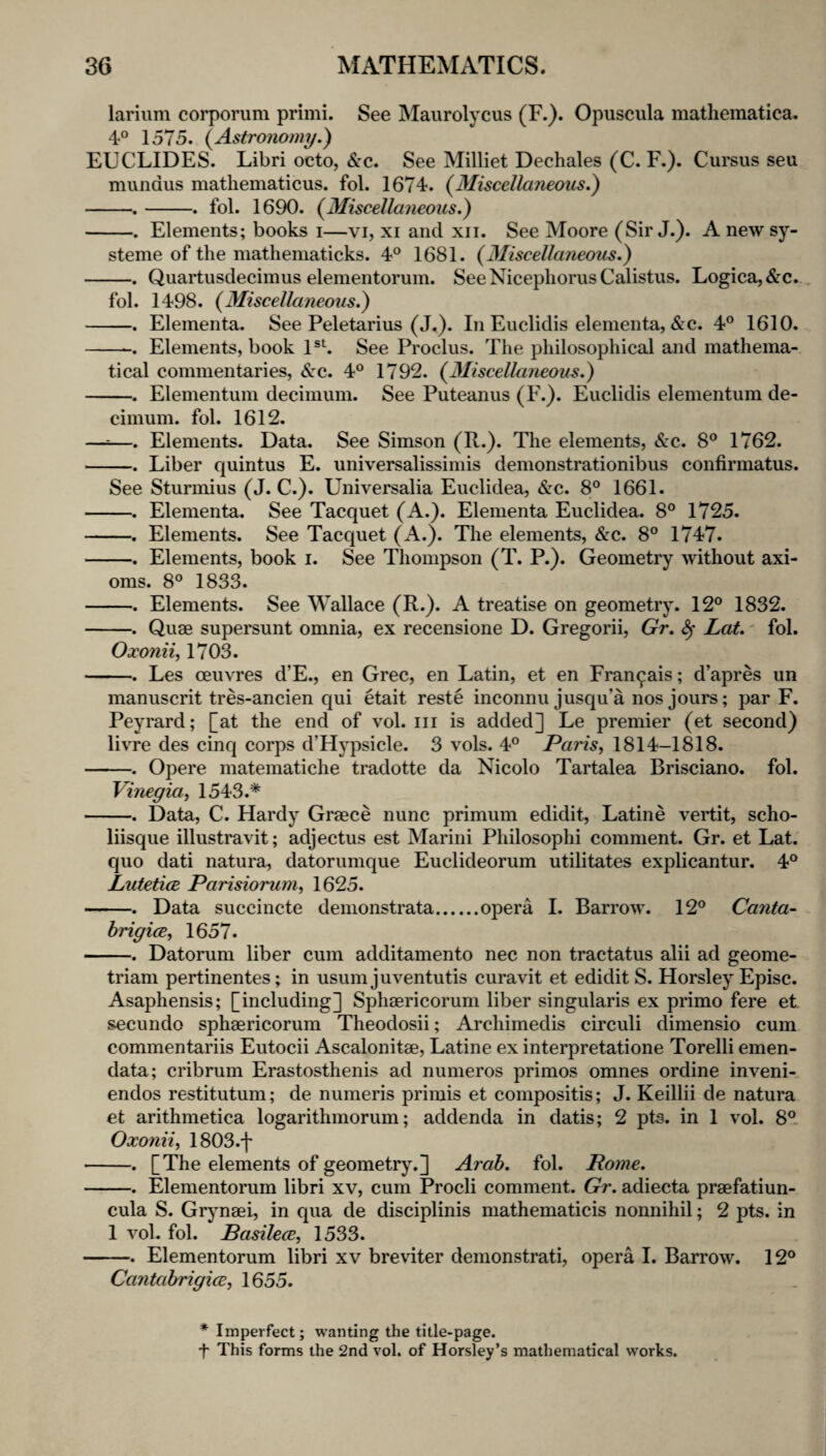 larium corpoinim primi. See Maurolycus (F.). Opuscula mathematica. 4° 1575. {Astronomy.) EUCLIDES. Libri octo, Sec. See Milliet Dechales (C. F.). Cursus seu mundus matliematicus. fol. 1674. {Miscellaneous.) -.-. fol. 1690. {Miscellaneous.) -. Elements; books i—vi, xi and xii. See Moore (Sir J.). A new sy- steme of the mathematicks. 4° 1681. {3Iiscellaneous.) -. Quartusdecimus elementorum. See Nicepliorus Calistus. Logica,&c. fol. 1498. {Miscellaneous.) -. Elementa. See Peletarius (J.). In Euclidis elenienta, &c. 4° 1610. -. Elements, book 1 See Proclus. The philosophical and mathema¬ tical commentaries, Sec. 4® 1792. {Miscellaneous.) -. Elementum decinium. See Puteanus (F.). Euclidis elementum de- cimum. fol. 1612. —^—. Elements. Data. See Simson (R.). The elements, <S:c. 8® 1762. -. Liber quintus E. universalissimis denionstrationibus confirmatus. See Sturmius (J. C.). Universalia Euclidea, &c. 8® 1661. -. Elementa. See Tacquet (A.). Elementa Euclidea. 8® 1725. -. Elements. See Tacquet (A.). The elements, &c. 8® 1747. -. Elements, book i. See Thompson (T. P.). Geometry without axi¬ oms. 8® 1833. -. Elements. See Wallace (R.). A treatise on geometry. 12® 1832. -. Quae supersunt omnia, ex recensione D. Gregorii, Gr. ^ Lot. - fol. Oxonii, 1703. -. Les ceuvres d’E., en Grec, en Latin, et en Fran^ais; d’apres un manuscrit tres-ancien qui etait reste inconnu jusqu’a nos jours; par F. Peyrard; [at the end of vol. iii is added] Le premier (et second) livre des cinq corps d’Hypsicle. 3 vols. 4® Paris, 1814-1818. -. Opere matematiche tradotte da Nicolo Tartalea Brisciano. fol. Vinegia, 1543.* -. Data, C. Hardy Graece nunc primum edidit, Latine vertit, scho- liisque illustravit; adjectus est Marini Philosophi comment. Gr. et Lat. quo dati natura, datorumque Euclideorum utilitates explicantur. 4® Lutetice Parisiorum, 1625. -. Data succincte demonstrata.opera I. Barrow. 12® Canta- brigice, 1657. -. Datorum liber cum additamento nec non tractatus alii ad geome- triam pertinentes; in usum juventutis curavit et edidit S. Horsley Episc. Asaphensis; [including] Sphaericorum liber singularis ex primo fere et secundo sphaericorum Theodosii; Archimedis circuli dimensio cum commentariis Eutocii Ascalonitae, Latine ex interpretatione Torelli emen- data; cribrum Erastosthenis ad numeros primes omnes ordine inveni- endos restitutum; de numeris primis et compositis; J. Keillii de natura et arithmetica logarithmorum; addenda in datis; 2 pts. in 1 vol. 8®. Oxonii, 1803.f -. [The elements of geometry.] Arab. fol. Pome. -. Elementorum libri xv, cum Procli comment. Gr. adiecta praefatiun- cula S. Grjmaek in qua de disciplinis mathematicis nonnihil; 2 pts. in 1 vol- fol. Basilece, 1533. -. Elementorum libri xv breviter denionstrati, opera 1. Barrow. 12® CantabrigicB, 1655. * Imperfect; wanting the title-page. t This forms the 2nd vol. of Horsley’s mathematical works.