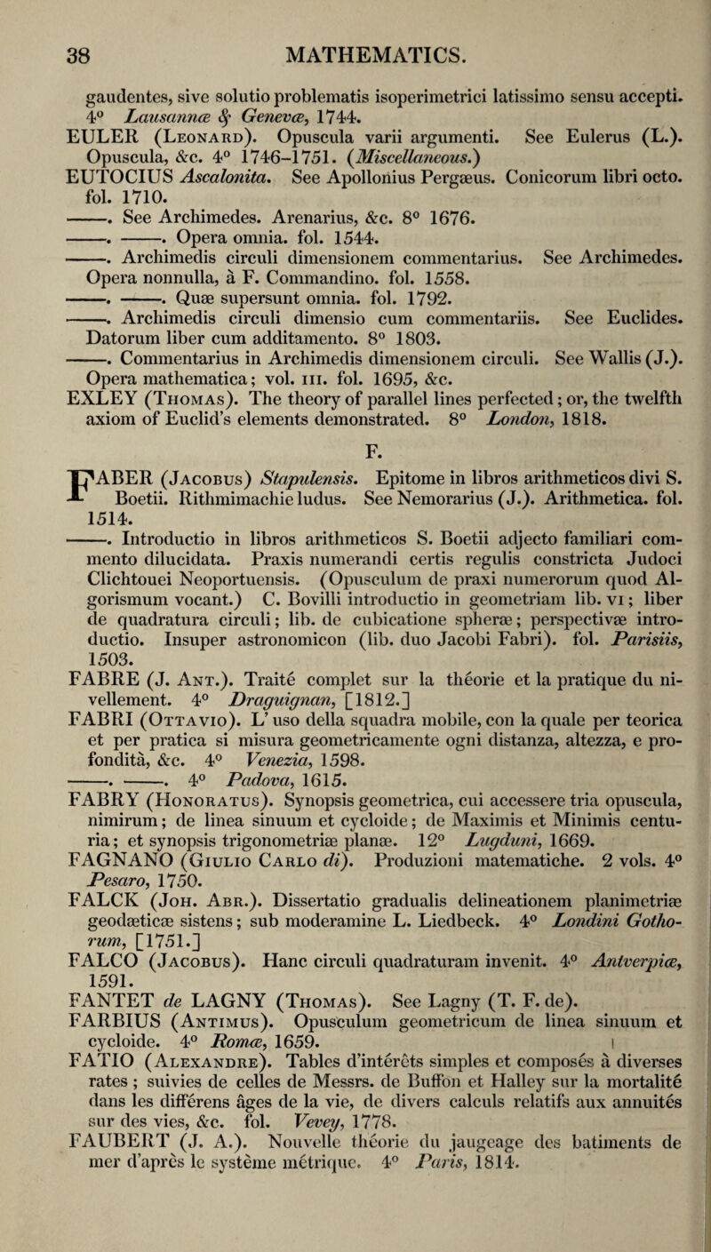 gaudentes, sive solutio problematis isoperimetrici latissimo sensu accepti. 4® LausanncB 8^ Genevce^ 1744. EULER (Leonard). Opuscula varii argumenti. See Eulerus (L.). Opuscula, &c. 4° 1746-1751. {Miscellaneous^ EUTOCIUS Ascalonita. See Apollonius Pergaeus. Conicorum libri octo. fol. 1710. -. See Archimedes. Arenarius, &c. 8® 1676. -. -. Opera omnia, fol. 1544. -. Archimedis circuli dimensionem commentarius. See Archimedes. Opera nonnulla, a F. Commandino. fol. 1558. -. -. Quae supersunt omnia, fol. 1792. -. Archimedis circuli dimensio cum commentariis. See Euclides. Datorum liber cum additamento. 8° 1803. -. Commentarius in Archimedis dimensionem circuli. See Wallis (J.). Opera mathematica; vol. iii. fol. 1695, &c. EXLEY (Thomas). The theory of parallel lines perfected; or, the twelfth axiom of Euclid’s elements demonstrated. 8° London^ 1818. F. Faber (Jacobus) Stapulensis, Epitome in libros arithmeticos divi S. Boetii. Rithmimachie Indus. See Nemorarius (J.). Arithmetica. fol. 1514. -. Introductio in libros arithmeticos S. Boetii adjecto familiari com- mento dilucidata. Praxis numerandi certis regulis constricta Judoci Clichtouei Neoportuensis. (Opusculum de praxi numerorum quod Al- gorismum vocant.) C. Bovilli introductio in geometriam lib. vi; liber de quadratura circuli; lib. de cubicatione spherae; perspectives intro¬ ductio. Insuper astronomicon (lib. duo Jacobi Fabri). fol. ParisUs^ 1503. FABRE (J. Ant.). Traite complet sur la theorie et la pratique du ni- vellement. 4° Draguignan, [1812.] FABRI (Ottavio). L’ uso della squadra mobile, con la quale per teorica et per pratica si misura geometricamente ogni distanza, altezza, e pro- fondita, &c. 4® Venezia, 1598. -. -. 4® Padova, 1615. FABRY (Honoratus). Synopsis geometrica, cui accessere tria opuscula, nimirum; de linea sinuum et cycloide; de Maximis et Minimis centu- ria; et synopsis trigonometriae planes. 12° Lugdu7ii, FAGNANO (Giulio Carlo di), Produzioni matematiche. 2 vols. 4° Pesaro, 1750. FALCK (JoH. Abr.). Dissertatio gradualis delineationem planimetries geodasticas sistens; sub moderamine L. Liedbeck. 4° Londini Gotho- rum, [1751.] FALCO (Jacobus). Hanc circuli quadraturam invenit. Antverpice, 1591. FANTET de LAGNY (Thomas). See Lagny (T. F. de). FARBIUS (Antimus). Opusculum geometricum de linea sinuum et cycloide. 4° Pomce, 1659. l FATIO (Alexandre). Tables d’interets simples et composes a diverses rates ; suivies de celles de Messrs, de Buffon et Halley sur la mortality dans les differens ages de la vie, de divers calculs relatifs aux annuites sur des vies, &c. fol. Vevey, 1778. FAUBERT (J. A.). Nouvelle theorie du jaugcage dcs batiments de mer d’apres le systeme metri(jue. 4° Paris, 1814.