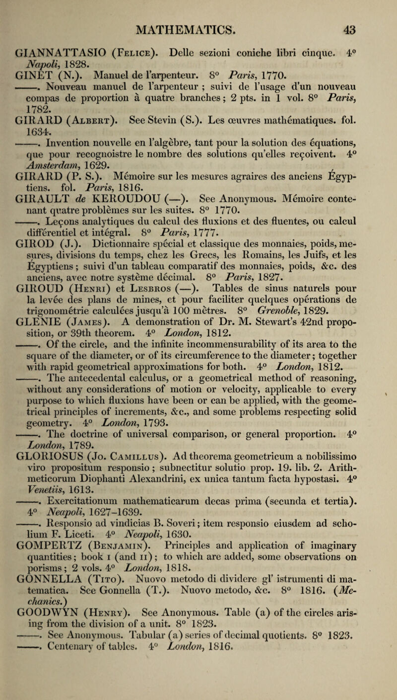 GIANNATTASIO (Felice). Delle sezioni coniche libri cinque. 4® Napoli, 1828. GINET (N.). Manuel de I’arpenteur. 8° Paris, 1770. -. Nouveau manuel de I’arpenteur ; suivi de I’usage d’un nouveau compas de proportion a quatre branches; 2 pts. in 1 vol. 8° Paris, 1782. GIRARD (Albert). See Stevin (S.). Les ceuvres mathematiques. fol. 1634. -. Invention nouvelle en Talgebre, tant pour la solution des equations, que pour recogiioistre le nombre des solutions qu’elles re9oivent. 4° Amsterdam, 1629. GIRARD (P. S.). Memoire sur les mesures agraires des anciens Egyp- tiens. fol. Paris, 1816. GIRAULT de KEROUDOU (—). See Anonymous. Memoire conte- nant quatre problemes sur les suites. 8° 1770. -. Le9ons analytiques du calcul des fluxions et des fluentes, ou calcul differentiel et integral. 8® Paris, 1777. GIROD (J.). Dictionnaire special et classique des monnaies, poids, me¬ sures, divisions du temps, chez les Grecs, les Remains, les Juifs, et les Egyptiens; suivi d’un tableau comparatif des monnaies, poids, &c. des anciens, avec notre systeme decimal. 8° Paris, 1827. GIROUD (Henri) et Lesbros (—). Tables de sinus naturels pour la levee des plans de mines, et pour faciliter quelques operations de trigonometrie calculees jusqu’a 100 metres. 8° Grenoble, 1829. GLENIE (James). A demonstration of Dr. M. Stewart’s 42nd propo¬ sition, or 39th theorem. 4® London, 1812. ... Of the circle, and the infinite incommensurability of its area to the square of the diameter, or of its circumference to the diameter; together with rapid geometrical approximations for both. 4° London, 1812. -. The antecedental calculus, or a geometrical method of reasoning, without any considerations of motion or velocity, applicable to every purpose to which fluxions have been or can be applied, with the geome¬ trical principles of increments, &c., and some problems respecting solid geometry. 4° London, 1793. -. The doctrine of universal comparison, or general proportion. 4° London, 1789. GLORIOSUS (Jo. Camillus). Ad theorema geometricum a nobilissimo viro propositum responsio; subnectitur solutio prop. 19. lib. 2. Arith- meticorum Diophanti Alexandrini, ex unica tantum facta hypostasi. 4® Veneiiis, 1613. -. Exercitationum mathematicarum decas prima (secunda et tertia). 4® Neapoli, 1627-1639. -. ResjDonsio ad vindicias B. Soveri; item responsio eiusdem ad scho¬ lium F. Liceti. 4® Neapoli, 1630. GOMPERTZ (Benjamin). Principles and application of imaginary quantities; book i (and ii); to which are added, some observations on porisms; 2 vols. 4® London, 1818. GONNELLA (Tito). Nuovo metodo di dividere gl’ istrumenti di ma- tematica. See Gonnella (T.). Nuovo metodo, &c. 8® 1816. {Me¬ chanics^ GOODWYN (Henry). See Anonymous. Table (a) of the circles aris¬ ing from the division of a unit. 8® 1823. -. See Anonymous. Tabular (a) series of decimal quotients. 8® 1823. -. Centenary of tables. 4® London, 1816.