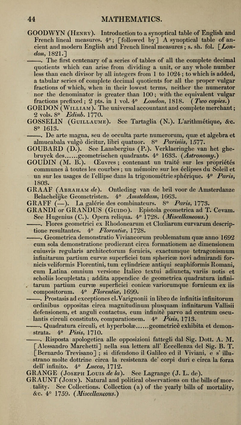 GOODWYN ('Henry). Introduction to a synoptical table of English and French lineal measures. 4”; [followed by] A synoptical table of an¬ cient and modern English and French lineal measures; s. sh. fol. [Xow- don^ 1821.] -. The first centenary of a series of tables of all the complete decimal quotients which can arise from dividing a unit, or any whole number less than each divisor by all integers from 1 to 1024; to which is added, a tabular series of complete decimal quotients for all the proper vulgar fractions of which, when in their lowest terms, neither the numerator nor the denominator is greater than 100; with the equivalent vulgar fractions prefixed; 2 pts. in 1 vol. 4° London^ 1818. (^Two copies.') GORDON (William). The universal accountant and complete merchant; 2 vols. 8° Edinb. 1770. GOSSELIN (Guillaume). See Tartaglia (N.). L’arithmetique, &c. 8° 1613. -. De arte magna, seu de occulta parte numerorum, qum et algebra et almucabala vulgd dicitur, libri quatuor. 8® Parisiis, 1577. GOUBARD (D.). See Lansbergius (P.). Verklaeringhe van het ghe- bruyck des.geometrischen quadrants. 4° 1633. (^Astronomy.) GOUDIN (M. B.). (Euvres ; contenant un traite sur les proprietes communes a toutes les courbes ; un memoire sur les eclipses du Soleil et un sur les usages de I’ellipse dans la trigonometrie spherique. 4° Paris, 1803. GRAAF (Abraham de). Ontleding van de bril voor de Amsterdanze Belachelijke Geometristen. 4® Amsteldam, 1663. GRAFF (—). La galerie des combinateurs. 8® Paris, 1773. GRANDI or GRANDUS (Guido). Epistola geometrica ad T. Cevam. See Hugenius (C.). Opera reliqua. 4*^ 1728. (Miscellaneous.) -. Flores geometric! ex Rhodonearum et Cloeliarum curvarum descrip- tione resultantes. 4° Florentice, 1728. -. Geometrica demonstratio Vivianeorum problematum quae anno 1692 cum sola demonstratione prodierant circa formationem ac dimensionem cuiusvis regularis architectorum fornicis, exactumque tetragonismum infinitarum partium curvae superficiei turn sphericae novi admirandi for¬ nicis veliformis Florentini, turn cylindricae antiqui scaphiformis Romani, cum Latina omnium versione Italico textui adiuncta, variis notis et scholiis locupletata; addita appendice de geometrica quadratura infini- . tarum partium curvae superficiei conicae variorumque fornicum ex iis compositorum. 4® Florentice, 1699. -. Prostasis ad exceptiones cl.Varignonii in libro de infinitis infinitorum ordinibus oppositas circa magnitudinum plusquam infinitarum Vallisii defensionem, et anguli contactus, cum infinite parvo ad centrum oscu- lantis circuli constitute, comparationem. 4° Pisis, 1713. -. Quadratura circuli, et hyperbolae.geometrice exhibita et demon¬ strata. 4° Pisis, 1710. -. Risposta apologetica alle opposizioni fattegli dal Sig. Dott. A. M. [Alessandro Marchetti] nella sua lettera all’ Eccellenza del Sig. B. T. [Bernardo Trevisano] ; si difendono il Galileo ed il Viviani, e s’ illu- strano molte dottrine circa la resistenza de’ corpi duri e circa la forza dell’ infinite. 4° Lucca, 1712. GRANGE (Joseph Louis de la). See Lagrange (J. L. de). GRAUNT (John). Natural and political observations on the bills of mor¬ tality. See Collections. Collection (a) of the yearly bills of mortality, &c. 4° 1759. (Miscellaneous.)