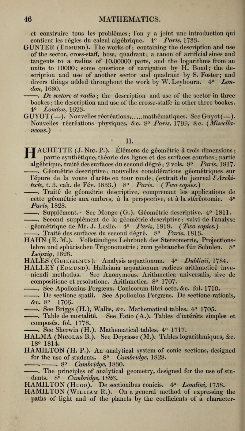 et construire tous les problemes; Ton y a joint une introduction qui contient les regies du calcul algebrique. 4*^ Paris^ 1733. GUNTER (Edmund). The works of; containing the description and use of the sector, cross-staff, bow, quadrant; a canon of artificial sines and tangents to a radius of 10,00000 parts, and the logarithms from an unite to 10000; some questions of navigation by H. Bond; the de¬ scription and use of another sector and quadrant by S. Foster; and divers things added throughout the work by W. Leybourn. 4° Lo7i- don, 1680. -. De sectore et radio; the description and use of the sector in three bookes; the description and use of the crosse-staffe in other three bookes. 4° London, 1623. GUYOT (—). Nouvelles recreations..mathematiques. SeeGuyot(—). Nouvelles recreations physiques, &c. 8° Paris, 1799, &c. {Miscella¬ neous,) H. HACHETTE (J. Nic. P.). Elemens de geometric a trois dimensions; partie synthetique, theorie des lignes et des surfaces courbes; partie algebrique, traite des surfaces du second degre; 2 vols. 8° Paris, 1817. -. Geometric descriptive; nouvelles considerations geometriques sur I’epure de la voute d’arete en tour ronde; (extrait du journal VArchi- tecte, t. 3. cah. de Fev. 1833.) 8® Paris. {Two copies.) -. Traite de geometric descriptive, comprenant les applications de cette geometric aux ombres, a la perspective, et a la stereotomie. 4° Paris, 1828. -. Supplement.' See Monge (G.). Geometric descriptive. 4° 1811. -. Second supplement de la geometric descriptive; suivi de I’analyse geom^trique de Mr. J. Leslie. 4® Paris, \S\S. {Two copies.) -. Traite des surfaces du second degre. 8® Paris, 1813. HAHN (E. M.). Vollstandiges Lehrbuch des Stereometric, Projections- lehre und spharischen Trigonometric; zum gebrauche fiir Schulen. 8° Leipzig, 1828. HALES (Guilielmus). Analysis mquationum. 4° Duhlinii, 1784. HALLEY (Edmund). Halleiana aequationum radices arithmetice inve- niendi methodus. See Anonymous. Arithmetica universalis, sive de compositione et resolutione. Arithmetica. 8® 1707. -. See Apollonius Pergaeus. Conicorum libri octo, &c. fol. 1710. -. De sectione spatii. See Apollonius Pergaeus. De sectione rationis, &c. 8° 1706. -. See Briggs (H.), Wallis, &c. Mathematical tables. 4® 1705. -. Table de mortalite. See Fatio (A.). Tables d’interets simples et composes, fol. 1778. -. See Sherwin (H.). Mathematical tables. 4° 1717. HALMA (Nicolas B.). See Deprasse (M.). Tables logarithmiques, &c. 18° 1814. HAMILTON (H. P.). An analytical system of conic sections, designed for the use of students. 8° Cambridge, 1828. --.-. 8° Cambridge, 1830. -. The principles of analytical geometry, designed for the use of stu¬ dents. 8° Cambridge, 1826. HAMILTON (Hugo). De sectionibus conicis. 4° Londini, 1758. HAMILTON (William R.). On a general method of expressing the paths of light and of the planets by the coefficients of a character-