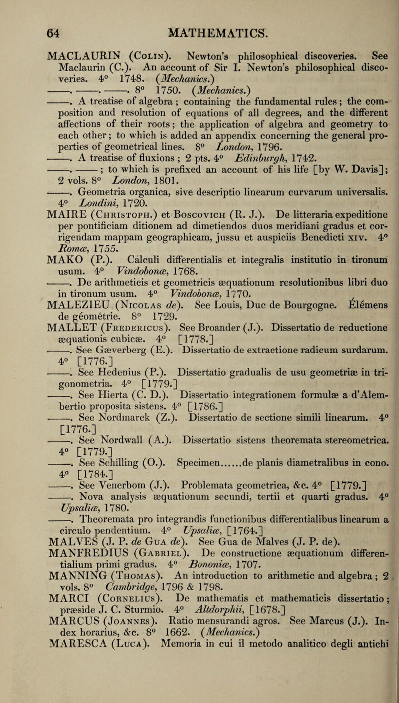 MACLAURIN (Colin). Newton’s philosophical discoveries. See Maclaurin (C.). An account of Sir I. Newton’s philosophical disco¬ veries. 4° 1748. (^Mechanics.') -.-.-. 8° 1750. {Mechanics^ -. A treatise of algebra ; containing the fundamental rules ; the com¬ position and resolution of equations of all degrees, and the different affections of their roots; the application of algebra and geometry to each other; to which is added an appendix concerning the general pro¬ perties of geometrical lines. 8° London^ 1796. -. A treatise of fluxions ; 2 pts. 4° Edinburgh^ 1742. -.-; to which is prefixed an account of his life [by W. Davis]; 2 vols. 8° London^ 1801. -. Geometria organica, sive descriptio linearum curvarum universalis. 4° Lo7idini, 1720. MAIRE (Christoph.) et Boscovich (R. J.). De litteraria expeditione per pontificiam ditionem ad dimetiendos duos meridian! gradus et cor- rigendam mappam geographicam, jussu et auspiciis Benedict! xiv. 4® EomcB, 1755. MAKO (P.). Calculi differentialis et integralis institutio in tironum usum. 4® Vindobonce, 1768. -. De arithmeticis et geometricis aequationum resolutionibus libri duo in tironum usum. 4® Vindobonce, 1770. MALEZIEU (Nicolas de). See Louis, Due de Bourgogne. Elemens de geometric. 8® 1729. MALLET (Fredericus). See Broander (J.). Dissertatio de reductione aequationis cubicae. 4® [1778.] --. See Gaeverberg (E.). Dissertatio de extractione radicum surdarum. 4® [1776.] -. See Hedenius (P.). Dissertatio gradualis de usu geometriae in tri- gonometria. 4® [1779.] -. See Hierta (C. D.). Dissertatio integrationem formulae a d’Alem- bertio proposita sistens. 4® [1786.] -. See Nordmarck (Z.). Dissertatio de sectione simili linearum. 4® [1776.] -. See Nordwall (A.). Dissertatio sistens theoremata stereometrica. 4® [1779.] -. See Schilling (O.). Specimen.de planis diametral!bus in cono. 4® [1784.] -. See Venerbom (J.). Problemata geometrica, ^c. 4® [1779.] -. Nova analysis aequationum secundi, tertii et quart! gradus. 4® Upsalice, 1780. -. Theoremata pro integrandis functionibus differentialibus linearum a circulo pendentium. 4® Upsalice, [1764.] HALVES (J. P. de Gua de). See Gua de Halves (J. P. de). MANFREDIUS (Gabriel). De constructione aequationum differen- tialium primi gradus. 4® Eononice, 1707. MANNING (Thomas). An introduction to arithmetic and algebra; 2 . vols. 8® Cambridge, 1796 & 1798. MARCI (Cornelius). De mathematis et mathematicis dissertatio; praeside J. C. Sturmio. 4® Altdorphii, [1678.] MARCUS (Joannes). Ratio mensurandi agros. See Marcus (J.). In¬ dex horarius, &c. 8® 1662. (Mechanics.) MARESCA (Luca). Memoria in cui il metodo analitico degli antichi