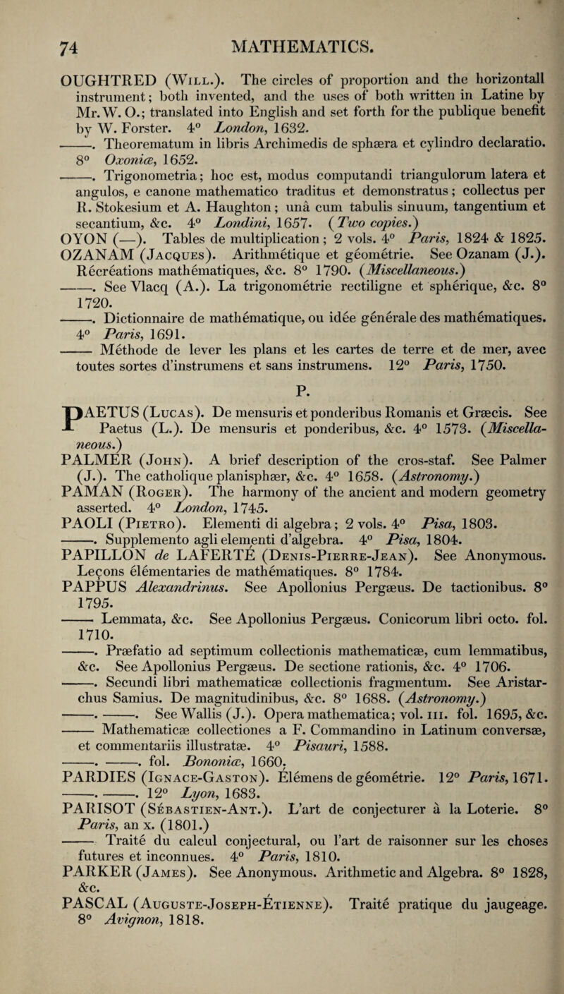 OUGHTRED (Will.). The circles of proportion and tlie horizontal! instrument; both invented, and the uses of both written in Latine by Mr. W. O.; translated into English and set forth for the publique benefit by W. Forster. 4® London^ 1632. •-Theorematum in libris Archimedis de sphaera et cylindro declaratio. 8® OxonicB, 1652. -Trigonometria; hoc est, modus computandi triangulorum latera et angulos, e canone mathematico traditus et demonstratus; collectus per R. Stokesium et A. Haughton; una cum tabulis sinuum, tangentium et secantium, &c. 4® Londini^ 1657* {Tivo copies.^ OYON (—). Tables de multiplication; 2 vols. 4® Paris, 1824 & 1825. OZANAM (Jacques). Arithmetique et geometrie. See Ozanam (J.). Recreations mathematiques, &c. 8® 1790. {Miscellaneous.^ -. See Vlacq (A.). La trigonometrie rectiligne et spherique, &c. 8® 1720. ■-. Dictionnaire de matheniatique, ou idee generale des mathematiques. 4® Paris, 1691. - Methode de lever les plans et les cartes de terre et de mer, avec toutes sortes d’instrumens et sans instrumens. 12® Paris, 1750. P. PAETUS (Lucas). De mensuris et ponderibus Romanis et Graecis. See Paetus (L.). De mensuris et ponderibus, &c. 4® 1573. {Miscella¬ neous.') PALMER (John). A brief description of the cros-staf. See Palmer (J.). The catholique planisphaer, &c. 4® 1658. {Astronomy.') PAMAN (Roger). The harmony of the ancient and modern geometry asserted. 4® London, 1745. PAOLI (Pietro). Element! di algebra; 2 vols. 4® Pisa, 1803. -. Supplemento aglielement! d’algebra. 4® Pisa,\S0^. PAPILLON de LAFERTE (Denis-Pierre-Jean). See Anonymous. Lemons elementaries de mathematiques. 8® 1784. PAPPUS Alexandrinus. See Apollonius Pergaeus. De tactionibus. 8® 1795. - Lemmata, &c. See Apollonius Pergaeus. Conicorum libri octo. fol. 1710. -. Praefatio ad septimum collectionis mathematicae, cum lemmatibus, &c. See Apollonius Pergaeus. De sectione rationis, &c. 4® 1706. -. Secundi libri mathematicae collectionis fragmentum. See Aristar¬ chus Samius. De magnitudinibus, &c. 8® 1688. {Astronomy.) -.-. See Wallis (J.). Opera mathematica; vol. iii. fol. 1695, &c. - Mathematicae collectiones a F. Commandino in Latinum conversae, et commentariis illustratae. 4® Pisauri, 1588. -. -. fol. Bononicc, 1660. PARDIES (Ignace-Gaston). Elemens de geometrie. 12® Paris,\^*l\. -.-. 12® Lyon, 1683. PARISOT (Sebastien-Ant.). L’art de conjecturer a la Loterie. 8® Paris, an x. (1801.) -Traite du calcul conjectural, ou Tart de raisonner sur les choses futures et inconnues. 4® Paris, 1810. PARKER (James). See Anonymous. Arithmetic and Algebra. 8® 1828, &c. PASCAL (Auguste-Joseph-Etienne). Traite pratique du jaugeage. 8® Avignon, 1818.