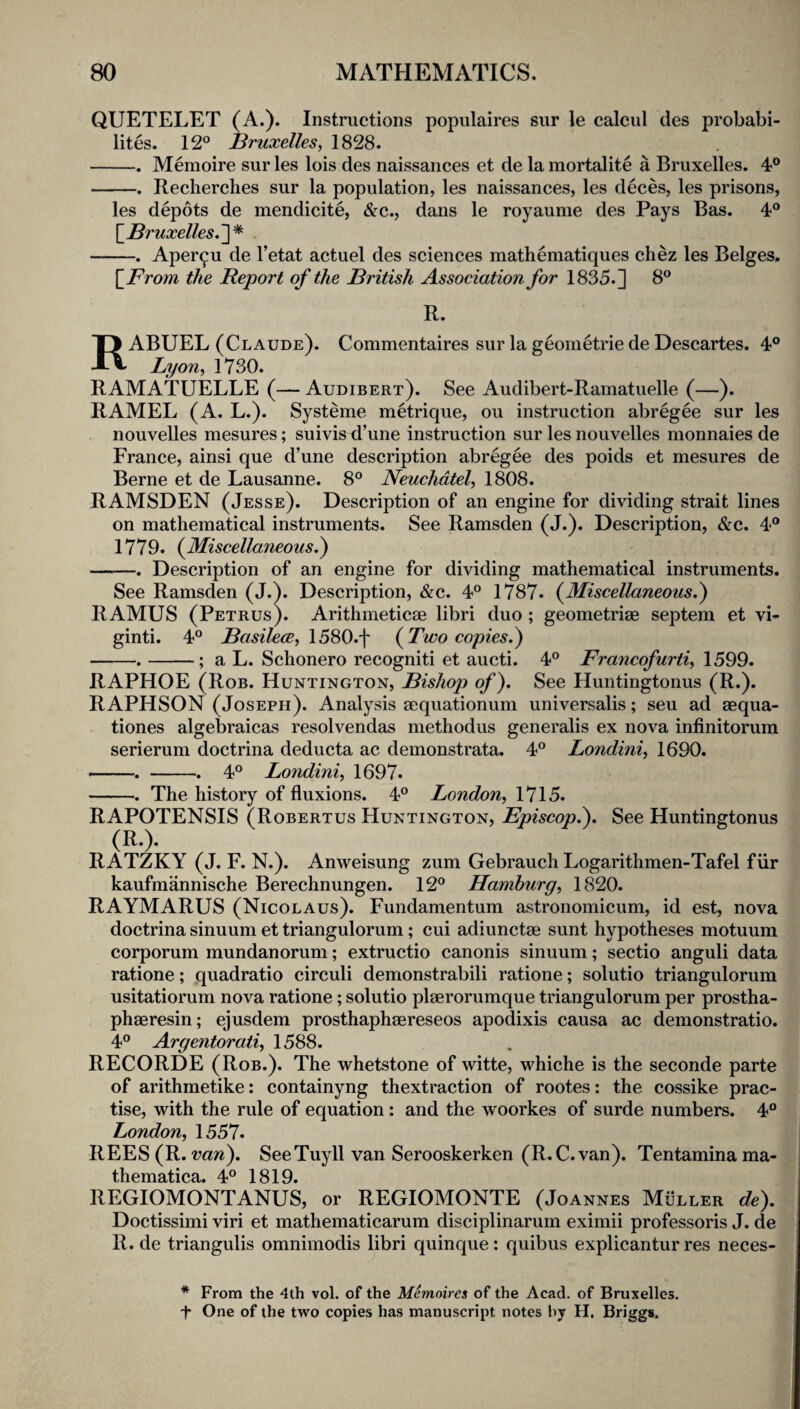 QUETELET (A.). Instructions populaires sur le calcul des probabi- lites. 12° Bruxelles, 1828. -. Memoire sur les lois des naissances et de la mortalite a Bruxelles. 4° -. Reclierches sur la population, les naissances, les deces, les prisons, les depots de mendicite, &c., dans le royaume des Pays Bas. 4° \_Bruxelles.']'^ -. Aper^u de I’etat actuel des sciences mathematiques chez les Beiges, \_From the Report of the British Association for 1835.] 8° R. RABUEL (Claude). Commentaires sur la geometrie de Descartes. 4° Lyon, 1730. RAMATUELLE (— Audibert). See Audibert-Ramatuelle (—). RAMEL (A. L.). Systeme metrique, ou instruction abregee sur les nouvelles mesures; suivis d’une instruction sur les nouvelles monnaies de France, ainsi que d’une description abregee des poids et mesures de Berne et de Lausanne. 8° Neuchdtel, 1808. RAMSDEN (Jesse). Description of an engine for dividing strait lines on mathematical instruments. See Ramsden (J.). Description, &c. 4° 1779. {Miscellaneous^ -. Description of an engine for dividing mathematical instruments. See Ramsden (J.). Description, &c. 4° 1787. (^Miscellaneous.) RAMUS (Petrus). Arithmeticae libri duo ; geometriae septem et vi- ginti. 4° BasilecE, \5S0.\ (Two copies.) -.-; a L. Schonero recogniti et aucti. 4° Francofurti, 1599. RAPHOE (Rob. Huntington, Bishop of). See Huntingtonus (R.). RAPHSON (Joseph). Analysis aequationum universalis; seu ad aequa- tiones algebraicas resolvendas methodus generalis ex nova infinitorum serierum doctrina deducta ac demonstrata. 4° Londini, 1690. —. -. 4° Londini, 1697. -. The history of fluxions. 4° London, 1715. RAPOTENSIS (Robertus Huntington, Episcop.). See Huntingtonus ... RATZKY (J. F. N.). Anweisung zum Gebrauch Logarithmen-Tafel fiir kaufmannische Berechnungen. 12° Hamburg, 1820. RAYMARUS (Nicolaus). Fundamentum astronomicum, id est, nova doctrina sinuum et triangulorum; cui adiunctae sunt hypotheses motuum corporum mundanorum; extructio canonis sinuum; sectio anguli data ratione; quadratio circuli demonstrabili ratione; solutio triangulorum usitatiorum nova ratione; solutio plaerorumque triangulorum per prostha- phaeresin; ejusdem prosthaphaereseos apodixis causa ac demonstratio. 4° Argentorati, 1588. RECORDE (Rob.). The whetstone of witte, whiche is the seconde parte of arithmetike: containyng thextraction of rootes: the cossike prac¬ tise, with the rule of equation: and the woorkes of surde numbers. 4° London, 1557. REES(R. m?^). SeeTuyll van Serooskerken (R.C.van). Tentaminama- thematica. 4° 1819. REGIOMONTANUS, or REGIOMONTE (Joannes Muller de). Doctissimi viri et mathematicarum disciplinarurn eximii professoris J. de R. de triangulis omnimodis libri quinque: quibus explicantur res neces- * From the 4th vol, of the Memoires of the Acad, of Bruxelles, f One of the two copies has manuscript notes by H. Briggs.