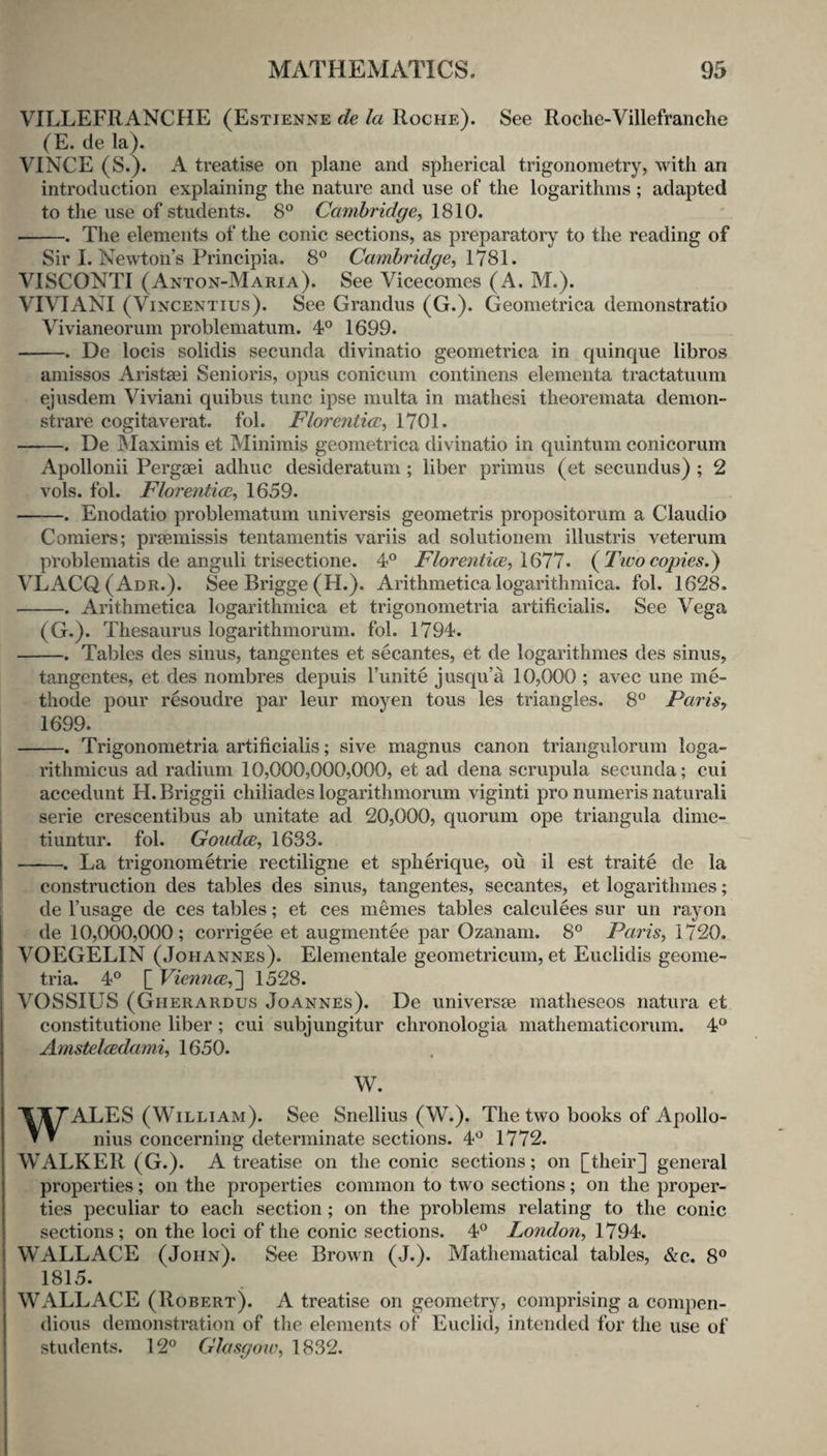 VILLEFRANCHE (Estienne de la Roche). See Roclie-Villefranche (E. de la). VINCE (S.). A treatise on plane and spherical trigonometry, with an introduction explaining the nature and use of the logarithms ; adapted to the use of students. 8° Cambridge^ 1810. -The elements of the conic sections, as preparatory to the reading of Sir I. Newton’s Principia. 8° Cambridge, S\. VISCONTI (Anton-Maria). See Vicecomes (A. M.). VIVIANI (ViNCENTius). See Grandus (G.). Geometrica demonstratio Vivianeorum problematum. 4° 1699. -. De locis solidis secunda divinatio geometrica in quinque libros amissos Aristasi Senioris, opus conicum continens elementa tractatuum ejusdem Viviani quibus tunc ipse multa in mathesi theoremata demon- strare cogitaverat. fob Florentice, 1701. -. De IMaximis et Minimis geometrica divinatio in quintum conicorum Apollonii Pergaei adhuc desideratum; liber primus (et secundus) ; 2 vols. fol. Florenticc, 1659. -. Enodatio problematum universis geometris propositorum a Claudio Comiers; praemissis tentamentis variis ad solutionem illustris veterum problematis de anguli trisectione. 4^^ Florentice, \Q11. (^Tivo copies,^ VLACQ ( Adr.). See Brigge (H.). Arithmetica logarithmica. fol. 1628. -. Arithmetica logarithmica et trigonometria artiticialis. See Vega (G.). Thesaurus logarithmorum. fol. 1794. -. Tables des sinus, tangentes et secantes, et de logarithmes des sinus, tangentes, et des nombres depuis I’unite jusqu’a 10,000 ; avec une me- thode pour resoudre par leur moyen tous les triangles. 8° Paris, 1699. -. Trigonometria artificialis; sive magnus canon triangulorum loga- rithmicus ad radium 10,000,000,000, et ad dena scrupula secunda; cui accedunt H. Briggii chiliades logarithmorum viginti pro numeris naturali serie crescentibus ab unitate ad 20,000, quorum ope triangula dime- tiuntur. fol. Goudce, 1633. -. La trigonometrie rectiligne et spherique, ou il est traite de la construction des tables des sinus, tangentes, secantes, et logarithmes; de I’usage de ces tables; et ces memes tables calculees sur un rayon de 10,000,000; corrigee et augmentee par Ozanam. 8° Paris, 1720. VOEGELIN (Johannes). Elementale geometricum, et Euclidis geome- tria. 4° [ Viennce,'] 1528. VOSSIUS (Gherardus Joannes). De universm matheseos natura et constitutione liber ; cui subjungitur chronologia mathematicorum. 4® Amstclcedami, 1650. W. WALES (William). See Snellius (W.). The two books of Apollo¬ nius concerning determinate sections. 4^^ 1772. WALKER (G.). A treatise on the conic sections; on [their] general properties; on the properties common to two sections; on the proper¬ ties peculiar to each section; on the problems relating to the conic sections; on the loci of the conic sections. 4° London, 1794. WALLACE (John). See Brown (J.). Mathematical tables, &c. 8® 1815. WALLACE (Robert). A treatise on geometry, comprising a comjien- dious demonstration of the elements of Euclid, intended for the use of students. 12° Glasgow, 1832.