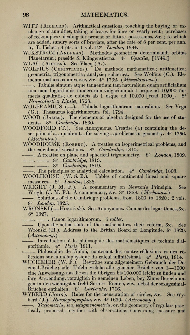 WITT (Richard). Arithmetical questions, touching the buying or ex¬ change of annuities, taking of leases for fines or yearly rent; purchases of fee-simples; dealing for present or future possessions, &c.; to which are added, sundry sorts of breviats, after the rate of 8 per cent, per ann. by T. Fisher ; 3 pts. in 1 vol. 12° London, 1634. WJKSTROM (Andreas). Methodus geometrica determinandi orbitas Planetarum; praeside S. Klingenstierna. 4° UpsalicB, [1749.] WLAC (Adrien). See Vlacq (A.). WOLFIUS (Christianus). De methodo mathematica; arithmetica; geometria; trigonometria; analysis; sphaerica. See Wolfius (C.). Ele- menta matheseos universae, &c. 4° 1732. (^Miscellaneous.) -. Tabulae sinuum atque tangentium tarn naturalium quam artificialium una cum logarithmis numerorum vulgarium ab 1 usque ad 10,000 nu- meris quadratis; ac cubicis ab 1 usque ad 10,000 [read 1000]. 8° Francofurti &; Lipsice, 1728. WOLFRAMIUS (—). Tabula logarithmorum naturalium. See Vega (G.). Thesaurus logarithmorum. fol. 1794. WOOD (James). The elements of algebra designed for the use of stu¬ dents. 8° Cambridge, 1830. WOODFORD (T.). See Anonymous. Treatise (a) containing the de¬ scription of a... quadrant... for solving... problems in geometry. 4° 1756. (jMeclianics^ WOODHOUSE (Robert). A treatise on isoperimetrical problems, and the calculus of variations. 8° Cambridge, 1810. -. A treatise on plane and spherical trigonometry. 8° London, 1809. -.-. 8° Cambridge, 1813. -.-. 8° Cambridge, 1819. -. The principles of analytical calculation. 4° Cambridge, 1803. WOOLHOUSE (W. S. B.). Tables of continental lineal and square measures. 8° London, 1836. WRIGHT (J. M. F.). A commentary on Newton’s Principia. See Wright (J. M. F.). A commentary, &c. 8° 1828. (^Mechanics.) -. Solutions of the Cambridge problems, from 1800 to 1820; 2 vols. 8° Lo7idon, 1825. WRONSKI (—Hoene de). See Anonymous. Canons des logarithmes,&c. 8° 1827. -.-. Canon logarithmorum. 6 tables. • - Upon the actual state of the mathematics, their reform, &c. See Wronski (H.). Address to the British Board of Longitude. 8° 1820. {Astronomy.) • -. Introduction a la philosophic des mathematiques et technie d’al- gorithmie. 4° Paris, 1811. --. Philosophic de I’infini, contenant des contre-reflexions et des re¬ flexions sur la metaphysique du calcul infinitesimal. 4° Paris, 1814. WUCFIERER (W. F.). Beytrage zum allgemeinern Gebrauch der De- cimal-Briiche; oder Tafeln welche alle gemeine Briiche von 1—^1000 eine Anweissung, aus diesen die iibrigen bis 100,000 leicht zu finden und ihre Anwendung, vorziiglich in gemeinen Leben, bey Zinns-Berechnun- gen in den wichtigsten Geld-Sorter; Renten, &c., nebst der sexagesimal- Briichen enthalten. 8° Carlsruhe, 1796. WYBERD (John). Rules for the mensuration of circles, &c. See Wy- berd (J.). Horologiographia, (Src. 4° 1639. {Astrotiomy.) -Tactometria, sen, tetagmenometria, or, the geometry of regulars prac¬ tically proposed, together with observations coiieerniiig measure and