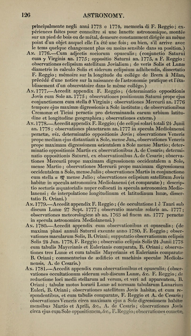 principalmente negli anni 1773 e 1774, memoria di F. Reggio; ex- J periences faites pour coniioitre si une lunette astronomique, montee m sur un pied de bois ou de metal, demeure constamment dirigee au meme 9 point d’un objet auquel elle I’a ete une fois; ou bien, s’il arrive avec 1 le terns quelque changement plus ou moins sensible dans sa position.) 1 An. 1776.—Cum adjectis sociorum opusculis; (conjunctio Saturni I cum y Virginis an. 1775; oppositio Saturni an. 1775, a F. Reggio: I observationes eclipsium satellitum Jovialium ; de veris Solis et Lunae 1 diametris in ealculo Solis et siderum eclipsium adhibendis, dissertatio I F. Reggio; memoire sur la longitude du college de Brera a Milan, I precede d’une notice sur la naissance de I’astronomie pratique et beta- I blissement d’un observatoire dans le meme college.) 1 An. 1777.—Accedit appendix F. Reggio; (determinatio oppositionis i Jovis cum Sole an. 1775 ; observationes positionum Saturni prope ejus 1 conjunctionem cum stella 0 Virginis; observationes Mercurii an. 1776 I tempore ejus maximas digressionis a Sole institutae ; de observationibus 1 Cremonae et Ticini peractis pro determinanda earum urbium latitu- I dine et longitudine geographica; observationes exterae.) ■ An. 1778.—Accedit appendix F. Reggio; (de eclipsi solari totali 24 Junii I an. 1778 ; observationes planetarum an. 1777 in specula Mediolanensi I peractae, viz, determinatio oppositionis Jovis; observationes Veneris 9 prope mediam ejus distantiam a Sole, mense Jan., observationes Veneris M prope maximam digressionem orientalem a Sole mense Martio; deter- 9 minatio oppositionis Martis ex observationibus A. de Cesaris; determi- 9 natio oppositionis Saturni, ex observationibus A. de Cesaris; observa- m tiones Mercurii prope maximam digressionem occidentalem a Sole, ■ mense Martio ; observationes Mercurii prope maximam digressionem ■ occidentalem a Sole, mense Julio; observationes Martis in eonjunctione fl cum Stella a mense Julio; observationes eclipsium satellitum Jovis 9 habitce in specula astronomica Mediolanensi (et eomparatae) ; descrip- I tio sectoris eequatorialis nuper collocati in specula astronomica Medio- ■ lanensi; de interpolatione longitudinum et latitudinum lunae, disser- ^ tatio B. Oriani.) J An. 1779.—Accedit appendix F. Reggio; (de occultatione 1 d Tauri sub ■ discum Lunae 27 Sept. 1777; observatio maculae Solaris an. 1777; I observationes meteorologicae ab an. 1763 ad finem an. 1777 peractae fl in specula astronomica Mediolanensi.) 9 An. 1780.—Aecedit appendix cum observationibus et opusculis; (de 9 maxima pliasi annuli Saturni exeunte anno 1780, F. Reggio; obser- 9 vationes macularum Solis, B. Oriani; supputatio observationum eclipsis 9 Solis 24 Jun. 1778, F. Reggio ; observatio eclipsis Solis 24 Jiinii 1778 fl cum tabulis Mayerianis et Eulerianis comparata, B. Oriani; observa- 9 tiones tres Lunae et cum tabulis Mayerianis et Eulerianis eomparatae fl B. Oriani; commentarius de eedificio et machinis speculae Mediola- 9 nensis, A. de Cesaris.) 9 An. 1781.—Accedit appendix cum observationibus et opusculis; (obser- 9 vationes occultationum siderum sub discum Lunae, &c. F. Reggio; de 9 reductione loci medii stellarum ad verum, et veri ad apparentem, B. 9 Oriani; tabulae motus horarii Lunae ad normam tabularum Lunarium 9 Euleri, B. Oriani; observationes satellitum Jovis habitae, et cum re- 9 spondentibus, et cum tabulis eomparatae, F. Reggio et A. de Cesaris; 9 observationes Veneris circa maximam ejus a Sole digressionem habitae mensibus Martio et Aprili, &c., A. de Cesaris; observationes Jovis m circa ejus cum Sole oppositionem, &c., F. Reggio; observationes cometae,, Jlj