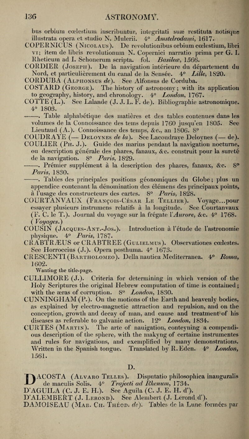 bus orbium ca*lestium iiiseribuiitur, iiitegritati su* restituta noti'squc illustrata opera et studio N. Mulerii. 4^^ Amstelrodmni, 1617. COPERNICUS (Nicolaus). De revolutionibus orbium ccelestium, Ubri VI; item de libris revolutionum N. Copernici narratio prima per G. L Rheticum ad I. Schonerum scripta. fol. Basilece, 1566. CORDIER (Joseph). De la navigation interieure du departement du Nord, et particulierement du canal de la Sensee. 4° Lille, 1820. CORDUBA (Alpiionsus de}. See Alfonsus de Corduba. COSTARD (George). The history of astronomy; with its application to geography, history, and chronology. 4® London, 1767. COTTE (L.). See Lalande (J. J. L. F. de). Bibliographie astronomique, 4« 1803. -. Table alphabetique des matieres et des tables contenues dans les volumes de la Connoissance des terns depuis 1760 jusqu’en 1805. See Lieutaud (A.). Connoissance des temps, &c., an 1806. 8° COUDRAYE (— Deloynes de la). See Lacoudraye Deloynes (— de). COULIER (Ph. j.). Guide des niarins pendant la navigation nocturne, ou description geiierale des phares, fanaux, &c. construit pour la surete de la navigation. 8° Paris, 1829. -. Premier supplement a la description des phares, fanaux, &c. 8® Paris, 1830. -. Tables des principales positions geonomiques du Globe; plus un appendice contenant la denomination des elemens des principaux points, a Fusage des constructeurs des cartes. 8® Paris, 1828. COURTANVAUX (Fran^ois-C'esar Le Tellier). Voyage...pour essayer plusieurs instruniens relatifs a la longitude. See Courtanvaux (F. C. le T.). Journal du voyage sur la fregate YAiu'ore, &c. 4® 1768. ( Voyages.) C()USIN (Jacques-Ant.-Jos.), Introduction a retude de I’astronomie physique. 4® Paris, 1787. CRABTRTEUS or CRABTREE (Gulielmus). Observationes ceelestes. See Horroccius (J.). Opera posthuma. 4® 1673. CRESCENTI (Bartholomeo). Della nautica Mediterranea. 4® Roma, 1602. Wanting the title-page. CULLIMORE (J.). Criteria for determining in which version of the Holy Scriptures the original Hebrew computation of time is contained; with the aeras of corruption. 8® London, 1830. CUNNINGHAM (P.). On the motions of the Earth and heavenly bodies, as explained by electro-magnetic attraction and repulsion, and on the conception, growth and decay of man, and cause and treatment of his diseases as referable to galvanic action. 12® London, 1834. CURTES (Martin). The arte of nauigation, conteyning a compendi¬ ous description of the sphere, with the makyng of certaine instrumentes and rules for navigations, and exemplified by many demonstrations. Written in the Spanish tongue. Translated by R. Eden. 4® London, D ACOSTA (Alvaro Telles). Disputatio philosophica inauguralis de maculis Solis. 4® Trajecti ad Rheniim, 1734. D’AGUILA (C. J. E. H.^ See Aguila (C. J. E. H. d’). D’ALEMBERT (J. Lerond). See Alembert (J. Lerond d’). DAMOISEAU (Mar. Ch. Theod. de). Tables do la Lunc formecs par