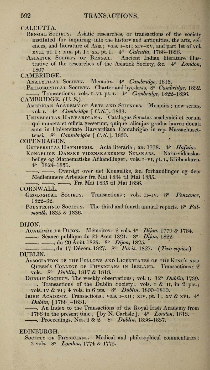 CALCUTTA. Bengal Society. Asiatic researches, or transactions of the society instituted for inquiring into the history and antiquities, the arts, sci¬ ences, and literature of Asia; vols. i-xi; xiv-xv, and part Istof vol. XVII. pt. 1 ; XIX. pt. 1 ; XX. pt. 1. 4° Calcutta^ 1788-1836. Asiatick Society of Bengal. Ancient Indian literature illus¬ trative of the researches of the Asiatick Society, &c. 4° London^ 1807. CAMBRIDGE. Analytical Society. Memoirs. 4® Cambridge, 1813. > Philosophical Society. Charter and bye-laws. 8° Cambridge, 1^%% -. Transactions; vols. i-vi, pt. I. 4® Cambridge, CAMBRIDGE. (U. S.) American Academy of Arts and Sciences. Memoirs; new series, vol. I. 4° Cambridge [C/.N.], 1833. Universitas Harvardiana. Catalogus Senatus academic! et eorum qui munera et officia gesserunt, quique alicujus gradus laurea donati sunt in Universitate Harvardiana Cantabrigiae in rep. Massachuset- tensi. 8° Cantabrigice [?7.N.], 1830. COPENHAGEN. Universitas Hafniensis. Acta literaria; an. 1778. 4® Hafnice, Kongeuge Danske videnskabernes Selskabs. Naturvidenska- belige og Mathematiske Afhandlinger; vols. i-vi, pt. i., Kidbenhavn. 4° 1824-1836. -. -. Oversigt over det Kongelike, &c. forhandlinger og dets Medlemmers Arbeider fra Mai 1834 til Mai 1835. -. -. -. Fra Mai 1835 til Mai 1836. CORNWALL. Geological Society. Transactions ; vols. ii-iv. 8® Penzance, 1822-32. Polytechnic Society. The third and fourth annual reports. 8° Fal¬ mouth, 1835 & 1836. DIJON. Academie de Dijon. Memoires ; 2 vols. 4® Dijon, 1779 ^ 1784. -. Seance publique du 24 Aout 1821. 8° Dijon, 1822. -. -, du 20 Aout 1825. 8^^ Dijon, 1825. -. -, du 17 Decern. 1827. 8° Paris, 1827. {Two copies.) DUBLIN. Association of the Fellows and Licentiates of the King’s and Queen’s College of Physicians in Ireland. Transactions; 2 vols. 8° Dublin, 1817&1818. D UBLiN Society. The weekly observations; vol. i. 12° Dublin, 1739. -. Transactions of the Dublin Society; vols. i & ii, in 2 pts.; vols. IV & VI; 4 vols. in 6 pts. 8° Dublin, 1800-1810. Irish Academy. Transactions; vols. i-xii; xiv, pt. 1; xv & xvi. 4° Dublin, [1788]-1831. -. An Index to the Transactions of the Royal Irish Academy from 1786 to the present time; [by N. Carlisle]. 4° London, 1813. -. Proceedings, Nos. 1 & 2. 8° Dublin, 1836-1837. EDINBURGH. Society of Physicians. Medical and philosophical commentaries; 3 vols. 8° London, 111^ 1115. '