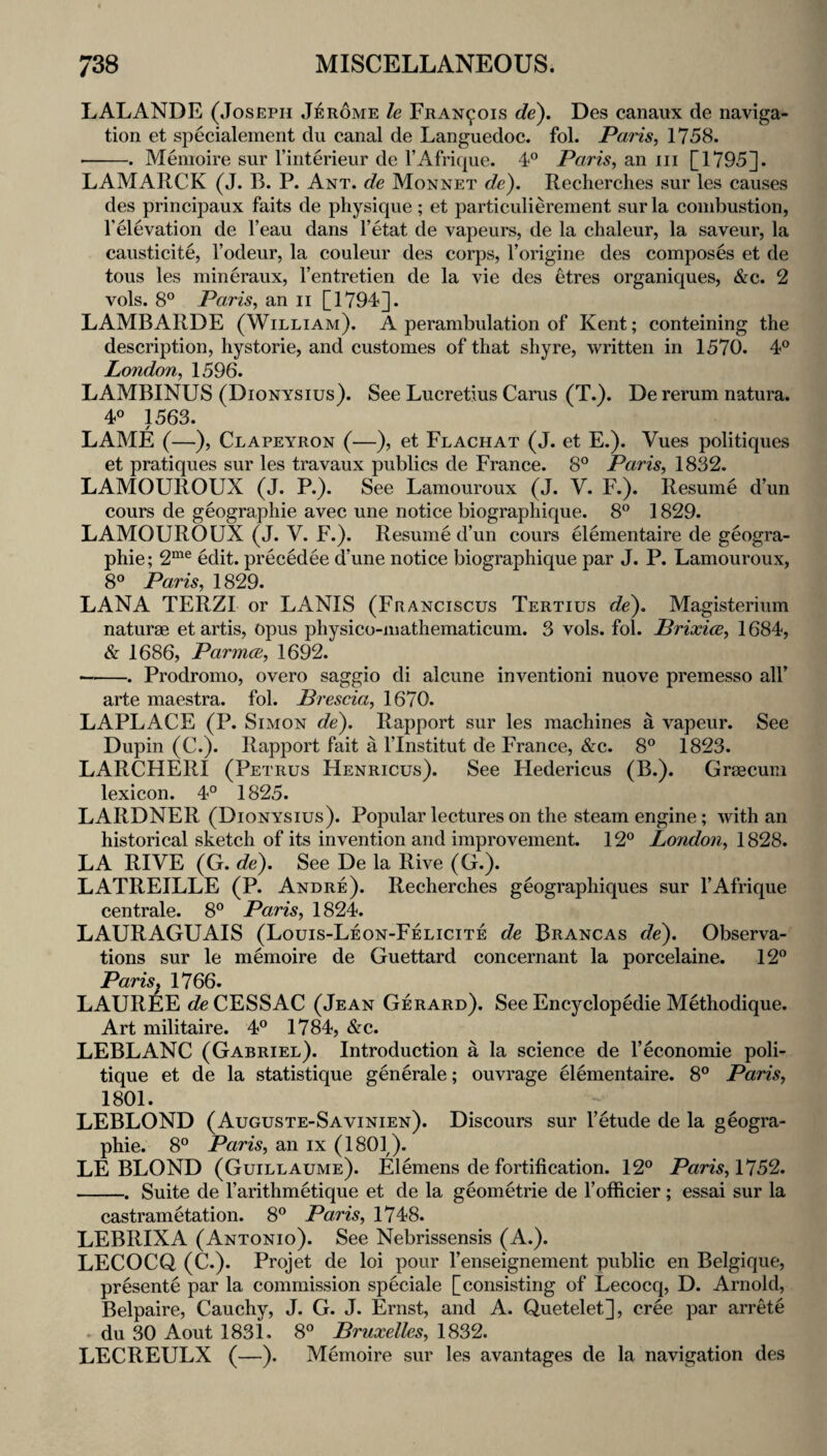 LALANDE (Joseph Jerome le FRAN901S de), Des canaux de naviga¬ tion et specialement du canal de Languedoc, fol. Paris, 1758. ■-. Memoire sur I’interieur de I’Afrique. 4® Paris, an iii [1795]. LAMARCK (J. B. P. Ant. de Monnet de). Recherclies sur les causes des principaux faits de physique; et particulierement sur la combustion, Televation de I’eau dans I’etat de vapeurs, de la clialeur, la saveur, la causticite, I’odeur, la couleur des corps, Torigine des composes et de tons les mineraux, I’entretien de la vie des etres organiques, &c. 2 vols. 8° Paris, an ii [1794]. LAMBARDE (William). A perambulation of Kent; conteining the description, hystorie, and customes of that shyre, written in 1570. 4® London, 1596. LAMBINUS (Dionysius). See Lucretius Carus (T.). De rerum natura. 40 1563. LAME (—), Clapeyron (—), et Flachat (J. et E.). Vues politiques et pratiques sur les travaux publics de France. 8° Paris, 1832. LAMOUROUX (J. P.). See Lamouroux (J. V. F.). Resume d’un cours de geographie avec une notice biographique. 8® 1829. LAMOUROUX (J. V. F.). Resume d’un cours Oementaire de geogra¬ phie; 2“® edit, precedee d’une notice biographique par J. P. Lamouroux, 80 Paris, 1829. LANA TERZI or LANIS (Franciscus Tertius de). Magisterium naturae et artis, Opus physico-mathematicum. 3 vols. fol. Prixice, 1684, & 1686, ParmcB, 1692. —-. Prodromo, overo saggio di alcune invention! nuove premesso all’ arte maestra. fol. Brescia, 1670. LAPLACE (P. Simon de). Rapport sur les machines a vapeur. See Dupin (C.). Rapport fait a I’lnstitut de France, &c. 8° 1823. LARCHERI (Petrus Henricus). See Hedericus (B.). Graecum lexicon. 4° 1825. LARDNER (Dionysius). Popular lectures on the steam engine; with an historical sketch of its invention and improvement. 12° London, 1828. LA RIVE (G. de). See De la Rive (G.). LATREILLE (P. Andre). Recherches geographiques sur I’Afrique centrale. 8° Paris, 1824. LAURAGUAIS (Louis-Leon-Felicite de Brancas de). Observa¬ tions sur le memoire de Guettard concernant la porcelaine. 12° JPqjTzs 17 66» LAUREE c?eCESSAC (Jean Gerard). See Encyclopedie Methodique. Art militaire. 4° 1784, &c. LEBLANC (Gabriel). Introduction a la science de I’economie poli¬ tique et de la statistique generale; ouvrage Gementaire. 8° Paris, 1801. LEBLOND (Auguste-Savinien). Discours sur I’etude de la geogra¬ phie. 8° Paris, an ix (1801). LEBLOND (Guillaume). Elemens de fortification. 12° Paris, 5% -. Suite de Tarithmetique et de la geometrie de I’ofiicier ; essai sur la castrametation. 8° Paris, 1748. LEBRIXA (Antonio). See Nebrissensis (A.). LECOCQ (C.). Projet de loi pour I’enseignement public en Belgique, presente par la commission speciale [consisting of Lecocq, D. Arnold, Belpaire, Cauchy, J. G. J. Ernst, and A. Quetelet], cree par arrete - du 30 Aout 1831. 8° Bruxelles, 1832. LECREULX (—). Memoire sur les avantages de la navigation des