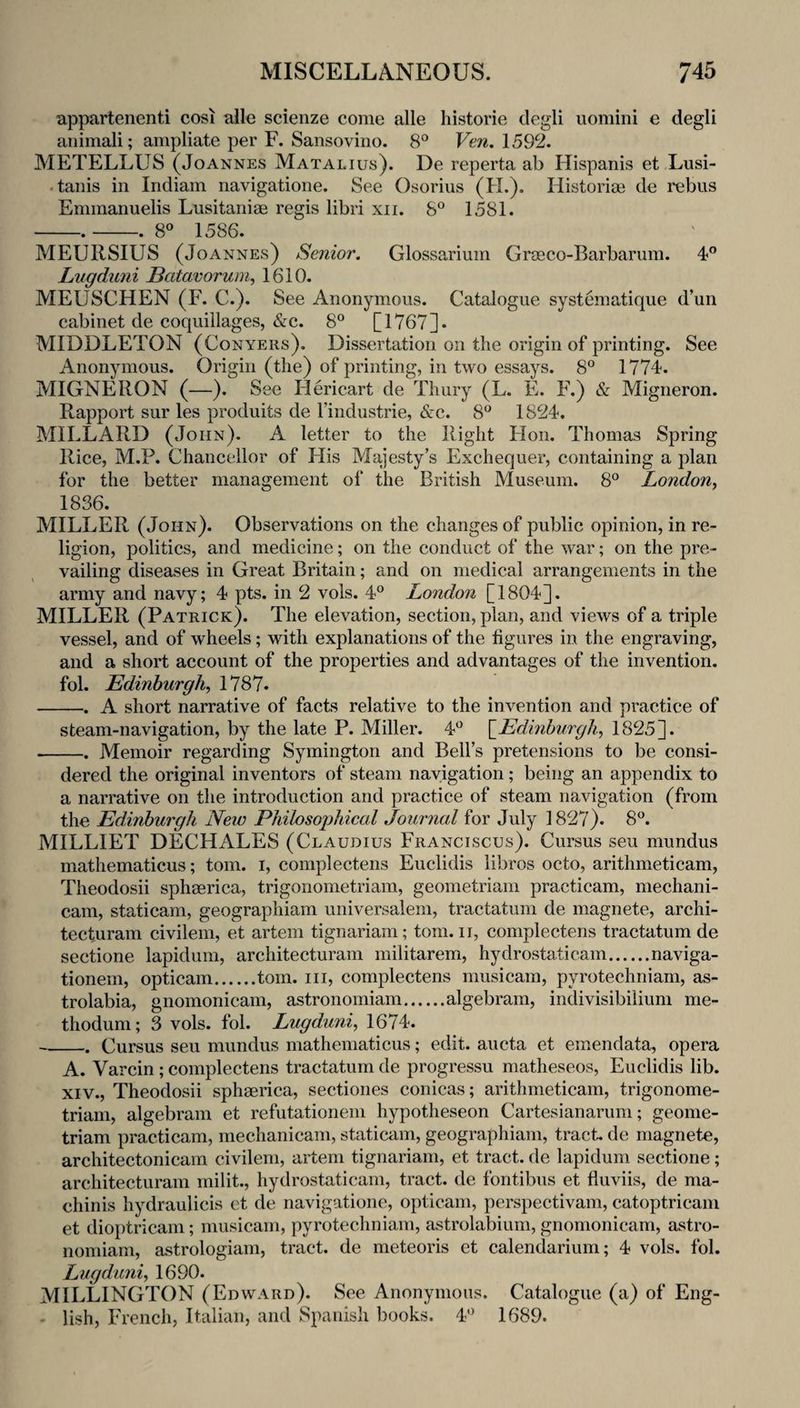 appartenenti cosi alle scienze come alle historie degli uomini e degli animali; ampliate per F. Sansovino. 8® Ven. 1592. METELLUS (Joannes Matalius). De reperta ab Hispanis et Lusi- • tanis in Indiam navigatione. See Osorius (FL). Historic de rebus Emmanuelis Lusitaniae regis libri xii. 8° 1581. -.-. 8° 1586. MEURSIUS (Joannes) Senior, Glossarium Graeco-Barbarum. 4° Lugduni Batavoruni, 1610. MEUSCHEN (F. C.). See Anonymous. Catalogue systematique d’un cabinet de coquillages, &c. 8° [1767]. MIDDLETON (Conyers). Dissertation on the origin of printing. See Anonymous. Origin (the) of printing, in two essays. 8° 1774. MIGNERON (—). See Hericart de^Thury (L. E. F.) & Migneron. Rapport sur les produits de Tindustrie, &c. 8^^ 1824. MILLARD (John). A letter to the Right Hon. Thomas Spring Rice, M.P. Chancellor of His Majesty’s Exchequer, containing a plan for the better management of the British Museum. 8° London, 1836. MILLER (John). Observations on the changes of public opinion, in re¬ ligion, politics, and medicine; on the conduct of the war; on the pre¬ vailing diseases in Great Britain; and on medical arrangements in the army and navy; 4 pts. in 2 vols. 4® London [1804]. MILLER (Patrick). The elevation, section, plan, and views of a triple vessel, and of wheels; with explanations of the figures in the engraving, and a short account of the properties and advantages of the invention, fol. Edinburgh^ 1787. -. A short narrative of facts relative to the invention and practice of steam-navigation, by the late P. Miller. 4*^ \_Edinburgh, 1825]. -Memoir regarding Symington and Bell’s pretensions to be consi¬ dered the original inventors of steam navigation; being an appendix to a narrative on the introduction and practice of steam navigation (from the Edinburgh New Philosophical Journal for July 1827). 8^^. MILLIET DECHALES (Claudius Franciscus). Cursus sen mundus mathematicus; tom. i, complectens Euclidis libros octo, arithmeticam, Theodosii spheerica, trigonometriam, geometriam practicam, mechani- cam, staticam, geographiam universalem, tractatum de magnete, archi- tecturam civilem, et artem tignariam; tom. ii, complectens tractatum de sectione lapiduni, architecturam militarem, hydrostaticam.naviga- tionem, opticam.tom. iii, complectens musicam, pyrotechniam, as- trolabia, gnomonicam, astronomiam.algebram, indivisibilium me- thoduni; 3 vols. fol. Lugduni^ 1674. _. Cursus seu mundus mathematicus; edit, aucta et emendata, opera A. Varcin; complectens tractatum de progressu matheseos, Euclidis lib. XIV., Theodosii sphaerica, sectiones conicas; arithmeticam, trigonome¬ triam, algebram et refutationeni hypotheseon Cartesianarum; geome¬ triam practicam, mechanicam, staticam, geographiam, tract, de magnete, architectonicam civilem, artem tignariam, et tract, de lapidum sectione; architecturam milit., hydrostaticam, tract, de fontibus et fluviis, de ma- chinis hydraulicis et de navigatione, opticam, perspectivam, catoptricam et dioptricam; musicam, pyrotechniam, astrolabium, gnomonicam, astro¬ nomiam, astrologiam, tract, de meteoris et calendarium; 4 vols. fol. Lugduni,, 1690. MILLINGTON (Edward). See Anonymous. Catalogue (a) of Eng- lish, French, Italian, and Spanish books. 4'^ 1689.