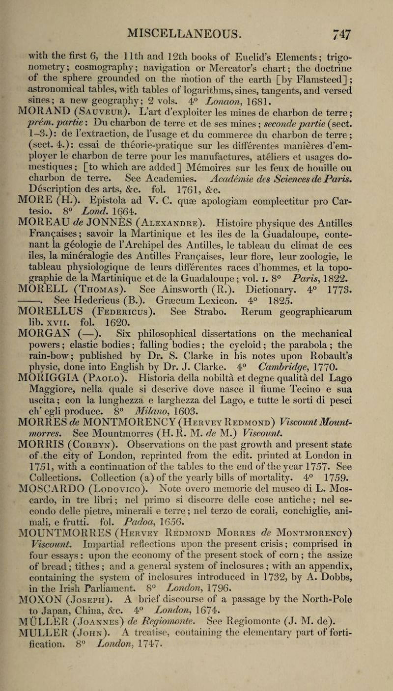 with the first 6, the 11th and 12th books of Euclid’s Elements; trigo¬ nometry ; cosmography; navigation or Mercator’s chart; the doctrine of the sphere grounded on the motion of the earth [by Flamsteed]; astronomical tables, with tables of logarithms, sines, tangents, and versed sines; a new geography; 2 vols. 4° Loiiaon, 1681. MO RAND (Sauveur). L’art d’exploiter les mines de charbon de terre; prem. partie; Du charbon de terre et de ses mines; seconde partie (sect. 1-3.): de I’extraction, de I’usage et du commerce du charbon de terre; (sect. 4.): essai de theorie-pratique sur les differentes manieres d’em- ployer le charbon de terre pour les manufactures, atUiers et usages do- mestiques; [to which are added] Menioires sur les feux de houille ou charbon de terre. See Academies. Academie des Sciences de Paris, Description des arts, &c. fol. 1761, &c. MORE (H.). Epistola ad V. C. quae apologiam complectitur pro Car- tesio. 8° Land, 1664. MOREAU de JONNES (Alexandre). Histoire physique des Antilles Fran^aises; savoir la Martinique et les iles de la Guadaloupe, conte- nant la geologic de I’Archipel des Antilles, le tableau du climat de ces iles, la mineralogie des Antilles Francaises, leur flore, leur zoologie, le tableau physiologique de leurs differentes races d’hommes, et la topo¬ graphic de la Martinique et de la Guadaloupe; vol. i. 8” Paris, 1822. MORELL (Thomas). See Ainsworth (R.). Dictionary. 4° 1773* -. See Hedericus (B.). Grascum Lexicon. 4° 1825. MORELLUS (Federicus). See Strabo. Rerum geographicarum lib. xvri. fol. 1620. MORGAN (—). Six philosophical dissertations on the mechanical powers; elastic bodies; falling bodies; the cycloid; the parabola ; the rain-bow; published by Dr. S. Clarke in his notes upon Robault’s physic, done into English by Dr. J. Clarke. 4° Cambridge, 1770. MORIGGIA (Paolo). Flistoria della nobilta et degne qualita del Lago Maggiore, nella quale si descrive dove nasce il fiume Tecino e sua uscita; con la lunghezza e larghezza del Lago, e tutte le sorti di pesci ph^ ep!! nrodnop l\'TiJft7}n 1603 MORRESefe MONTMORENCY (Hervey Redmond) Viscount Mount- morres. See Mountmorres (H. R. M. de M.) Viscount. MORRIS (Corbyn). Observations on the past growth and present state of rthe city of London, reprinted from the edit, printed at London in 1751, with a continuation of the tables to the end of the year 1757. See Collections. Collection (a) of the yearly bills of mortality. 4° 1759. MOSCARDO (Lodovico). Note overo memorie del museo di L. Mos- cardo, in tre libri; nel primo si discorre delle cose antiche; nel se- condo delle pietre, minerali e terre; nel terzo de corali, conchiglie, ani- mali, e frutti. fol. Padoa, 1656. MOUNTMORRES (Hervey Redmond Morres de Montmorency) Viscount. Impartial reflections upon the present crisis; comprised in four essays : upon the economy of the present stock of corn ; the assize of bread; tithes ; and a general system of inclosures ; with an appendix, containing the system of inclosures introduced in 1732, by A. Dobbs, in the Irish Parliament. 8° London, 1796. MOXON (Joseph). A brief discourse of a passage by the North-Pole to Japan, China, <tc. 4” London, 1674. MOLLER (Joannes) de Pegiomonte. See Regiomonte (J. M. de). MULLER (John). A treatise, containing the elementary part of forti¬ fication. 8‘^ London, 1747.