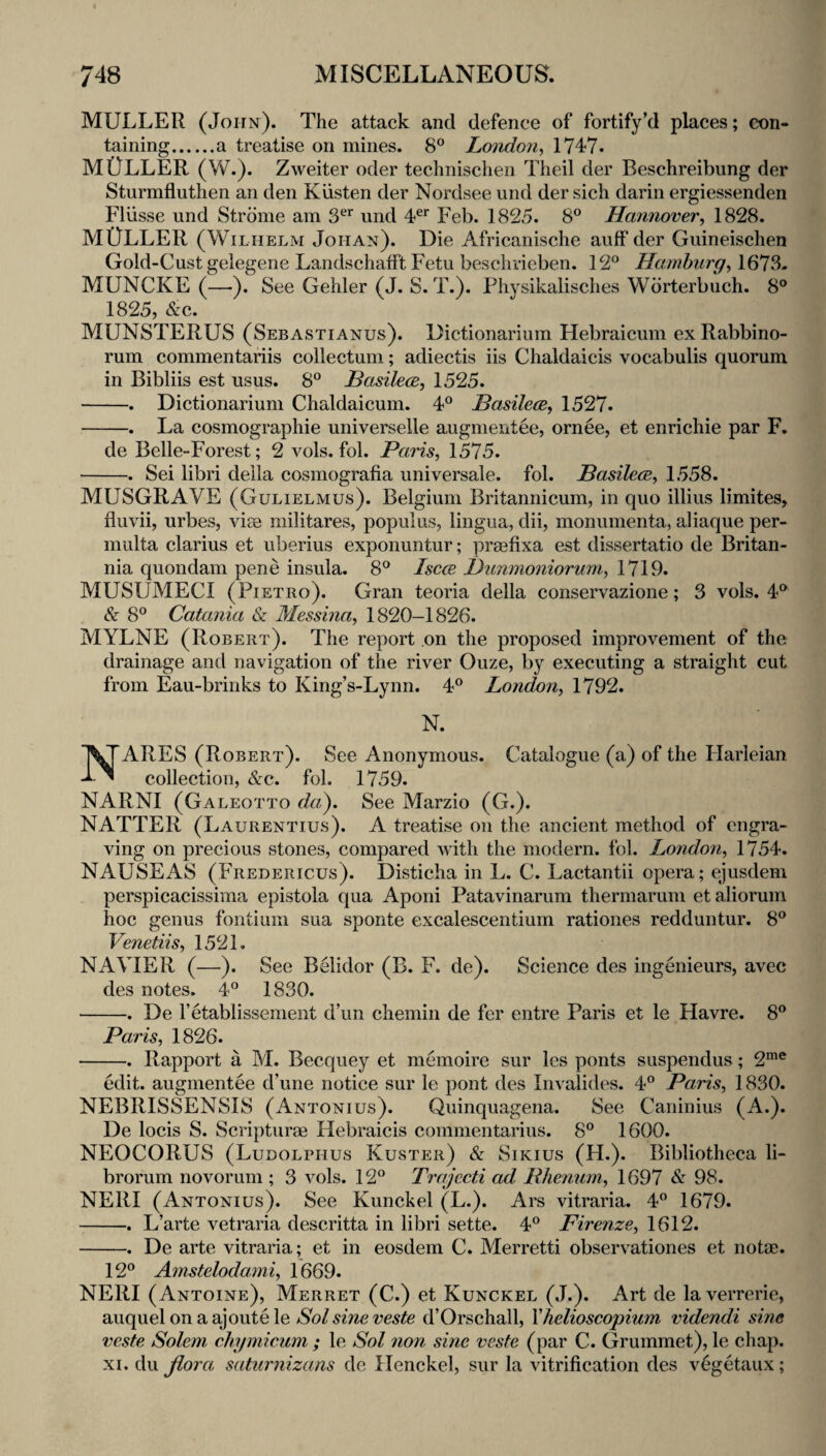 MULLER (John). The attack and defence of fortify’d places; eon- taining.a treatise on mines. 8° Loiidon^ 1747. MULLER (W.). Zweiter oder technischen Theil der Beschreibung der Sturmfluthen an den Kiisten der Nordsee und der sich darin ergiessenden Fliisse und Stronie am 3^* und 4^’ Feb. 1825. 8° Hannover^ 1828. MULLER (Wilhelm Johan). Die Africanische auff der Guineischen Gold-Cust gelegene Landschafft Fetu besclirieben. 12® Hamburg^ 1673- MUNCKE (—). See Gehler (J. 8. T.). Physikalisclies Wdrterbuch. 8° 1825, &c. MUNSTERUS (Sebastianus). Dictionarium Hebraicum exRabbino- rum commentariis collectum; adiectis iis Chaldaicis vocabulis quorum in Bibliis est usus. 8® Basilece, 1525. -. Dictionarium Chaldaicum. 4® Basilece, 1527. -. La cosmographie universelle augmeiitee, ornee, et enrichie par F. de Belle-Forest; 2 vols. fol. Paris, 1575. -. Sei libri della cosmografia universale, fol. PasilecE, 1558. MUSGRAVE (Gulielmus). Belgium Britannicum, in quo illius limites, fluvii, urbes, vice militares, populus, lingua, dii, monumenta, aliaque per- multa clarius et uberius exponuntur; praefixa est dissertatio de Britan¬ nia quondam pene insula. 8® Isccb l)unmoniorum, 1719. MUSUMECI (Pietro). Gran teoria della conservazione; 3 vols. 4® &■ 8® Catania & Messina, 1820-1826. MYLNE (Robert). The report on the proposed improvement of the drainage and navigation of the river Ouze, by executing a straight cut from Eau-brinks to King’s-Lynn. 4® London, 1792. N. NARES (Robert). See Anonymous. Catalogue (a) of the Plarleian collection, &c. fol. 1759. NARNI (Galeotto da^. See Marzio (G.). NATTER (Laurentius). A treatise on the ancient method of engra¬ ving on precious stones, compared with the modern, fol. London, 1754. NAUSEAS (Fredericus). Disticha in L. C. Lactantii opera; ejusdem perspicacissima epistola qua Aponi Patavinarum thermarum et aliorum hoc genus fontium sua sponte excalescentium rationes redduntur. 8® Venetiis, 1521. NAVIER (—^). See Belidor (B. F. de). Science des ingenieurs, avec des notes. 4® 1830. -. De retablissemeiit d’un chemin de fer entre Paris et le Havre. 8® Paris, 1826. -. Rapport a M. Becquey et memoire sur les ponts suspendus; 2”™® edit, augmentee d’une notice sur le pont des Invalides. 4® Paris, 1830. NEBRISSENSIS (Antonius). Quinquagena. See Caninius (A.). De locis S. Scripturce Plebraicis commentarius. 8® 1600. NEOCORUS (Ludolphus Kuster) & Sikius (H.). Bibliotheca li- brorum novorum ; 3 vols. 12® Trajecti ad Rhetinin, 1697 & 98. NERI (Antonius). See Kunckel (L.). Ars vitraria. 4® 1679. -. L’arte vetraria descritta in libri sette. 4® Firenze, 1612. -. De arte vitraria; et in eosdem C. Merretti observationes et nota;. 12® Amstelodami, 1669. NERI (Antoine), Merret (C.) et Kunckel (J.). Art de laverrerie, auquelonaajoutele d’Orschall, Yhelioscopium videndi sine veste Solem chymicum ; le Sol 7ion sine veste (par C. Grummet), le chap. XI. du Jiora saturnizans de Henckel, sur la vitrification des v^getaux;