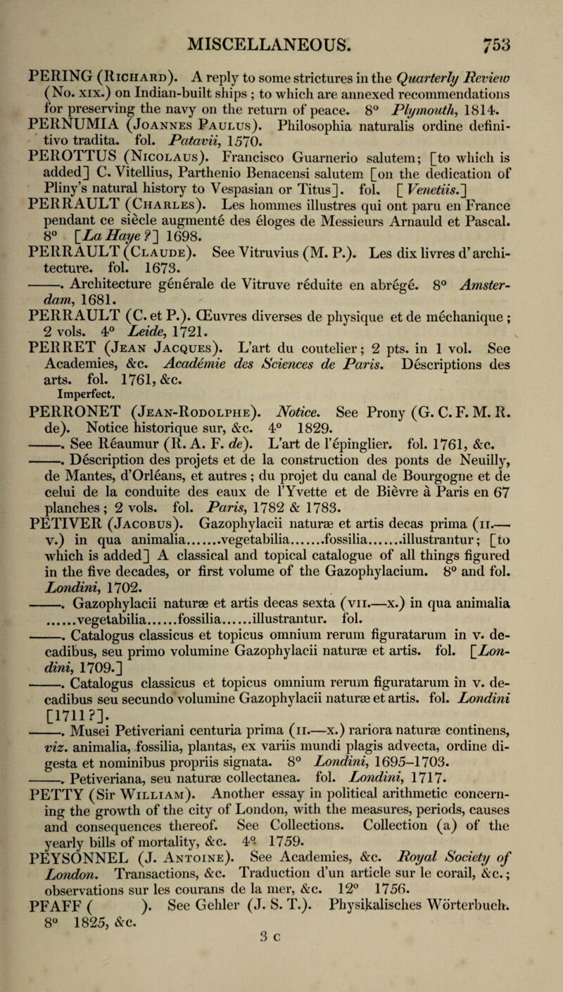 PEEING (Richard). A reply to some strictures in the Quarterly Review (No. XIX.) on Indian-built ships ; to which are annexed recommendations for preserving the navy on the return of peace. 8® Plymouth, 1814. PERNUMIA (Joannes Paulus). Philosophia naturalis ordine defini¬ tive tradita. fol. Patavii, 1570. PEROTTUS (Nicolaus). Francisco Guarnerio salutem; [to which is added] C. Vitellius, Parthenio Benacensi salutem [on the dedication of Pliny’s natural history to Vespasian or Titus], fol. [ Vetietiis.'] PEER AULT (Charles). Les homines illustres qui ont paru en France pendant ce siecle augmente des eloges de Messieurs Arnauld et Pascal. 8° \_LaHaye?~\ 1698. PEER AULT (Claude). See Vitruvius (M. P.). Les dix livres d’archi¬ tecture. fol. 1673. -. Architecture generale de Vitruve reduite en abrege. 8® Amster¬ dam, 1681. PEER AULT (C. etP.). CEuvres diverses de physique etde mechanique ; 2 vols. 4° Leide, 1721. PER RET (Jean Jacques). L’art du coutelier; 2 pts. in 1 vol. See Academies, &c. Academie des Sciences de Paris. Descriptions des arts. fol. 1761, &c. Imperfect. PERRONET (Jean-Rodolphe). Notice. See Prony (G. C. F. M. R. de). Notice historique sur, &c. 4® 1829. -. See Reaumur (R. A. F. de). L’art de I’epinglier. fol. 1761, &c. -. Description des projets et de la construction des ponts de Neuilly, de Mantes, d’Orleans, et autres ; du projet du canal de Bourgogne et de celui de la conduite des eaux de I’Yvette et de Bievre a Paris en 67 planches; 2 vols. fol. Paris, 1782 & 1783. PETIVER (Jacobus). Gazophylacii naturae et artis decas prima (ii.— V.) in qua animalia.vegetabilia.fossilia.illustrantur; [to which is added] A classical and topical catalogue of all things figured in the five decades, or first volume of the Gazophylacium. 8° and fol. Londini, 1702. -. Gazophylacii naturae et artis decas sexta (vii.—x.) in qua animalia .vegetabilia.fossilia.illustrantur. fol. -. Catalogus classicus et topicus omnium reruni figuratarum in v. de- cadibus, seu primo volumine Gazophylacii naturae et artis. fol. \_Lo7i- dini, 1709.] -. Catalogus classicus et topicus omnium rerum figuratarum in v. de- cadibus seu secundo volumine Gazophylacii naturae et artis. fol. Londini cnii?]. ... -. Musei Petiveriani centuria prima (ii.—x.) rariora naturae continens, viz. animalia, Jossilia, plantas, ex variis mundi plagis advecta, ordine di- gesta et nominibus propriis signata. 8° 1695-1703. -. Petiveriana, seu naturae collectanea, fol. Londini, 1717. PETTY (Sir William). Another essay in political arithmetic concern¬ ing the growth of the city of London, with the measures, periods, causes and consequences thereof. See Collections. Collection (a) of the yearly bills of mortality, &c. 4° 1759. PEYSONNEL (J. Antoine). See Academies, &c. Royal Society of London. Transactions, &c. Traduction d’un article sur le corail, &c.; observations sur les courans de la mer, &c. 12® 1756. PFAFF ( ). See G elder (J. S. T.). Physikalisches Wdrterbuch. 8® 1825, &c.