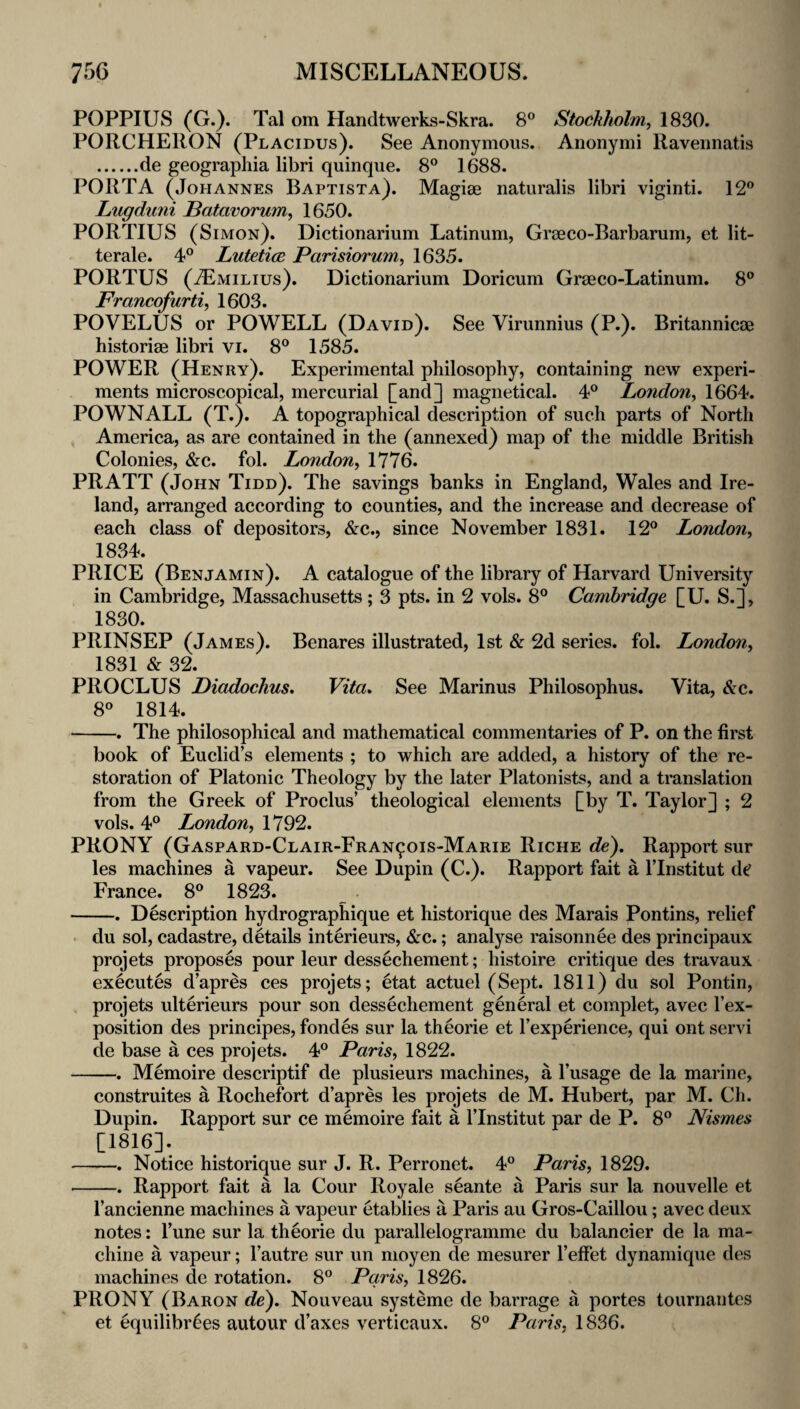 POPPIUS (G.). Tal om Handtwerks-Skra. 8® Stockholm, 1830. PORCHERON (Placidus). See Anonymous. Anonymi Ravennatis .de geographia libri quinque. 8° 1688. PORTA (Johannes Baptist a). Magiae naturalis libri viginti. 12*^ Lugdiini Batavorum, 1650. PORTIUS (Simon). Dictionarium Latinum, Graeco-Barbarum, et lit- terale. 4° Lutetice Parisiorum, 1635. PORTUS (jEmilius). Dictionarium Doricum Graeco-Latinum. 8® Francofurti, 1603. POVELUS or POWELL (David). See Virunnius (P.). Britannicae historiae libri vi. 8® 1585. POWER (Henry). Experimental philosophy, containing new experi¬ ments microscopical, mercurial [and] magnetical. 4® London, 1664. POWNALL (T.). A topographical description of such parts of North ^ America, as are contained in the (annexed) map of the middle British Colonies, &c. fol. London, 1776. PRATT (John Tidd). The savings banks in England, Wales and Ire¬ land, arranged according to counties, and the increase and decrease of each class of depositors, &c., since November 1831. 12® London, 1834. PRICE (Benjamin). A catalogue of the library of Harvard University in Cambridge, Massachusetts; 3 pts. in 2 vols. 8® Cambridge [U. S.], 1830. PRINSEP (James). Benares illustrated, 1st & 2d series, fol. London, 1831 & 32. PROCLUS Diadochus, Vita, See Marinus Philosophus. Vita, &c. 8® 1814. -. The philosophical and mathematical commentaries of P. on the first book of Euclid’s elements ; to which are added, a history of the re¬ storation of Platonic Theology by the later Platonists, and a translation from the Greek of Proclus’ theological elements [by T. Taylor] ; 2 vols. 4® London, 1792. PRONY (Gaspard-Clair-Fran^ois-Marie Riche de). Rapport sur les machines a vapeur. See Dupin (C.). Rapport fait a I’lnstitut dc France. 8® 1823. . -. Description hydrographique et historique des Marais Pontins, relief • du sol, cadastre, details interieurs, &c.; analyse raisonnee des principaux projets proposes pour leur dessechement; histoire critique des travaux executes d’apres ces projets; etat actuel (Sept. 1811) du sol Pontin, , projets ulterieurs pour son dessechement general et complet, avec I’ex- position des principes, fondes sur la theorie et I’experience, qui ont servi de base a ces projets. 4® Paris, 1822. -. Memoire descriptif de plusieurs machines, a I’usage de la marine, construites a Rochefort d’apres les projets de M. Hubert, par M. Ch. Dupin. Rapport sur ce memoire fait a I’lnstitut par de P. 8® Nismes [1816]. -. Notice historique sur J. R. Perronet. 4® Paris, 1829. -. Rapport fait a la Cour Royale seante a Paris sur la nouvelle et I’ancienne machines a vapeur etablies a Paris au Gros-Caillou; avec deux notes: I’une sur la theorie du parallelogramme du balancier de la ma¬ chine a vapeur; I’autre sur un moyen de mesurer I’effet dynamique des machines de rotation. 8® Paris, 1826. PRONY (Baron de). Nouveau systeme de barrage a portes tournantcs et equilibr^es autour d’axes verticaux. 8® Paris, 1836.