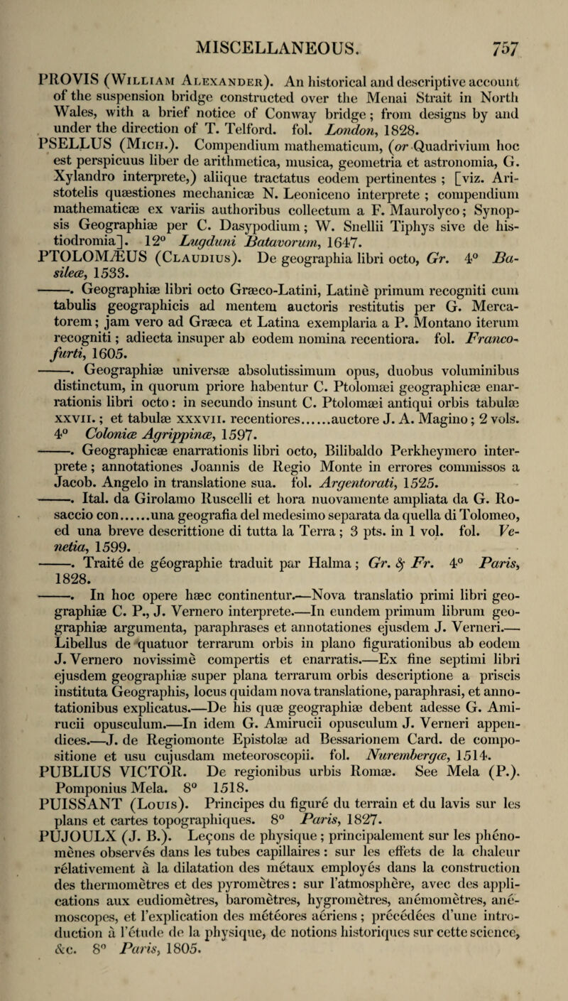 PROVIS (William Alexander). An historical and descriptive account of the suspension bridge constructed over the Menai Strait in North Wales, with a brief notice of Conway bridge; from designs by and under the direction of T. Telford, fol. London, 1828. PSELLUS (Micii.). Compendium mathematicum, (or Quadrivium hoc est perspicuus liber de arithmetica, musica, geometria et astronomia, G. Xylandro interprete,) aliique tractatus eodem pertinentes ; [viz. Ari- stotelis quaestiones mechanicae N. Leoniceno interprete ; compendium mathematicae ex variis authoribus collectum a F. Maurolyco; Synop¬ sis Geographiae per C. Dasypodium; W. Snellii Tiphys sive de his- tiodromia]. 12® Lugduni Batavorum, 1647. PTOLOMiEUS (Claudius). De geographia libri octo, Gr. 4® Ba- silecE, 1533. -. Geographiae libri octo Graeco-Latini, Latine primum recogniti cum tabulis geographicis ad mentem auctoris restitutis per G. Merca- torem; jam vero ad Graeca et Latina exemplaria a P. Montano iteruni recogniti; adiecta insuper ab eodem nomina recentiora. fol. Franco^ furti, 1605. -. Geographiae universae absolutissimum opus, duobus voluminibus distinctum, in quorum priore habentur C. Ptoloniaei geographicae enar- rationis libri octo: in secundo insunt C. Ptolomaei antiqui orbis tabulae XXVII.; et tabulae xxxvii. recentiores.auctore J. A. Magino; 2 vols. 4® ColonicB AgrippincB, 1597. -. Geographicae enarrationis libri octo, Bilibaldo Perkheymero inter¬ prete ; annotationes Joannis de Regio Monte in errores commissos a Jacob. Angelo in translatione sua. fol. Argentorati, 1525. -. Ital. da Girolamo Ruscelli et hora nuovamente ampliata da G. Ro- saccio con.una geografia del medesimo separata da quella di Tolomeo, ed una breve descrittione di tutta la Terra; 3 pts. in 1 vol. fol. Ve- netia, 1599. -. Traite de geographie traduit par Halma; Gr. ^ Fr. 4® Paris, 1828. -. In hoc opere haec continentur.—Nova translatio primi libri geo¬ graphiae C. P., J. Vernero interprete.—In eundem primum libruni geo¬ graphiae argumenta, paraphrases et annotationes ejusdem J. Verneri_ Libellus de quatuor terrarum orbis in piano figurationibus ab eodem J. Vernero novissime compertis et enarratis.—Ex fine septimi libri ejusdem geographiae super plana terrarum orbis descriptione a priscis instituta Geographis, locus quidam nova translatione, paraphrasi, et anno- tationibus explicatus.—De his quae geographiae debent adesse G. Ami- rucii opusculum.—In idem G. Amirucii opusculum J. Verneri appen¬ dices.—J. de Regiomonte Epistolae ad Bessarionem Card, de compo- sitione et usu cujusdam meteoroscopii. fol. Nuremhergce, 1514. PUBLIUS VICTOR. De regionibus urbis Romae. See Mela (P.). Pomponius Mela. 8® 1518. PUISSANT (Louis). Principes du figure du terrain et du lavis sur les plans et cartes topographiques. 8® Paris, 1827. PUJOULX (J. B.). Le9ons de physique ; principalenient sur les pheno- menes observes dans les tubes capillaires: sur les effets de la chaleur relativenient a la dilatation des metaux employes dans la construction des thermometres et des pyrometres: sur I’atmosphere, avec des appli¬ cations aux eudiometres, barometres, hygrometres, anemometres, ane¬ moscopes, et I’explication des meteores aeriens; precedees d’une intro¬ duction a I’etude de la physique, dc notions historiip.ics sur cctte science, Ax. 8® Paris, 1805.
