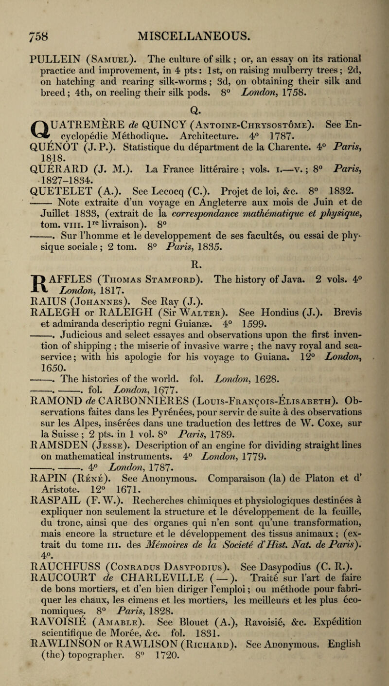 PULLEIN (Samuel). The culture of silk; or, an essay on its rational practice and improvement, in 4 pts: 1st, on raising mulberry trees; 2d, on hatching and rearing silk-worms; 3d, on obtaining their silk and breed; 4th, on reeling their silk pods. 8° London^ 1758. Q. aUATREMERE de QUINCY (Antoine-Chrysostome). See En- cyclopedie Methodique. Architecture. 4° 1787. QUENOT (J. P.). Statistique du department de la Charente. 4° Paris, 1818. QUERARD (J. M.). La France litteraire ; vols. i.—v.; 8® Paris, ■1827-1834. QUETELET (A.). See Lecocq (C.). Projet de loi, &c. 8° 1832. - Note extraite d’un voyage en Angleterre aux mois de Juin et de Juillet 1833, (extrait de la correspondance matMmatique et physique, tom. VIII. P® livraison). 8° -. Sur I’homme et le developpement de ses facultes, ou essai de phy¬ sique sociale; 2 tom. 8° P«m, 1835. R. Raffles (Thomas Stamford). The history of Java. 2 vols. 4° London, 1817. RAIUS (Johannes). See Ray (J.). RALEGH or RALEIGH (Sir Walter). See Hondius (J.). Brevis et admiranda descriptio regni Guianae. 4® 1599. -, Judicious and select essayes and observations upon the first inven¬ tion of shipping ; the miserie of invasive warre ; the navy royal and sea- service; with his apologie for his voyage to Guiana. 12® London, 1650. -. The histories of the world, fol. London, 1628. -.-. fol. London, 1677. RAMOND de CARBONNIERES (Louis-Fran^ois-Elisabeth). Ob¬ servations faites dans les Pyrenees, pour servir de suite a des observations sur les Alpes, inserees dans une traduction des lettres de W. Coxe, sur la Suisse ; 2 pts. in 1 vol. 8® Paris, 1789. RAMSDEN (Jesse). Description of an engine for dividing straight lines on mathematical instruments. 4® London, 1779. -.-. 4® London, 1787. RAPIN (Rene). See Anonymous. Comparaison (la) de Platon et d’ Aristote. 12® 1671. RASPAIL (F. W.). Recherches chimiques et physiologiques destinees a expliquer non seulement la structure et le developpement de la feuille, du tronc, ainsi que des organes qui n’en sont qu’une transformation, mais encore la structure et le developpement des tissus animaux; (ex¬ trait du tome iii. des Memoires de la Sodete d'HisL Nat de Paris), 4®. RAUCHFUSS (CoNRADus Dasypodius). See Dasypodius (C. R.). RAUCOURT de CHARLEVILLE ( —). Traite sur I’art de faire de bons mortiers, et d’en bien diriger I’emploi; ou methode pour fabri- quer les chaux, les cimens et les mortiers, les meilleurs et les plus eco- nomiques. 8® Paris, 1828. RAVOISIE (Amable). See Blouet (A.), Ravoisie, &c. Expedition scientifique de Moree, &c. fol. 1831. RAWLINSON or RAWLISON (Richard), See Anonymous. English (the) topographer. 8® 1720.