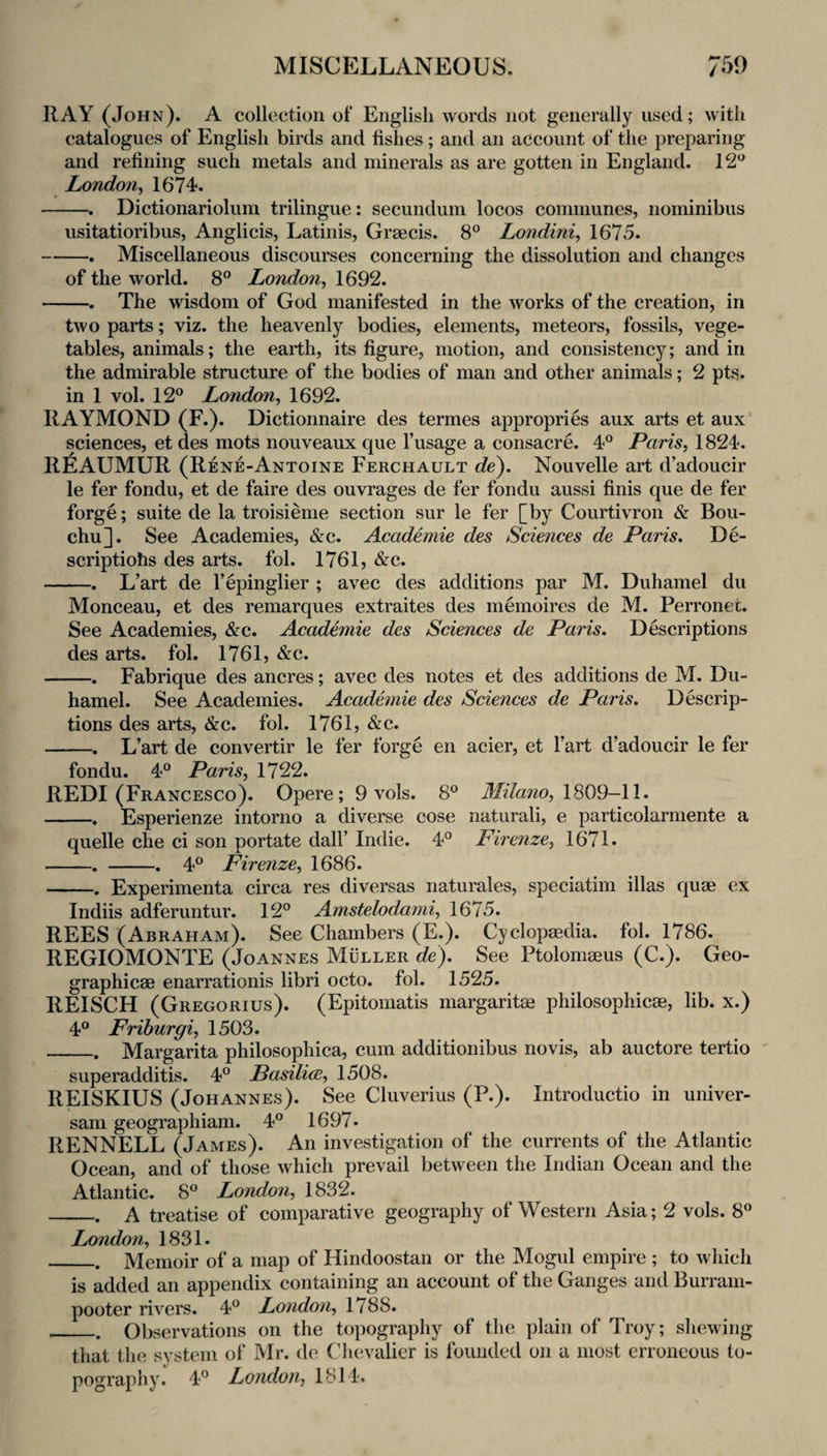 RAY (John). A collection of English words not generally used; with catalogues of English birds and fishes; and an account of the preparing and refining such metals and minerals as are gotten in England. 12*^ London^ 1674. -. Dictionariolum trilingue: secundum locos communes, noniinibus usitatioribus, Anglicis, Latinis, Graecis. 8° Londini, 1675. -. Miscellaneous discourses concerning the dissolution and changes of the world. 8° London, 1692. -. The wisdom of God manifested in the works of the creation, in two parts; viz. the heavenly bodies, elements, meteors, fossils, vege¬ tables, animals; the earth, its figure, motion, and consistency; and in the admirable structure of the bodies of man and other animals; 2 pts. in 1 vol. 12° London, 1692. RAYMOND (F.). Dictionnaire des termes appropries aux arts et aux sciences, et des mots nouveaux que I’usage a consacre. 4° Paris, 1824. R^IAUMUR (Rene-Antoine Ferchault de). Nouvelle art d’adoucir le fer fondu, et de faire des ouvrages de fer fondu aussi finis que de fer forge; suite de la troisieme section sur le fer [by Courtivron & Bou- chu]. See Academies, &c. Academie des Sciences de Paris. De- scriptiohs des arts. fol. 1761, &c. -. L’art de I’epinglier ; avec des additions par M. Duhamel du Monceau, et des remarques extraites des memoires de M. Perronec. See Academies, &c. Academie des Sciences de Paris. Descriptions des arts. fol. 1761, &c. -. Fabrique des ancres; avec des notes et des additions de M. Du¬ hamel. See Academies. Academie des Sciences de Paris. Descrip¬ tions des arts, &c. fol. 1761, &c. -L’art de convertir le fer forge en acier, et I’art d’adoucir le fer fondu. 4° Paris, 1722. REDI (Francesco). Opere; 9 vols. 8° Milano, \S09-\l. -. Esperienze intorno a diverse cose naturali, e particolarmente a quelle che ci son portate dall’ Indie. 4° Firenze, 1671* -. -. 4° Firenze, 1686. -. Experimenta circa res diversas naturales, speciatim illas quae ex Indiis adferuntur. 12° Amstelodami, 1675. REES (Abraham). See Chambers (E.). Cyclopaedia, fol. 1786. REGIOMONTE (Joannes Muller de). See Ptolomaeus (C.). Geo- graphicae enarrationis libri octo. fol. 1525. REISCH (Gregorius). (Epitomatis margaritae philosophicae, lib. x.) 4° Frihurgi, 1503. _. Margarita philosophica, cum additionibus novis, ab auctore tertio superadditis. 4° Pasiliw, 1508. REISKIUS (Johannes). See Cluverius (P.). Introductio in univer- sani geographiam. 4° 1697« RENNELL (James). An investigation of the currents of the Atlantic Ocean, and of those which prevail between the Indian Ocean and the Atlantic. 8° London, 1832. _A treatise of comparative geography of Western Asia; 2 vols. 8° London, 1831. _. Memoir of a map of Hindoostan or the Mogul empire ; to wliich is added an appendix containing an account of the Ganges and Burrani- pooter rivers. 4° London, 1788. __Observations on the topography of the plain of Troy; sliewing that the system of Mr. de Chevalier is founded on a most erroneous to¬ pography. 4° London, 1814.