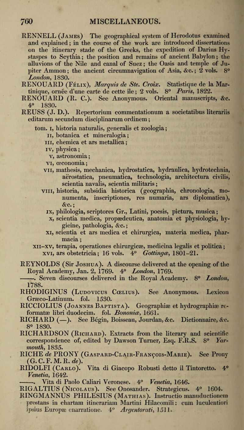 RENNELL {James) The geographical system of Herodotus examined and explained; in the course of the work are introduced dissertations on the itinerary stade of the Greeks, the expedition of Darius Hy- staspes to Scythia; the position and remains of ancient Babylon; the alluvions of the Nile and canal of Suez; the Oasis and temple of Ju¬ piter Ammon; the ancient circumnavigation of Asia, &c.; 2 vols. 8® London^ 1830. RENOUARD (Felix), Marquis de Ste. Croix. Statistique de la Mar¬ tinique, ornee d’une carte de cette ile; 2 vols. 8® Paris, 1822. RENOUARD (R. C.). See Anonymous. Oriental manuscripts, &c. 4® 1830. REUSS (J. D.). Repertorium commentationum a societatibus literariis editarum secundum disciplinarum ordinem; tom. I, historia naturalis, generalis et zoologia; II, botanica et mineralogia; III, chemica et ars metallica; IV, physica; V, astronomia; VI, oeconomia; VII, mathesis, mechanica, hydrostatica, hydraulica, hydrotechnia, aerostatica, pneumatica, technologia, architectura civilis, scientia navalis, scientia militaris; VIII, historia, subsidia historica (geographia, chronologia, mo- numenta, inscriptiones, res numaria, ars diplomatica), &c.; IX, philologia, scriptores Gr., Latini, poesis, pictura, musica; X, scientia medica, propaedeutica, anatomia et physiologia, hy- gieine, pathologia, &c.; XI, scientia et ars medica et chirurgica, materia medica, phar- macia; xii-xv, terapia, operationes chirurgicse, medicina legalis et politica; XVI, ars obstetricia; 16 vols. 4® Gottingcs, 1801-21. REYNOLDS (Sir Joshua). A discourse delivered at the opening of the Royal Academy, Jan. 2, 1769. 4® London, 1769. -. Seven discourses delivered in the Royal Academy. 8® London, 1788. RHODIGINUS (Ludovicus Ccelius). See Anonymous. Lexicon Grseco-Latinum. fol. 1530. RICCIOLIUS (Joannes Baptist a). Geographiae et hydrographiae re- formatae libri duodecim. fol. Bononice, 1661. RICHARD (—). See Begin, Boisseau, Jourdan, &c. Dictionnaire, &c. 8® 1830. RICHARDSON (Richard). Extracts from the literary and scientific correspondence of, edited by Dawson Turner, Esq. F.R.S. 8® Yar¬ mouth, 1835. RICHE de PRONY (Gaspard-Clair-Fran^ois-Marie). See Prony (G.C.F. M. R.de). RIDOLFI (Carlo). Vita di Giacopo Robusti detto il Tintoretto. 4® Venetia, 1642. -. Vita di Paolo Caliari Veronese. 4® Venetia, 1646. RIGALTIUS (Nicolaus). See Onosander. Strategicus. 4® 1604. RINGMANNUS PHILESIUS (Mathias). Instructio manuductionem prestans in chartam itinerariam Martini Hilacomili: cum luculentiori ipsius Europae cnarratione. 4® Argcntorati, I5\l.