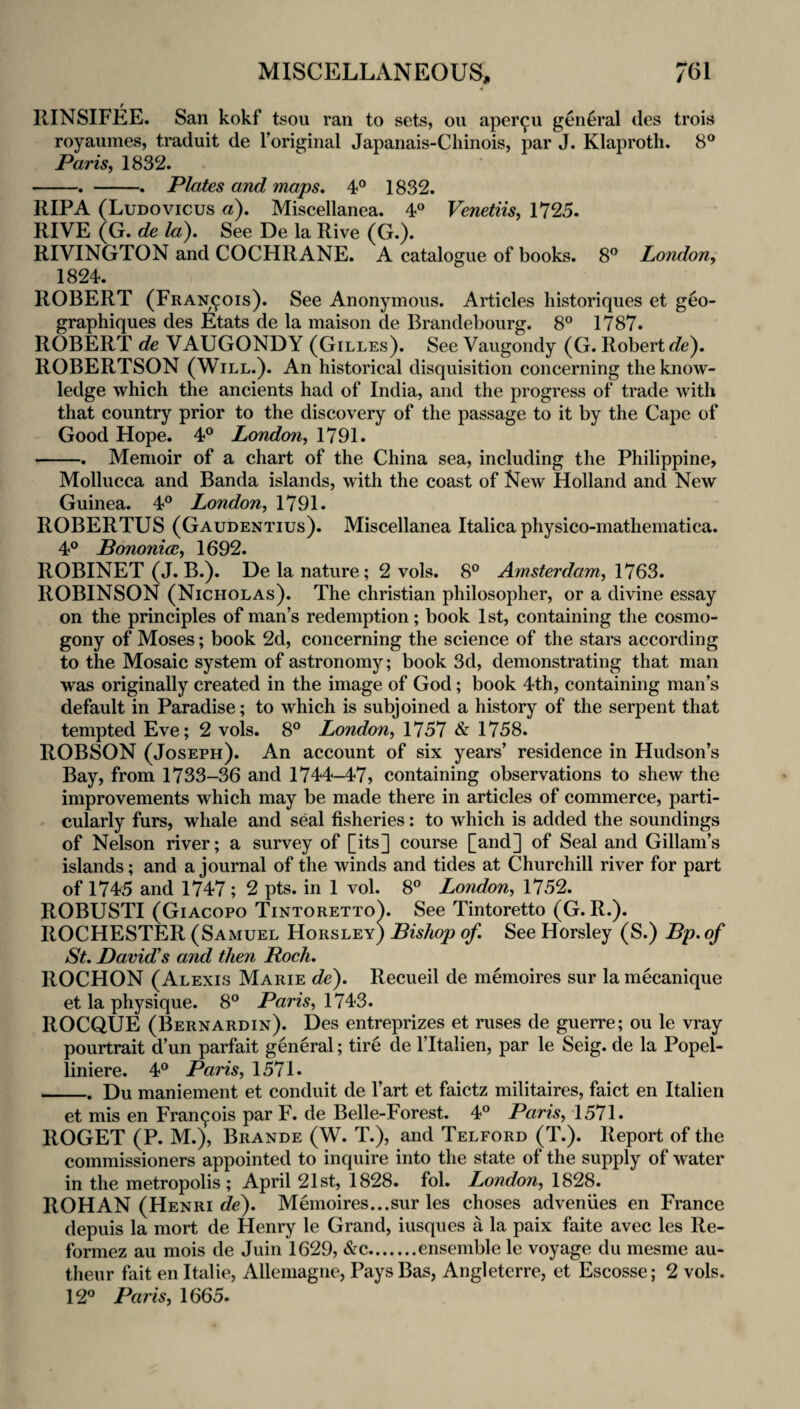 IlINSIFEE. San kokf tsou ran to sets, ou aper^u general des trois royaumes, traduit de I’original Japanais-Cliinois, par J. Klaproth, 8° Paris, 1832. -. -. Plates and mops. 4® 1832. RIP A (Ludovicus a). Miscellanea. 4® Venetiis, 1725. RIVE (G. de la). See De la Rive (G.). RIVINGTON and COCHRANE. A catalogue of books. 8® London, 1824. ROBERT (Francois). See Anonymous. Articles historiques et geo- graphiques des Etats de la maison de Brandebourg. 8“ 1787. ROBERT de VAUGONDY (Gilles). See Vaugondy (G. Robert t?e). ROBERTSON (Will.). An historical disquisition concerning the know¬ ledge which the ancients had of India, and the progress of trade with that country prior to the discovery of the passage to it by the Cape of Good Hope. 4® London, 1791. -. Memoir of a chart of the China sea, including the Philippine, Mollucca and Banda islands, with the coast of New Holland and New Guinea. 4® London, 1791. ROBERTUS (Gaudentius). Miscellanea Italica physico-mathematica. 4® Pononice, 1692. ROBINET (J. B.). De la nature; 2 vols. 8® Amsterdam, 1763. ROBINSON (Nicholas). The Christian philosopher, or a divine essay on the principles of man’s redemption; book 1st, containing the cosmo¬ gony of Moses; book 2d, concerning the science of the stars according to the Mosaic system of astronomy; book 3d, demonstrating that man was originally created in the image of God; book 4th, containing man’s default in Paradise; to which is subjoined a history of the serpent that tempted Eve; 2 vols. 8® London, 1757 & 1758. ROBSON (Joseph). An account of six years’ residence in Hudson’s Bay, from 1733-36 and 1744-47, containing observations to shew the improvements which may be made there in articles of commerce, parti¬ cularly furs, whale and seal fisheries: to which is added the soundings of Nelson river; a survey of [its] course [and] of Seal and Gillam’s islands; and a journal of the winds and tides at Churchill river for part of 1745 and 1747 ; 2 pts. in 1 vol. 8® London, 1752. ROBUSTI (Giacopo Tintoretto). See Tintoretto (G. R.). ROCHESTER (Samuel Horsley) Bishop of. See Horsley (S.) Bp. of St. David's and then Roch. ROCHON (Alexis Marie de). Recueil de memoires sur la mecanique et la physique. 8® Paris, ROCQUE (Bernardin). Des entreprizes et ruses de guerre; ou le vray pourtrait d’un parfait general; tire de I’ltalien, par le Seig. de la Popel- liniere. 4® Paris, 1571. _. Du maniement et conduit de I’art et faictz militaires, faict en Italien et mis en Fran9ois par F. de Belle-Forest. 4® Paris, 1571. ROGET (P. M.), Brande (W. T.), and Telford (T.). Report of the commissioners appointed to inquire into the state of the supply of water in the metropolis; April 21st, 1828. fol. London, 1828. ROHAN (Henri de). Memoires...sur les choses adveniies en France depuis la mort de Henry le Grand, iusques a la paix faite avec les Re- formez au mois de Juin 1629, &c.ensemble le voyage du mesme au- theur fait en Italic, Alleniagne, Pays Bas, Angleterre, et Escosse; 2 vols. 12® Paris, 1665.