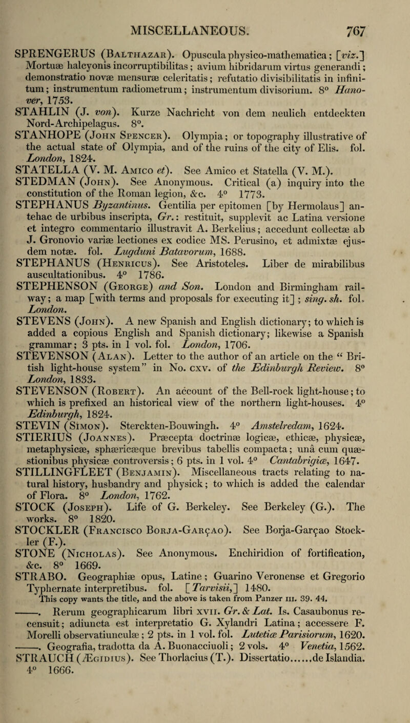 SPRENGERUS (Balthazar). Opuscula physico-mathematica; Mortuae halcyonis incorruptibilitas; avium hibridarum virtus generandi; demonstratio novae mensurae celeritatis; refutatio divisibilitatis in infini¬ tum ; instrumentum radiometrum; instrumentum divisorium. 8® Hano¬ ver^ 1753. STAHLIN (J. von). Kurze Nachricht von dem neulich entdeckten Nord-Archipelagus. 8®. STANHOPE (John Spencer). Olympia; or topography illustrative of the actual state of Olympia, and of the ruins of the city of Elis. fol. London, 1824. STATELLA (V. M. Amico et). See Amico et Statella (V. M.). STEDMAN (John). See Anonymous. Critical (a) inquiry into the constitution of the Roman legion, &c. 4® 1773. STEPHANUS Byzantinus. Gentilia per epitomen [by Hermolaus] an- tehac de urbibus inscripta, Gr.: restituit, supplevit ac Latina versione et integro commentario illustravit A. Berkelius; accedunt collectae ab J. Gronovio variae lectiones ex codice MS. Perusino, et admixtae ejus- dem notae. fol. Lugduni Batavorum, 1688. STEPHANUS (Henricus). See Aristoteles. Liber de mirabilibus auscultationibus. 4° 1786. STEPHENSON (George) and Son. London and Birmingham rail¬ way; a map [with terms and proposals for executing it] ; smg.sh. foL London. STEVENS (John). A new Spanish and English dictionary; to which is added a copious English and Spanish dictionary; likewise a Spanish grammar; 3 pts. in 1 vol. fol. London, 1706. STEVENSON (Alan). Letter to the author of an article on the “ Bri¬ tish light-house system” in No. cxv. of the Edinburgh Review. 8® London, 1833. STEVENSON (Robert). An account of the Bell-rock light-house; to which is prefixed an historical view of the northern light-houses. 4® Edinburgh, 1824. STEVIN (Simon). Sterckten-Bouwingh. 4® Amstelredam, 1624. STIERIUS (Joannes). Praecepta doctrinae logicae, ethicae, physicae, metaphysicae, sphaericaeque brevibus tabellis compacta; una cum quae- stionibus physicae controversis; 6 pts. in 1 vol. 4® Cantabrigice, 1647. STILLINGFLEET (Benjamin). Miscellaneous tracts relating to na¬ tural history, husbandry and physick; to which is added the calendar of Flora. 8® London, 1762. STOCK (Joseph). Life of G. Berkeley. See Berkeley (G.). The works. 8® 1820. STOCKLER (Francisco Borja-Gar9Ao). See Borja-Gar^ao Stock- ler (F.). STONE (Nicholas). See Anonymous. Enchiridion of fortification, &c. 8® 1669. STRABO. Geographiae opus, Latine ; Guarino Veronense et Gregorio Typhernate interpretibus. fol. \_Tarvisii,'\ 1480. This copy wants the title, and the above is taken from Panzer iii. 39. 44. -. Rerum geographicarum libri xvii. Gr. & Lat. Is. Casaubonus re- censuit; adiuncta est interpretatio G. Xylandri Latina; accessere F. Morelli observatiunculae; 2 pts. in 1 vol. fol. Lutetice Parisiorum, 1620. •-. Geografia, tradotta da A. Buonacciuoli; 2vols. 4® Venetia, 1562. STRAUCH (TEgidius). See Thorlacius (T.). Dissertatio.de Islandia. 4® 1666.