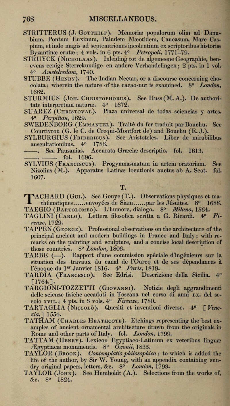 STRITTERUS (J. Gotthilf). Memoriae populorum olim ad Danu- bium, Pontum Euxinum, Paludem Maeotidem, Caucasum, Mare Cas- pium, et inde magis ad septemtriones incolentium ex scriptoribus historiae Byzantinae erutae; 4 vols. in 6 pts. 4° Petropoli, 1771-79. STRUYCK (Nicholaas). Inleiding tot de algemeene Geograpliie, ben- evens eenige Sterrekundige en andere Verhandelingen; 2 pts. in 1 vol. 4° Amstelredam^ 1740. STUBBE (Henry). The Indian Nectar, or a discourse concerning cho- colata; wherein the nature of the cacao-nut is examined. 8° London, 1662. STURMIUS (JoH. Christophorus). See Huss (M. A.). De authori- tate interpretum naturae. 4° 1672. SUAREZ (Christoval). Plaza universal de todas sciencias y artes. 40 Perpinan, 1629. SWEDENBORG (Emmanuel). Traite du fer traduit parBouchu. See Courtivron (G. le C. de Crequi-Montfort de) and Bouchu (E. J.). SYLBURGIUS (Fridericus). See Aristoteles. Liber de mirabilibus auscultationibus. 4° 1786. -. See Pausanias. Accurata Graeciae descriptio. fob 1613. --fol. 1696. SYLVIUS (Franciscus). Progymnasmatum in artem oratoriam. See Nizolius (M.). Apparatus Latinae locutionis auctus ab A. Scot. fol. TACHARD (Gui.). See Gouye (T.). Observations physiques et ma- thematiques.envoyees de Siam.par les Jesuites. 8® 1688. TAEGIO (Bartolomeo). L’humore, dialogo. 8° Milano, 1564. TAGLINI (Carlo). Lettera filosofica scritta a G. Ricardi. 4° Fi¬ renze, 1729. TAPPEN (George). Professional observations on the architecture of the principal ancient and modern buildings in France and Italy; with re¬ marks on the painting and sculpture, and a concise local description of those countries. 8® London, 1806. TARBE (—). Rapport d’une commission speciale d’ingenieurs sur la situation des travaux du canal de I’Ourcq et de ses dependances a I’epoque du 1®^ Janvier 1816. 4° Paris, 1819. TARDIA (Francesco). See Edrisi. Descrizione della Sicilia. 4° [1764.]. TARGIONI-TOZZETTI (Giovanni). Notizie degli aggrandimenti delle scienze fisiche accaduti in Toscana nel corso di anni lx. del se- colo XVII.; 4 pts. in 3 vols. 4® Firenze, 1780. TARTAGLIA (Niccolo). Quesiti et inventioni diverse. 4® [ Vene- zia,'\ 1554. TATHAM (Charles Heathcote). Etchings representing the best ex¬ amples of ancient ornamental architecture drawn from the originals in Rome and other parts of Italy, fol. London, 1799. TATTAM (Henry). Lexicon Egyptiaco-Latinum ex veteribus linguae iEgyptiacae monumentis. 8° Oxonii, 1835. TAYLOR (Brook). Contemplatio philosopliica \ to which is added the life of the author, by Sir W. Young, with an appendix containing sun¬ dry original papers, letters, &c. 8® London, 1793. TAYLOR (John). See Humboldt (A.). Selections from the works of, &c. 8° 1824.