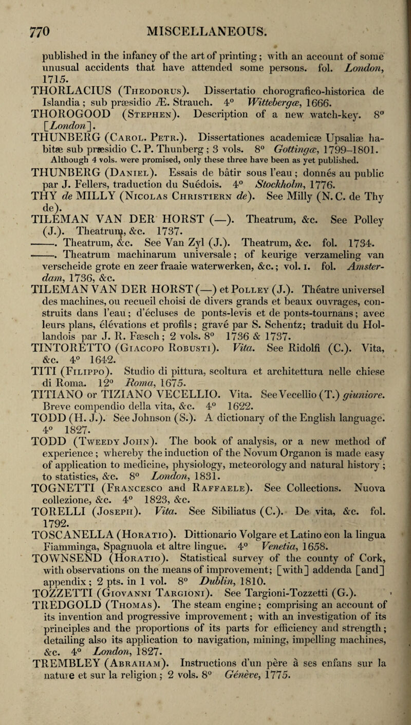 published in the infancy of the art of printing; with an account of some unusual accidents that have attended some persons, fol. London^ 1715. THORLACIUS (Theodorus). Dissertatio chorografico-historica de Islandia ; sub prsesidio Strauch. 4° WittebergcB, THOROGOOD (Stephen). Description of a new watch-key. 8” \_London~], THUNBERG (Carol. Petr.). Dissertationes academicse Upsaliae ha- bitae sub prcesidio C. P. Thunberg; 3 vols. 8° Gottingcc, 1799-1801. Although 4 vols. were promised, only these three have been as yet published. THUNBERG (Daniel). Essais de batir sous I’eau ; donnes au public par J. Fellers, traduction du Suedois. 4° Stockholm^ 1776. THY de MILLY (Nicolas Christiern de). See Milly (N. C. de Thy de). TILEMAN VAN DER’ HORST (—). Theatrum, &c. See Policy (J.). Theatrun^, &c. 1737. -. Theatrum, &c. See Van Zyl (J.). Theatrum, &c. fol. 1734. -. Theatrum machinarum universale; of keurige verzameling van verscheide grote en zeer fraaie waterwerken, &c.; vol. i. fol. Amster¬ dam. 1736, &c. TILEMAN VAN DER HORST (—) et Polley (J.). Theatre universel des machines, ou recueil choisi de divers grands et beaux ouvrages, con- struits dans I’eau; d’ecluses de ponts-levis et de ponts-tournans; avec leurs plans, Gevations et profils; grave par S. Schentz; traduit du Hol- landois par J. R. Fsesch; 2 vols. 8° 1736 & 1737. TINTORETTO (Giacopo Robusti). Vita. See Ridolfi (C.). Vita, &c. 4® 1642. TITI (Filippo). Studio di pittura, scoltura et architettura nelle chiese Hi T?oiTiH 11 ^ TITIANO or TIZIANoVeCELLIO. Vita. SeeVecellio (T.) Breve compendio della vita, &c. 4° 1622. TODD (H. J.). See Johnson (S.). A dictionary of the English language. 40 1827. TODD (Tweedy John). The book of analysis, or a new method of experience; whereby the induction of the Novum Organon is made easy of application to medicine, physiology, meteorology and natural history ; to statistics, &c. 8° London, 1831. TOGNETTI (Francesco and Raffaele). See Collections. Nuova collezione, 6z:c. 4® 1823, &c. TORELLI (Joseph). Vita. See Sibiliatus (C.). De vita, &c. fol. 1792. TOSC ANELL A (Horatio). Dittionario Volgare et Latino con la lingua Fiamminga, Spagnuola et altre lingue. 4® Venetia, 1658. TOWNSEND (Horatio). Statistical survey of the county of Cork, with observations on the means of improvement; [with] addenda [and] appendix; 2 pts. in 1 vol. 8° Dublin, 1810. TOZZETTI (Giovanni Targioni). See Targioni-Tozzetti (G.). TREDGOLD (Thomas). The steam engine; comprising an account of its invention and progressive improvement; with an investigation of its principles and the proportions of its parts for efficiency and strength; detailing also its application to navigation, mining, impelling machines, &c. 4° London, 1827. TREMBLEY (Abraham). Instructions d’un pere a ses enfans sur la nature et sur la religion ; 2 vols. 8® Gmeve, 1775. I