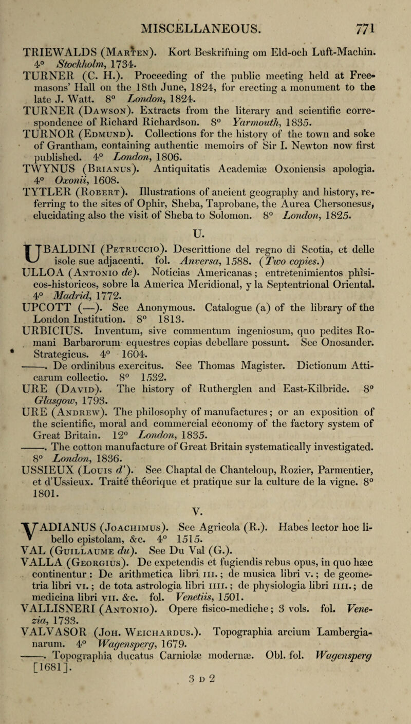 TRIEWALDS (Marten). Kort Beskrifning om Eld-och Luft-Macliin. 4° Stockholm j 1734. TURNER (C. H.). Proceeding of the public meeting held at Free- masons’ Hall on the 18th June, 1824, for erecting a monument to the late J. Watt. 8° London^ 1824. TURNER (Dawson). Extracts from the literary and scientific corre¬ spondence of Richard Richardson. 8° Yarmouth^ \S2>5. TURNOR (Edmund). Collections for the history of the town and soke of Grantham, containing authentic memoirs of Sir I. Newton now first published. 4° London^ 1806. TWYNUS (Brianus). Antiquitatis Academiae Oxoniensis apologia. 4° Oxonii, 1608. TYTLER (Robert). Illustrations of ancient geography and history, re¬ ferring to the sites of Ophir, Sheba, Taprobane, the Aurea Chersonesus, elucidating also the visit of Sheba to Solomon. 8° London^ 1825. U. UBALDINI (Petruccio). Descrittione del regno di Scotia, et delle isole sue adjacenti. fol. Anversa^ (^Two copies.^ ULLOA (Antonio de). Noticias Americanas ; entretenimientos phisi- cos-historicos, sobre la America Meridional, y la Septentrional Oriental. 4° Madrid, 1772. UPCOTT (—). See Anonymous. Catalogue (a) of the library of the London Institution. 8® 1813. URBICIUS. Inventum, sive commentum ingeniosum, quo pedites Ro¬ mani Barbarorum’ equestres copias debellare possunt. See Onosander. Strategicus. 4° • 1604. -. De ordinibus exercitus. See Thomas Magister. Dictionum Atti- carum collectio. 8° 1532. URE (David). The history of Rutherglen and East-Kilbride. 8® Glasgow, 1793. URE (Andrew). The philosophy of manufactures; or an exposition of the scientific, moral and commercial economy of the factory system of Great Britain. 12® London, 1835. -. The cotton manufacture of Great Britain systematically investigated. 8® London, 1836. USSIEUX (Louis c?’). See Chaptal de Chanteloup, Rozier, Parmentier, et d’Ussieux. Traite theorique et pratique sur la culture de la vigne. 8® 1801. V. y ADI ANUS (JoACHiMus). See Agricola (R.). Habes lector hoc li- bello epistolam, &c. 4® 1515. VAL (Guillaume du^. See Du Val (G.). VALLA (Georgius). De expetendis et fugiendis rebus opus, in quo haec . continentur : De arithmetica libri iii.; de musica libri v.; de geome- tria libri vi.; de tota astrologia libri iiii.; de physiologia libri iiii.; de medicina libri vii. &c. fol. Venetiis, 1501. VALLISNERI (Antonio). Opere fisico-mediche; 3 vols. fol. Vene^ zia, 1733. VALVASOR (Joh. Weichardus.). Topographia arcium Lambergia- narum. 4® Wagensperg, 1679. -. Topographia ducatus Carniolae modernue. Obi, fol. Wagensperg [1681].' 3 D 2