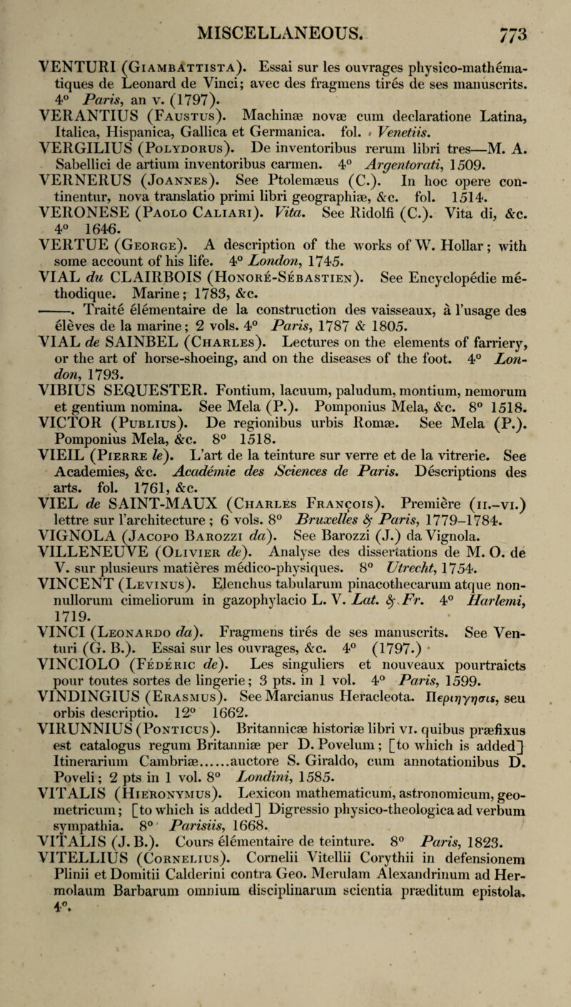 VENTURI (Giambattista). Essai sur les ouvrages physico-mathema- tiques de Leonard de Vinci; avec des fragmens tires de ses manuscrits. 4® Paris, an v. (1797). VERANTIUS (Faustus). Machinae novae cum declaratione Latina, Italica, Hispanica, Gallica et Germanica. fol. » Venetiis. VERGILIUS (PoLYDORUs). De inventoribus rerum libri tres—M. A. Sabellici de artium inventoribus carmen. 4® Argentorati, 1509. VERNERUS (Joannes). See Ptolemaeus (C.). In hoc opere con- tinentur, nova translatio primi libri geographiae, &c. fol. 1514. VERONESE (Paolo Caliari). Vita, See Ridolfi (C.). Vita di, &c. 4® 1646. VERTUE (George). A description of the works of W. Hollar; with some account of his life. 4® London, 1745. VIAL du CLAIRBOIS (Honore-Sebastien). See Encyclopedie me- thodique. Marine; 1783, &c. -. Traite Hementaire de la construction des vaisseaux, a Tusage des Geves de la marine; 2 vols. 4® Paris, 1787 & 1805. VIAL de SAINBEL (Charles). Lectures on the elements of farriery, or the art of horse-shoeing, and on the diseases of the foot. 4® Lon^ don, 1793. VIBIUS SEQUESTER. Fontium, lacuum, paludum, montium, nemorum et gentium nomina. See Mela (P.). Pomponius Mela, &c. 8® 1518. VICTOR (Publius). De regionibus urbis Romae. See Mela (P.). Pomponius Mela, &c. 8® 1518. VIEIL (Pierre le), L’art de la teinture sur verre et de la vitrerie. See Academies, &c. Academic des Sciences de Paris. Descriptions des arts. fol. 1761, &c. VIEL de SAINT-MAUX (Charles Francois). Premiere (ii.-vi.) lettre sur I’architecture ; 6 vols. 8® Pruxelles ^ Paris, 1779-1784. VIGNOLA (Jacopo Barozzi da). See Barozzi (J.) da Vignola. VILLENEUVE (Olivier dV). Analyse des dissertations de M. O. de V. sur plusieurs matieres medico-physiques. 8® Utrecht, 1754. VINCENT (Levinus). Elenchus tabularum pinacothecarum atque non- nulloruni cimeliorum in gazophylacio L. V. ^.Fr. 4® Harlemi, 1719. VINCI (Leonardo da). Fragmens tires de ses manuscrits. See Ven¬ turi (G. B.). Essai sur les ouvrages, &c. 4® (1797.) * VINCIOLO (Federic de^. Les singuliers et nouveaux pourtraicts pour toutes sortes de lingerie; 3 pts. in 1 vol. 4® Paris, 1599. VINDINGIUS (Erasmus). See Marcianus Heracleota. Uepirjyriais, seu orbis descriptio. 12® 1662. VIRUNNIUS (PoNTicus). Britannicae historiae libri vi. quibus praefixus est catalogus regum Britanniae per D. Povelum; [to which is added^ Itinerarium Cambriae.auctore S. Giraldo, cum annotationibus D. Poveli; 2 pts in 1 vol. 8® Londini, 1585. VITALIS (Hieronymus). Lexicon mathematicum, astronomicum, geo- metricum; [to which is added] Digressio physico-theologica ad verbum sympathia. 8®' Parisiis, 1668. VITALIS (J. B.). Cours Hementaire de teinture. 8® P«m, 1823. VITELLIUS (Cornelius). Cornelii Vitellii Corythii in defensionem Plinii et Domitii Calderini contra Geo. Merulam Alexandrinum ad Her- molaum Barbarum omnium disciplinarum scientia prajditum epistola. 4®.