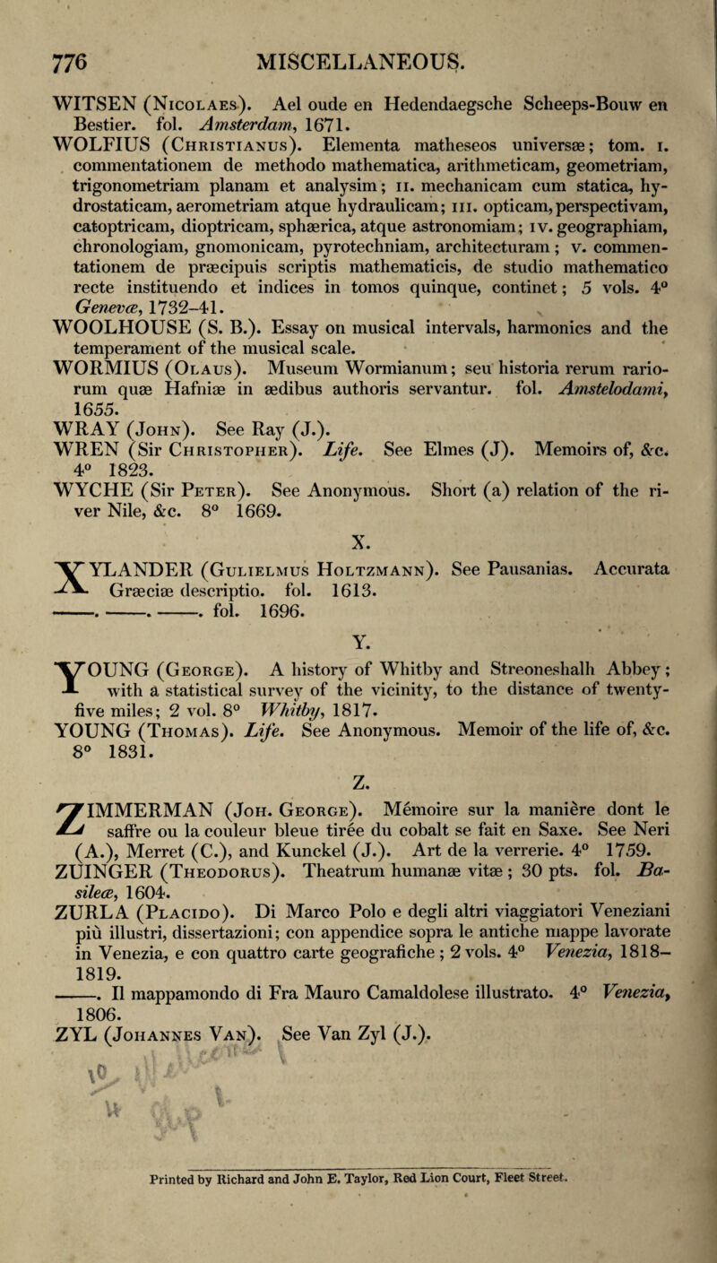 WITSEN (Nicolaes). Ael oude en Hedendaegsche Scheeps-Bouw en Bestier. fol. Amsterdam^ 1671. WOLFIUS (Christianus). Elementa matheseos universae; tom. i. , commentationem de methodo mathematica, arithmeticam, geometriam, trigonometriam planam et analysim; ii. mechanicam cum statica, hy- drostaticam, aerometriam atque hydraulicam; iii. opticam, perspectivam, catoptricam, dioptricam, sphaerica, atque astronomiam; iv. geographiam, chronologiam, gnomonicam, pyrotechniam, architecturam; v. commen¬ tationem de praBcipuis scriptis mathematicis, de studio mathematico recte instituendo et indices in tomos quinque, continet; 5 vols. 4° GenevcBy 1732-41. WOOLHOUSE (S. B.). Essay on musical intervals, harmonics and the temperament of the musical scale. WORMIUS (Olaus). Museum Wormianum; seu historia rerum rario- rum quae Hafniae in aedibus authoris servantur. fol. Amstelodamiy 1655. WRAY (John). See Ray (J.). WREN (Sir Christopher). Life, See Elmes (J). Memoirs of, &c* 4« 1823. WYCHE (Sir Peter). See Anonymous. Short (a) relation of the ri¬ ver Nile, &c. 8° 1669. Accurata X. XYLANDER (Gulielmus Holtzmann). See Pausanias. Graeciae descriptio. fol. 1613. -.__fol. 1696. Y. ' Young (George). A history of Whitby and Streoneshalh Abbey; with a statistical survey of the vicinity, to the distance of twenty- five miles; 2 vol. 8® Whitbyy 1817. YOUNG (Thomas). Life, See Anonymous. Memoir of the life of, &c. 8° 1831. Z. ZIMMERMAN (Joh. George). Memoire sur la maniere dont le saffre ou la couleur bleue tiree du cobalt se fait en Saxe. See Neri (A.), Merret (C.), and Kunckel (J.). Art de la verrerie. 4° 1759. ZUINGER (Theodorus). Theatrum humanae vitae ; 30 pts. fol. Ba- silecBy 1604. ZURLA (Placido). Di Marco Polo e degli altri viaggiatori Veneziani piu illustri, dissertazioni; con appendice sopra le antiche mappe lavorate in Venezia, e con quattro carte geografiche ; 2 vols. 4° Venezia, 1818— 1819. -. II mappamondo di Fra Mauro Camaldolese illustrato- 4° Venezia^ 1806. ZYL (Johannes Van). See Van Zyl (J.). ■; R I u t’- \ t i Printed by Richard and John E. Taylor, Red Lion Court, Fleet Street.