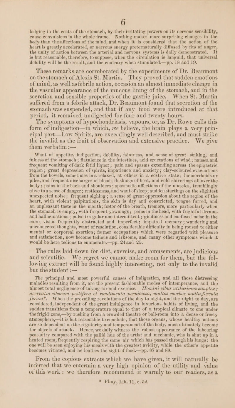 lodging in the coats of the stomach, by their irritating powers on its nervous sensibility, cause convulsions in the whole frame. Nothing makes more surprising changes in the body than the affections of the mind, and when it is considered that the action of the heart is greatly accelerated, or nervous energy preternaturally diffused by fits of anger, the unity of action between the arterial and nervous systems is daily demonstrated. It is but reasonable, therefore, to suppose, when the circulation is languid, that universal debility will be the result, and the contrary when stimulated.—pp. 18 and 19. These remarks are corroborated by the experiments of Dr. Beaumont on the stomach of Alexis St. Martin. They proved that sudden emotions of mind, as well asfebrile action, occasion an almost immediate change in the vascular appearance of the mucous lining of the stomach, and in the secretion and sensible properties of the gastric juice. When St. Martin suffered from a febrile attack, Dr. Beaumont found that secretion of the stomach was suspended, and that if any food were introduced at that period, it remained undigested for four and twenty hours. The symptoms of hypochondriasis, vapours, or, as Dr. Rowe calls this form of indigestion—in which, we believe, the brain plays a very prin- cipal part—Low Spirits, are exceedingly well described, and must strike the invalid as the fruit of observation and extensive practice. We give them verbatim :— Want of appetite, indigestion, debility, faintness, and sense of great sinking, and fulness of the stomach ; flatulence in the intestines, acid eructations of wind; nausea and frequent vomiting of dark fetid liquor; pain and spasms extending across the epigastric region ; great depression of spirits, impatience and anxiety ; clay-coloured evacuations from the bowels, sometimes ina relaxed, at others in a costive state; haemorrhoids or piles, and frequent discharges of blood; flushings of heat, and cold shiverings all over the body ; pains in the back and shoulders ; spasmodic affections of the muscles, tremblingly alive toa sense of danger; restlessness, and want of sleep; sudden startings on the slightest unexpected nvise; frequent sighing ; a sense of great oppression about the region of the heart, with violeut palpitations, the skin is dry and constricted, tongue furred, and an unpleasant taste in the mouth, foetor of the breath, tremors, more particularly when the stomach is empty, with frequent yawnings; pains in the head, with frightful dreams and hallucinations ; pulse irregular and intermittent ; giddiness and confused noise in the ears; vision frequently obstructed and imperfect; impaired memory ; wandering and unconnected thoughts, want of resolution, considerable difficulty in being roused to either mental or corporeal exertion; former occupations which were regarded with pleasure and satisfaction, now become tedious and irksome, and many other symptoms which it would be here tedious to enumerate.—pp. 24and 26. The rules laid down for diet, exercise, and amusements, are judicious and scientific. We regret we cannot make room for them, but the fol- lowing extract will be found highly interesting, not only to the invalid but the student :— The principal and most powerful causes of indigestion, and all those distressing maladies resulting from it, are the present fashionable modes of intemperance, and the almost total negligence of taking air and exercise. Homini cibus utilissimus simplex ; acervatio ciborum pestifera et condimenta perniciosa, multos morbos multa fercula Jferunt*. When the prevailing revolutions of the day to night, and the night to day, are considered, independent of the great indulgence in luxurious habits of living, and the sudden transitions from a temperature equal to that of a tropical climate to one under the frigid zone,—by rushing from a crowded theatre or ball-room into a dense or frosty atmosphere,—it is but reasonable to conclude, that those organs, whose healthy actions are so dependent on the regularity and temperament of the body, must ultimately become the objects of attack. Hence, we daily witness the robust appearance of the labouring peasantry compared with the pallid hue of the artist and mechanic, who is shut up ina heated room, frequently respirmg the same air which has passed through his lungs: the one will be seen enjoying his meals with the greatest avidity, while the other’s appetite becomes vitiated, and he loathes the sight of food.—pp. 87 and 88. From the copious extracts which we have given, it will naturally be inferred that we entertain a very high opinion of the utility and value of this work : we therefore recommend it warmly to our readers, asa * Pliny, Lib. 11, ¢. 52.