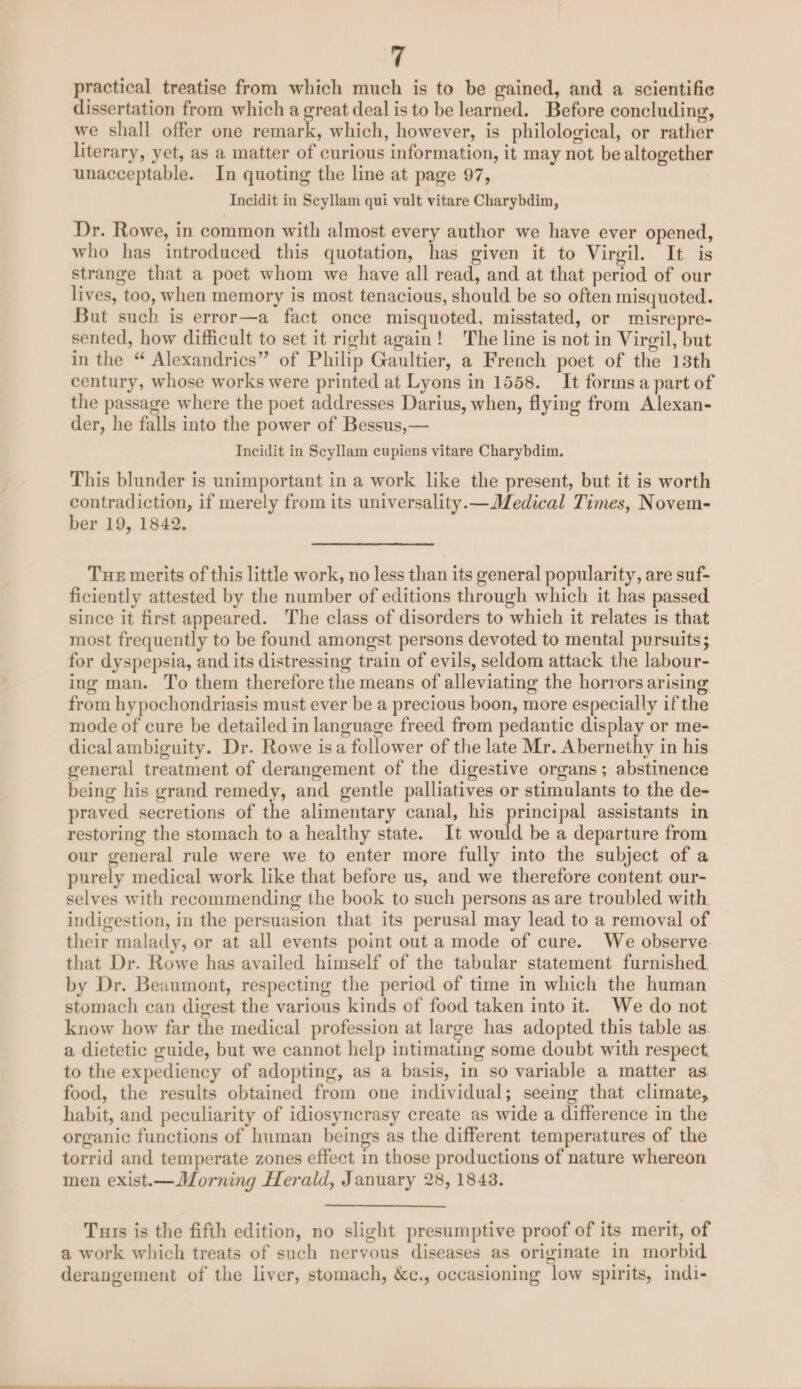 practical treatise from which much is to be gained, and a scientific dissertation from which a great deal is to be learned. Before concluding, we shall offer one beni which, however, is philological, or rather literary, yet, as a matter of curious information, it may not be altogether unacceptable. In quoting the line at page 97, Incidit in Scyllam qui vult vitare Charybdim, Dr. Rowe, in common with almost every author we have ever opened, who has introduced this quotation, has given it to Virgil. It is strange that a poet whom we have all read, and at that period of our lives, too, when memory is most tenacious, should be so often misquoted. But such is error—a fact once misquoted, misstated, or misrepre- sented, how difficult to set it right again! The line is not in Virgil, but in the “ Alexandrics” of Philip Gaultier, a French poet of the 13th century, whose works were printed at Lyons in 1558. It forms a part of the passage where the poet addresses Darius, when, flying from Alexan- der, he falls into the power of Bessus,— Incidit in Scyllam cupiens vitare Charybdim. This blunder is unimportant in a work like the present, but it is worth contradiction, if merely from its universality.—Medical Times, Novem- ber 19, 1842. Tue merits of this little work, no less than its general popularity, are suf- ficiently attested by the number of editions through which it has passed since it first appeared. The class of disorders to which it relates is that most frequently to be found amongst persons devoted to mental pursuits; for dyspepsia, and its distressing train of evils, seldom attack the labour- ing man. To them therefore the means of alleviating the horrors arising from hypochondriasis must ever be a precious boon, more especially if the mode of cure be detailed in language freed from pedantic display or me- dicalambiguity. Dr. Rowe isa follower of the late Mr. Abernethy in his general treatment of derangement of the digestive organs; abstinence being his grand remedy, and gentle palliatives or stimulants to the de- praved secretions of the alimentary canal, his principal assistants in restoring the stomach to a healthy state. It would be a departure from our general rule were we to enter more fully into the subject of a purely medical work like that before us, and we therefore content our- selves with recommending the book to such persons as are troubled with indigestion, in the persuasion that its perusal may lead to a removal of their malady, or at all events point out a mode of cure. We observe that Dr. Rowe has availed himself of the tabular statement furnished, by Dr. Beaumont, respecting the period of time in which the human stomach can digest the various kinds of food taken into it. We do not know how far the medical profession at large has adopted this table as a dietetic guide, but we cannot help intimating some doubt with respect. to the expediency of adopting, as a basis, in so variable a matter as food, the results obtained from one individual; seeing that climate, habit, and peculiarity of idiosyncrasy create as wide a difference in the organic functions of human beings as the different temperatures of the torrid and temperate zones effect in those productions of nature whereon men exist.—Morning Herald, January 28, 1843. Tuis is the fifth edition, no slight presumptive proof of its merit, of a work which treats of such nervous diseases as originate in morbid derangement of the liver, stomach, &amp;c., occasioning low spirits, indi-