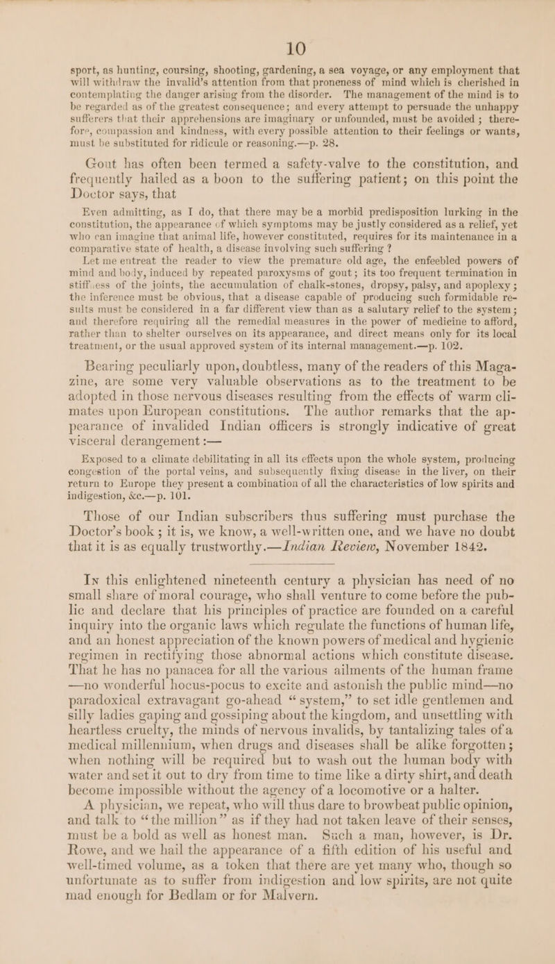 sport, as hunting, coursing, shooting, gardening, a sea voyage, or any employment that will withdraw the invalid’s attention from that proneness of mind which is cherished in contemplating the danger arising from the disorder. The management of the mind is to be regarded as of the greatest consequence; and every attempt to persuade the unhappy sufferers that their apprehensions are imaginary or unfounded, must be avoided ; there- fore, compassion and kindness, with every possible attention to their feelings or wants, must be substituted for ridicule or reasoning.—p. 28. Gout has often been termed a safcety-valve to the constitution, and frequently hailed as a boon to the suffering patient; on this point the Doctor says, that Even admitting, as I do, that there may be a morbid predisposition lurking in the constitution, the appearance of which symptoms may be justly considered as a relief, yet who can imagine that animal life, however constituted, requires for its maintenance in a comparative state of health, a disease involving such suffering ? Let me entreat the reader to view the premature old age, the enfeebled powers of mind and body, induced by repeated paroxysms of gout; its too frequent termination in stiff.ess of the joints, the accumulation of chalk-stones, dropsy, palsy, and apoplexy ; the inference must be obvious, that a disease capable of producing such formidable re- sults must be considered in a far different view than as a salutary relief to the system ; and therefore requiring all the remedial measures in the power of medicine to afford, rather than to shelter ourselves on its appearance, and direct means only for its local treatment, or the usual approved system of its internal management.—p. 102. Bearing peculiarly upon, doubtless, many of the readers of this Maga- zine, are some very valuable observations as to the treatment to be adopted in those nervous diseases resulting from the effects of warm cli- mates upon European constitutions. The author remarks that the ap- pearance of invalided Indian officers is strongly indicative of great visceral derangement :— Exposed to a climate debilitating in all its effects upon the whole system, producing congestion of the portal veins, and subsequently fixing disease in the liver, on their return to Europe they present a combination of all the characteristics of low spirits and indigestion, &amp;c.—p. 101. Those of our Indian subscribers thus suffering must purchase the Doctor’s book ; it is, we know, a well-written one, and we have no doubt that it is as equally trustworthy.—Indian Review, November 1842. In this enlightened nineteenth century a physician has need of no small share of moral courage, who shall venture to come before the pub- lic and declare that his principles of practice are founded on a careful inquiry into the organic laws which regulate the functions of human life, and an honest appreciation of the known powers of medical and hygienic regimen in rectifying those abnormal actions which constitute disease. That he has no panacea for all the various ailments of the human frame —no wonderful hocus-pocus to excite and astonish the public mind—no paradoxical extravagant go-ahead “system,” to set idle gentlemen and silly ladies gaping and gossiping about the kingdom, and unsettling with heartless cruelty, the minds of nervous invalids, by tantalizing tales ofa medical millennium, when drugs and diseases shall be alike forgotten ; when nothing will be required but to wash out the human body with water and set it out to dry from time to time like a dirty shirt, and death become impossible without the agency of a locomotive or a halter. A physician, we repeat, w ho will thus dare to browbeat public opinion, and talk to “the million” as if they had not taken leave of their senses, must be a bold as well as honest man. Such a man, however, is Dr. Rowe, and we hail the appearance of a fifth edition of his useful and well-timed volume, as a token that there are yet many who, though so unfortunate as to suffer from indigestion and low spirits, are not quite mad enough for Bedlam or for Malvern.
