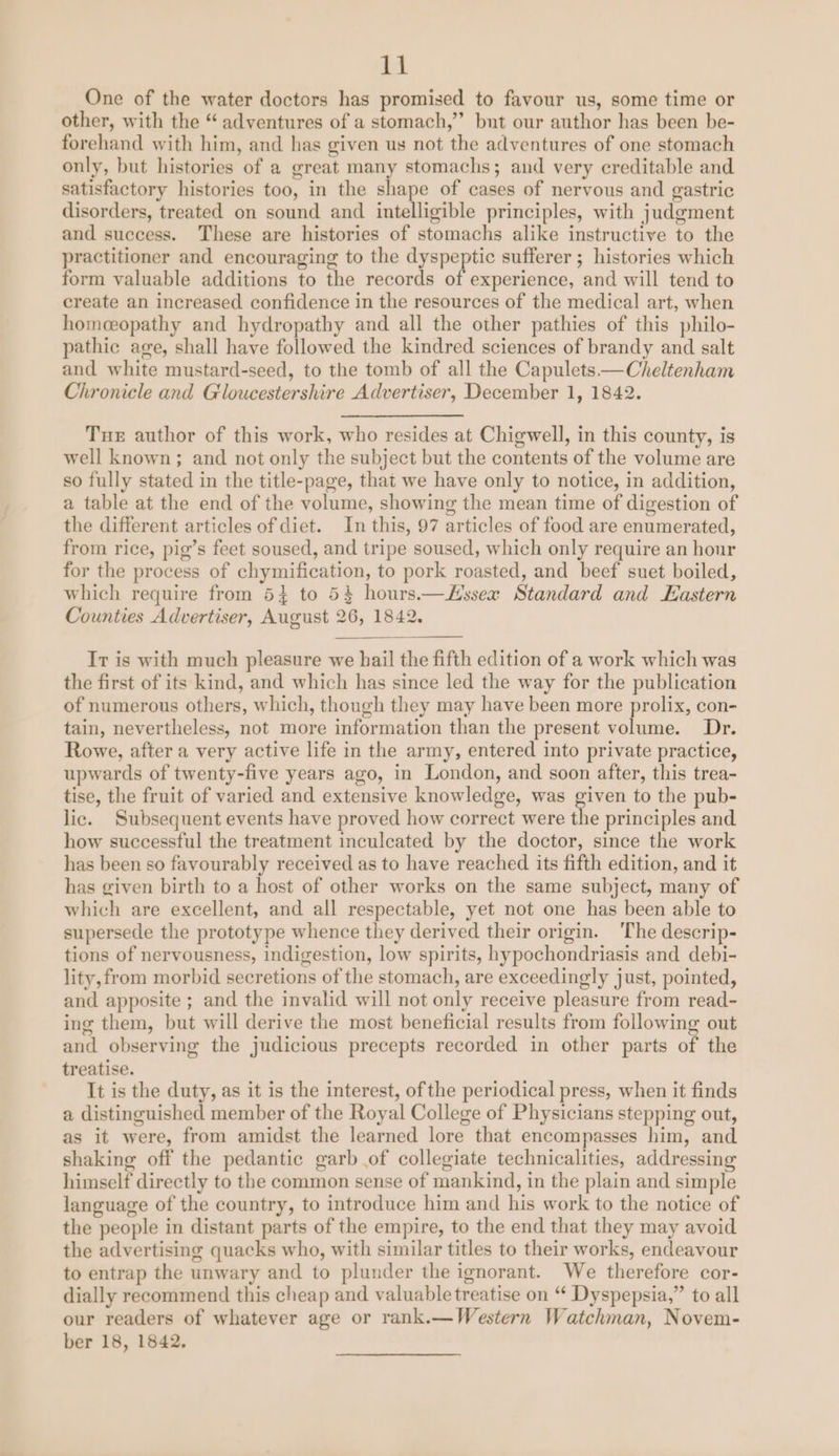 GE One of the water doctors has promised to favour us, some time or other, with the “ adventures of a stomach,’’ bunt our author has been be- forehand with him, and has given us not the adventures of one stomach only, but histories of a great many stomachs; and very creditable and satisfactory histories too, in the shape of cases of nervous and gastric disorders, treated on sound and intelligible principles, with judgment and success. These are histories of stomachs alike instructive to the practitioner and encouraging to the dyspeptic sufferer ; histories which form valuable additions to the records of experience, and will tend to create an increased confidence in the resources of the medical art, when homceopathy and hydropathy and all the other pathies of this philo- pathic age, shall have followed the kindred sciences of brandy and salt and white mustard-seed, to the tomb of all the Capulets—Cheltenham Chronicle and Gloucestershire Advertiser, December 1, 1842. Tue author of this work, who resides at Chigwell, in this county, is well known; and not only the subject but the contents of the volume are so fully stated in the title-page, that we have only to notice, in addition, a table at the end of the volume, showing the mean time of digestion of the different articles of diet. In this, 97 articles of food are enumerated, from rice, pig’s feet soused, and tripe soused, which only require an hour for the process of chymification, to pork roasted, and beef suet boiled, which require from 5} to 54 hours.—Hssex Standard and Eastern Counties Advertiser, August 26, 1842. Ir is with much pleasure we bail the fifth edition of a work which was the first of its kind, and which has since led the way for the publication of numerous others, which, though they may have been more prolix, con- tain, nevertheless, not more information than the present volume. Dr. Rowe, after a very active life in the army, entered into private practice, upwards of twenty-five years ago, in London, and soon after, this trea- tise, the fruit of varied and extensive knowledge, was given to the pub- lic. Subsequent events have proved how correct were the principles and how successful the treatment inculcated by the doctor, since the work has been so favourably received as to have reached its fifth edition, and it has given birth to a host of other works on the same subject, many of which are excellent, and all respectable, yet not one has been able to supersede the prototype whence they derived their origin. 'The descrip- tions of nervousness, indigestion, low spirits, hypochondriasis and debi- lity, from morbid secretions of the stomach, are exceedingly just, pointed, and apposite ; and the invalid will not only receive pleasure from read- ing them, but will derive the most beneficial results from following out and observing the judicious precepts recorded in other parts of the treatise. It is the duty, as it is the interest, of the periodical press, when it finds a distinguished member of the Royal College of Physicians stepping out, as it were, from amidst the learned lore that encompasses him, and shaking off the pedantic garb of collegiate technicalities, addressing himself directly to the common sense of mankind, in the plain and simple language of the country, to introduce him and his work to the notice of the people in distant parts of the empire, to the end that they may avoid the advertising quacks who, with similar titles to their works, endeavour to entrap the unwary and to plunder the ignorant. We therefore cor- dially recommend this cheap and valuable treatise on “ Dyspepsia,” to all our readers of whatever age or rank.—Western Watchman, Novem-