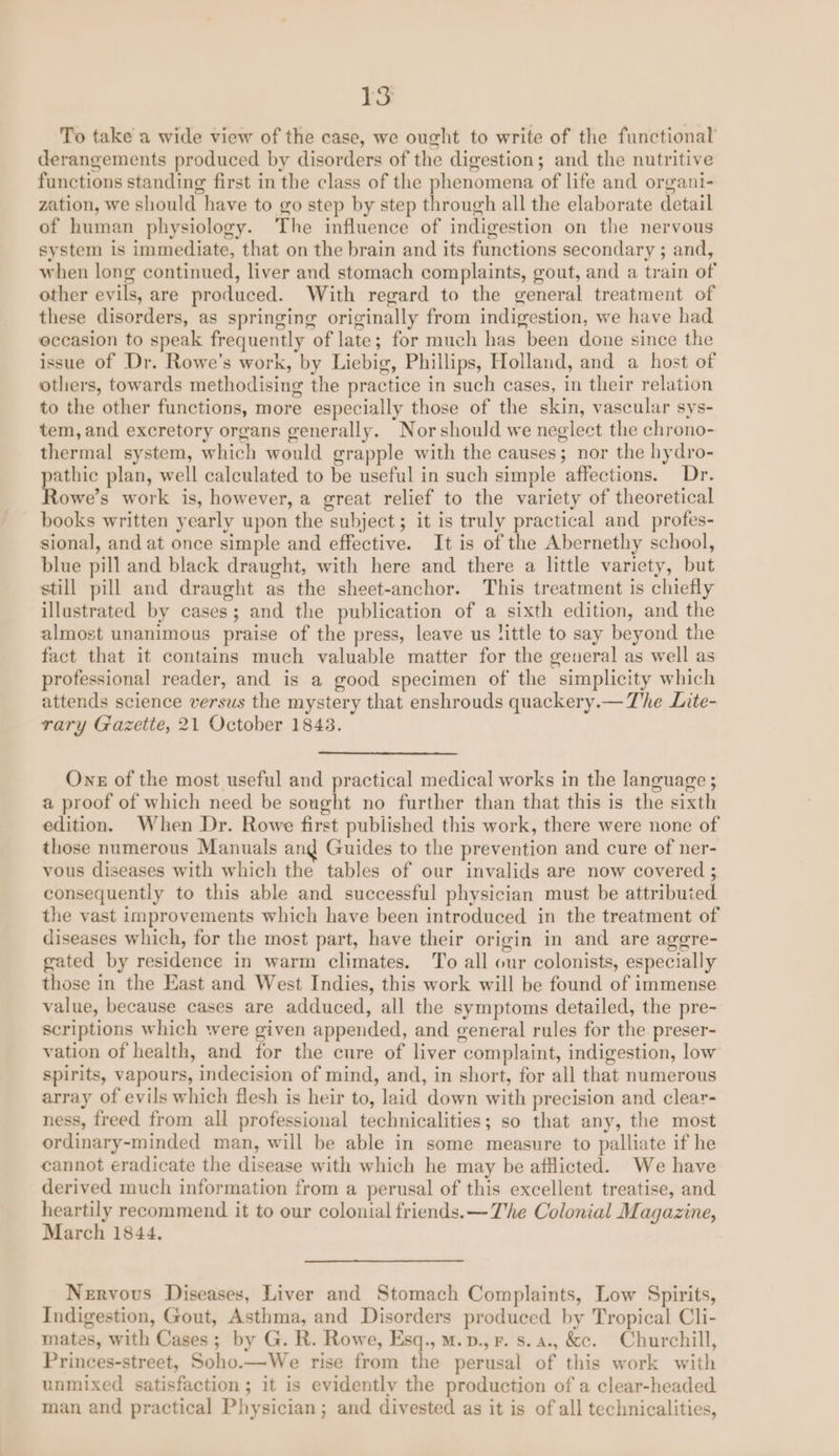 To take a wide view of the case, we ought to write of the functional derangements produced by disorders of the digestion; and the nutritive functions standing first in the class of the phenomena of life and organi- zation, we should have to go step by step through all the elaborate detail of human physiology. The influence of indigestion on the nervous system is immediate, that on the brain and its functions secondary ; and, when long continued, liver and stomach complaints, gout, and a train of other evils, are produced. With regard to the general treatment of these disorders, as springing originally from indigestion, we have had occasion to speak frequently of late; for much has been done since the issue of Dr. Rowe’s work, by Liebig, Phillips, Holland, and a host of others, towards methodising the practice in such cases, in their relation to the other functions, more especially those of the skin, vascular sys- tem, and excretory organs generally. Norshould we neglect the chrono- thermal system, which would grapple with the causes; nor the hydro- pathic plan, well calculated to be useful in such simple affections. Dr. Rowe’s work is, however, a great relief to the variety of theoretical books written yearly upon the subject; it is truly practical and profes- sional, and at once simple and effective. It is of the Abernethy school, blue pill and black draught, with here and there a little variety, but still pill and draught as the sheet-anchor. This treatment is chiefly illustrated by cases; and the publication of a sixth edition, and the almost unanimous praise of the press, leave us little to say beyond the fact that it contains much valuable matter for the general as well as professional reader, and is a good specimen of the simplicity which attends science versus the mystery that enshrouds quackery.— The Lite- rary Gazette, 21 October 1843. Ons of the most useful and practical medical works in the language ; a proof of which need be sought no further than that this is the sixth edition. When Dr. Rowe first published this work, there were none of those numerous Manuals and Guides to the prevention and cure of ner- vous diseases with which the tables of our invalids are now covered ; consequently to this able and successful physician must be attributed. the vast improvements which have been introduced in the treatment of diseases which, for the most part, have their origin in and are aggre- gated by residence in warm climates. To all our colonists, especially those in the East and West Indies, this work will be found of immense value, because cases are adduced, all the symptoms detailed, the pre- scriptions which were given appended, and general rules for the preser- vation of health, and for the cure of liver complaint, indigestion, low spirits, vapours, indecision of mind, and, in short, for all that numerous array of evils which flesh is heir to, laid down with precision and clear- ness, freed from all professional technicalities; so that any, the most ordinary-minded man, will be able in some measure to palliate if he cannot eradicate the disease with which he may be afflicted. We have derived much information from a perusal of this excellent treatise, and heartily recommend it to our colonial friends. —The Colonial Magazine, March 1844, Nervous Diseases, Liver and Stomach Complaints, Low Spirits, Indigestion, Gout, Asthma, and Disorders produced by Tropical Cli- mates, with Cases; by G. R. Rowe, Esq., m.p., F. s.a., &amp;c. Churchill, Princes-street, Soho.—We rise from the perusal of this work with unmixed satisfaction ; it is evidently the production of a clear-headed man and practical Physician; and divested as it is of all technicalities,