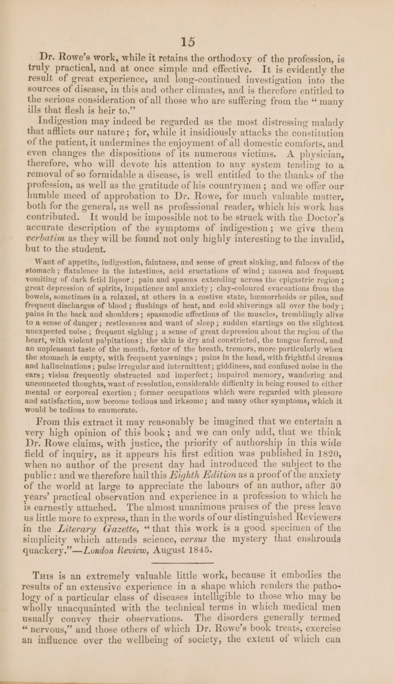 Dr. Rowe’s work, while it retains the orthodoxy of the profession, is truly practical, and at once simple and effective. It is evidently the result of great experience, and long-continued investigation into the sources of disease, in this and other climates, and is therefore entitled to the serious consideration of all those who are suffering from the “ many ills that flesh is heir to.” Indigestion may indeed be regarded as the most distressing malady that afflicts our nature; for, while it insidiously attacks the constitution of the patient, it undermines the enjoyment of all domestic comforts, and even changes the dispositions of its numerous victims. A physician, therefore, who will devote his attention to any system tending to a removal of so formidable a disease, is well entitled to the thanks of the profession, as well as the gratitude of his countrymen; and we offer our humble meed of approbation to Dr. Rowe, for much valuable matter, both for the general, as well as professional reader, which his work has contributed. It would be impossible not to be struck with the Doctor's accurate description of the symptoms of indigestion; we give them verbatim as they will be found not only highly interesting to the invalid, but to the student. Want of appetite, indizestion, faintness, and sense of great sinking, and fulness of the stomach ; flatulence in the intestines, acid eructations of wind; nausea and frequent vomiting of dark fetid liquor ; pain and spasms extending across the epigastric region ; great depression of spirits, impatience and anxiety; clay-coloured evacuations from the bowels, sometimes in a relaxed, at others in a costive state, heemorrhoids or piles, and frequent discharges of blood ; flushings of heat, and cold shiverings all over the body ; pains in the back and shoulders ; spasmodic affections of the muscles, tremblingly alive to a sense of danger ; restlessness and want of sleep; sudden startings on the slightest unexpected noise ; frequent sighing ; a sense of great depression about the region of the heart, with violent palpitations; the skin is dry and constricted, the tongue furred, and an unpleasant taste of the mouth, foetor of the breath, tremors, more particularly when the stomach is empty, with frequent yawnings ; pains in the head, with frightful dreams and hallucinations ; pulse irregular and intermittent; giddiness, and confused noise in the ears; vision frequently obstructed and imperfect; impaired memory, wandering and unconnected thoughts, want of resolution, considerable difficulty in being roused to either mental or corporeal exertion ; former occupations which were regarded with pleasure and satisfaction, now become tedious and irksome; and many other symptoms, which it would be tedious to enumerate. From this extract it may reasonably be imagined that we entertain a very high opinion of this book; and we can only add, that we think Dr. Rowe claims, with justice, the priority of authorship in this wide field of inquiry, as it appears his first edition was published In 1820, when no author of the present day had introduced the subject to the public: and we therefore hail this Highth Kdition as a proof of the anxiety of the world at large to appreciate the labours of an author, after 30 years’ practical observation and experience in a profession to which he is earnestly attached. The almost unanimous praises of the press leave us little more to express, than in the words of our distinguished Reviewers in the Literary Gazette, “that this work is a good specimen of the simplicity which attends science, versus the mystery that enshrouds quackery.” —London Review, August 1845. Tuts is an extremely valuable little work, because it embodies the results of an extensive experience in a shape which renders the patho- logy of a particular class of diseases intelligible to those who may be wholly unacquainted with the technical terms in which medical men ada convey their observations. The disorders generally termed “nervous,” and those others of which Dr. Rowe’s book treats, exercise an influence over the wellbeing of society, the extent of which can