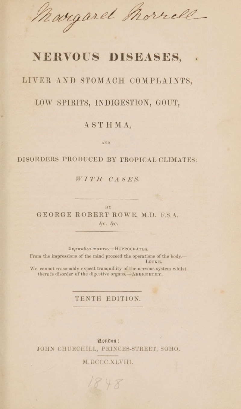 Ji weg orel YS Te NERVOUS DISEASES, . LIVER AND STOMACH COMPLAINTS, LOW SPIRITS, INDIGESTION, GOUT, ASTHMA, DISORDERS PRODUCED BY TROPICAL CLIMATES: WiTH CASES. Dy GEORGE ROBERT ROWE, M.D. F.S.A. OC: Oe Lupravea TavTa.—HIPPOCRATES. From the impressions of the mind proceed the operations of the body.— LOCKE. We cannot reasonably expect tranquillity of the nervous system whilst there is disorder of the digestive organs. ABERNETHY. TENTH EDITION. Honvon : JOHN CHURCHILL, PRINCES-STREET, SOHO,