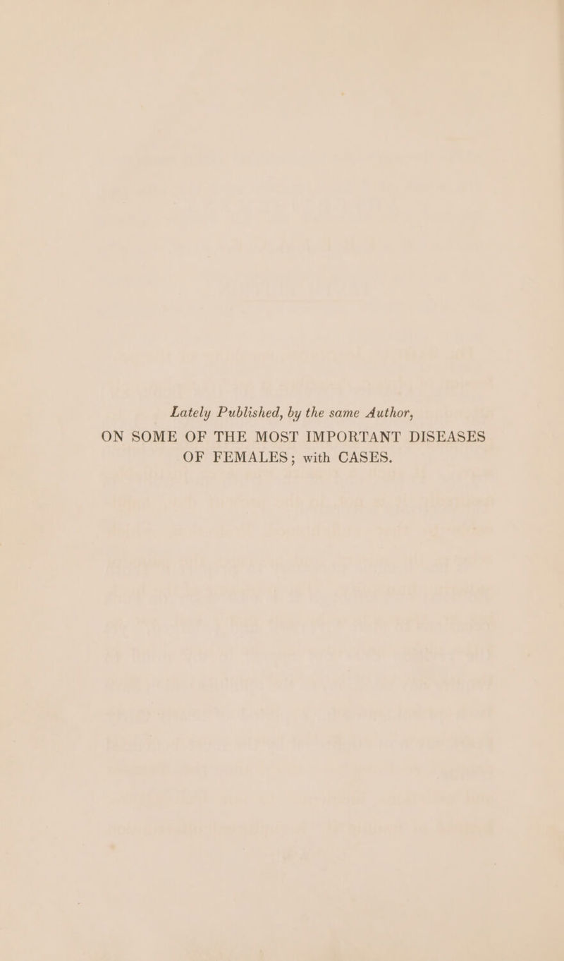 Lately Published, by the same Author, ON SOME OF THE MOST IMPORTANT DISEASES OF FEMALES; with CASES.