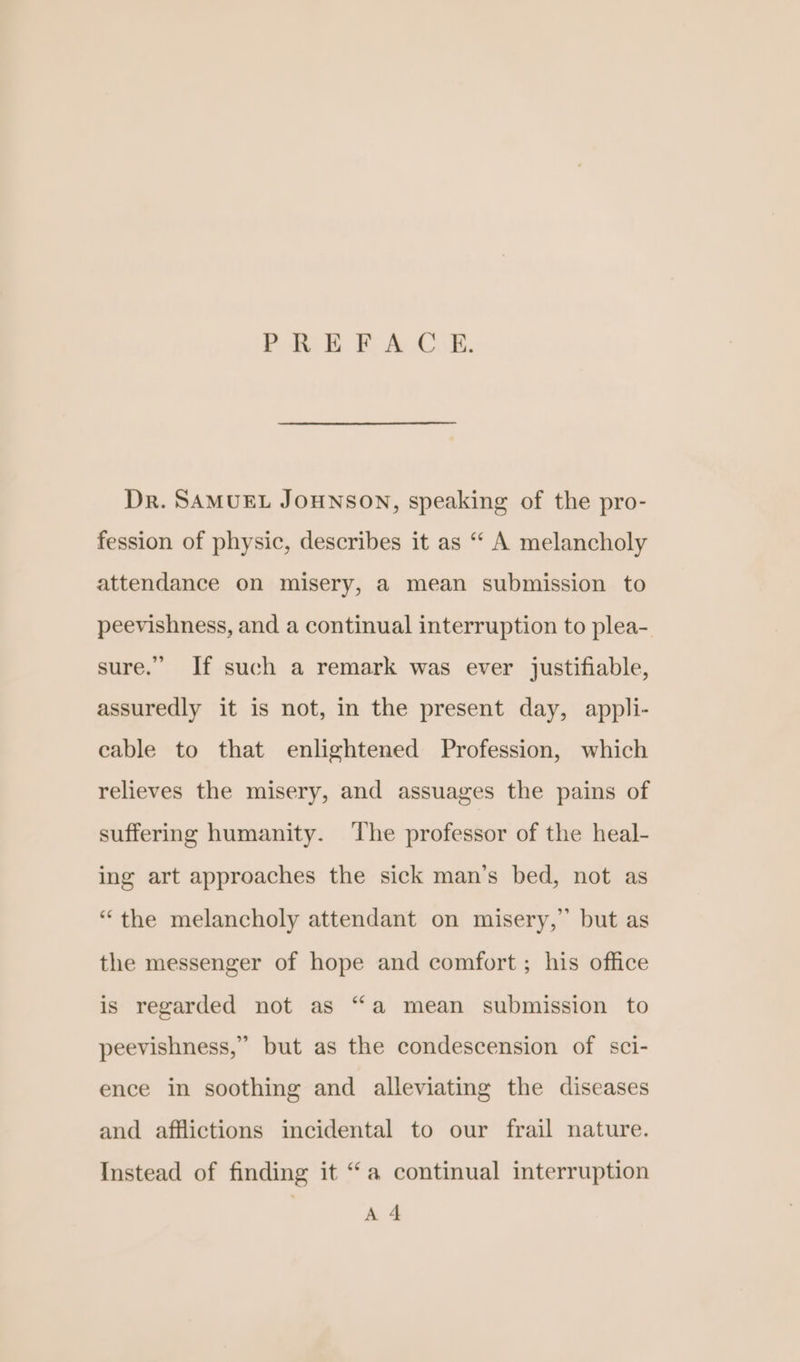 PB EB: A Ck. Dr. SAMUEL JOHNSON, speaking of the pro- fession of physic, describes it as ‘ A melancholy attendance on misery, a mean submission to peevishness, and a continual interruption to plea- sure.” If such a remark was ever justifiable, assuredly it is not, in the present day, appli- cable to that enlightened Profession, which relieves the misery, and assuages the pains of suffering humanity. The professor of the heal- ing art approaches the sick man’s bed, not as “the melancholy attendant on misery,” but as the messenger of hope and comfort ; his office is regarded not as “a mean submission to peevishness,” but as the condescension of sci- ence in soothing and alleviating the diseases and afflictions incidental to our frail nature. Instead of finding it “a continual interruption A 4