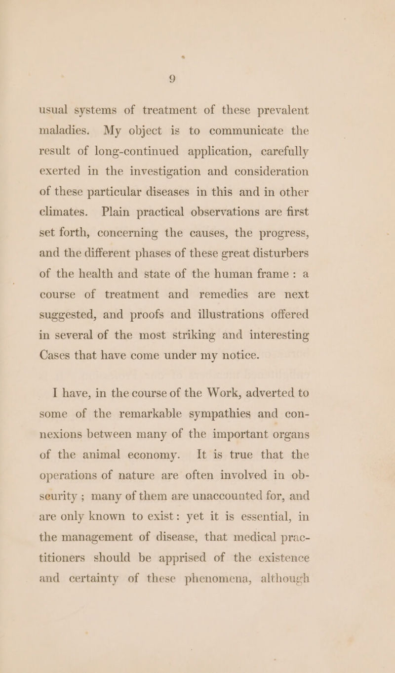 usual systems of treatment of these prevalent maladies. My object is to communicate the result of long-continued application, carefully exerted in the investigation and consideration of these particular diseases in this and in other climates. Plain practical observations are first set forth, concerning the causes, the progress, and the different phases of these great disturbers of the health and state of the human frame: a course of treatment and remedies are next suggested, and proofs and illustrations offered in several of the most striking and interesting Cases that have come under my notice. I have, in the course of the Work, adverted to some of the remarkable sympathies and con- nexions between many of the important organs of the animal economy. It is true that the operations of nature are often involved in ob- seurity ; many of them are unaccounted for, and are only known to exist: yet it is essential, in the management of disease, that medical prac- titioners should be apprised of the existence and certainty of these phenomena, although