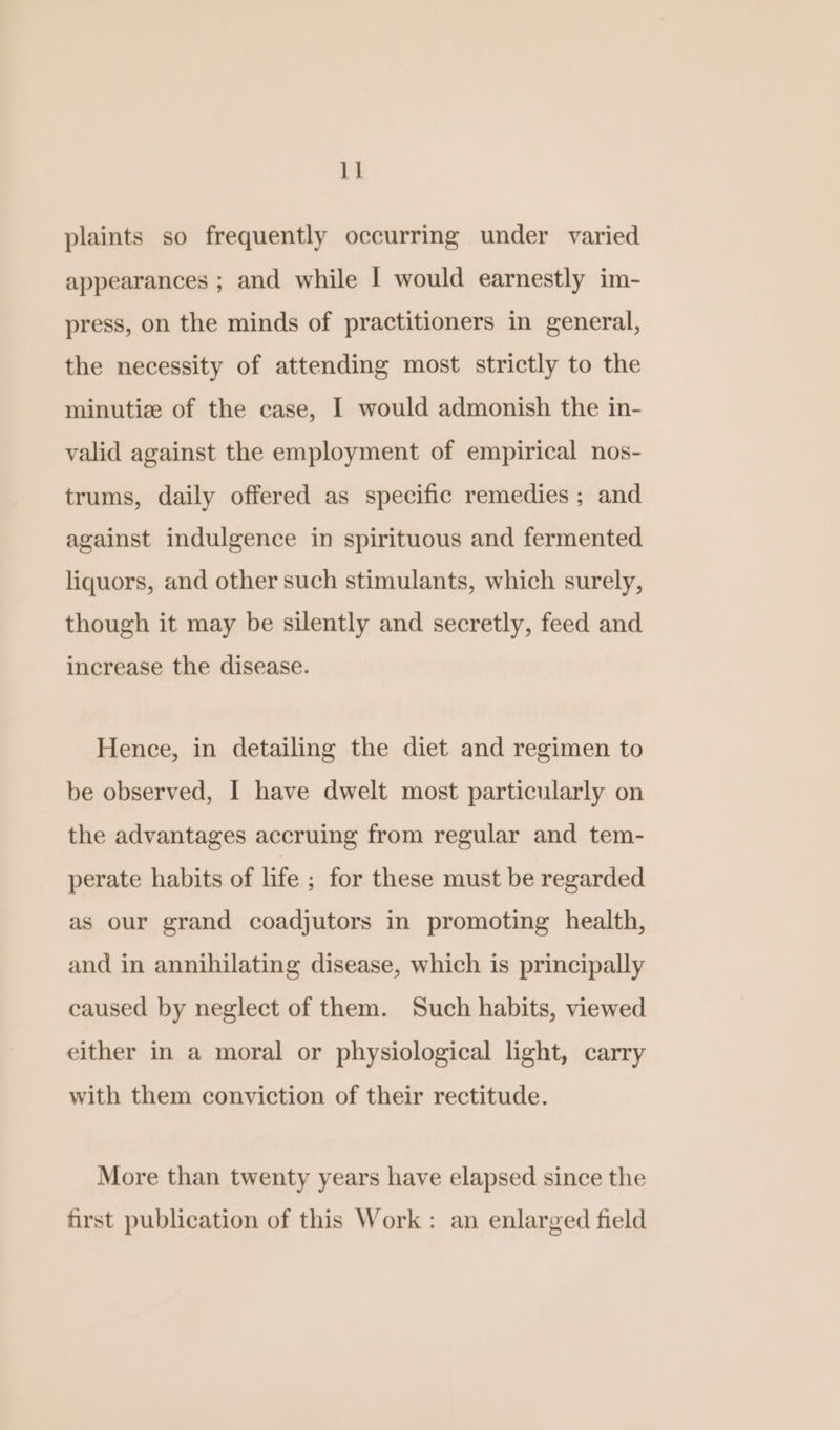 plaints so frequently occurring under varied appearances ; and while | would earnestly im- press, on the minds of practitioners in general, the necessity of attending most strictly to the minutiz of the case, I would admonish the in- valid against the employment of empirical nos- trums, daily offered as specific remedies ; and against indulgence in spirituous and fermented liquors, and other such stimulants, which surely, though it may be silently and secretly, feed and increase the disease. Hence, in detailing the diet and regimen to be observed, I have dwelt most particularly on the advantages accruing from regular and tem- perate habits of life ; for these must be regarded as our grand coadjutors in promoting health, and in annihilating disease, which is principally caused by neglect of them. Such habits, viewed either in a moral or physiological light, carry with them conviction of their rectitude. More than twenty years have elapsed since the first publication of this Work: an enlarged field