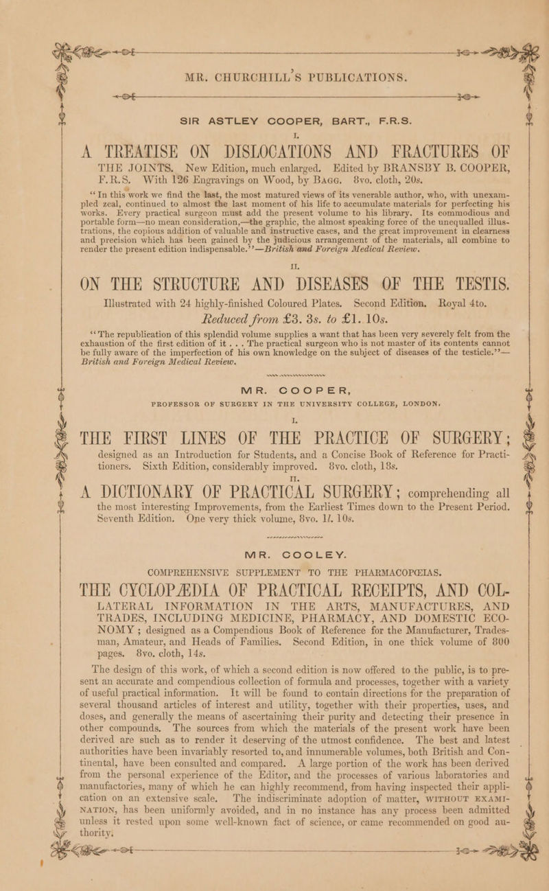 eee MR. CHURCHILL'S PUBLICATIONS < on IS > THE JOINTS. New Edition, much enlarged. Edited by BRANSBY B. COOPER, | oe: 3 8. With 126 Engravings on Wood, by Bace, 8vo. cloth, 20s. cole this’ work we find the last, the most matured views of its venerable author, who, with unexam- pled zeal, continued to almost the last moment of his life to accumulate materials for perfecting his works. Every practical surgeon must add the present volume to his library. Its commodious and portable form—no mean consideration,—the graphic, the almost speaking force of the unequalled illus- trations, the copious addition of valuable and instructive cases, and the great improvement in clearness and precision which has been gained by the judicious arrangement of the materials, all combine to render the present edition indispensable.’’—British and Foreign Medical Review. Il. ON THE STRUCTURE AND DISEASES OF THE TESTIS. Illustrated with 24 highly-finished Coloured Plates. Second Edition. Royal 4to. Reduced from £3. 3s. to £1. 10s. ‘‘The republication of this splendid volume supplies a want that has been very severely felt from the exhaustion of the first edition of it... The practical surgeon who is not master of its contents cannot be fully aware of the imperfection of ‘his own knowledge on the subject of diseases of the testicle.’’— British and Foreign Medical Review. An ewer rr ns MER. COOP ER, PROFESSOR OF SURGERY IN THE UNIVERSITY COLLEGE, LONDON, THE FIRST LINES OF THE PRACTICE OF SURGERY; designed as an Introduction for Students, and a Concise Book of Reference for Practi- tioners. Sixth Edition, considerably nS 8yvo. cloth, 18s. aH kb A DICTIONARY OF PRACTICAL SURGERY ; comprehending all the most interesting Improvements, from the Earliest Times dene to the Present Period. Seventh Edition. One very thick volume, 8vo. 1. 10s. SIR ASTLEY COOPER, BART., F.R.S. A TREATISE ON DISLOCATION S AND FRACTURES OF PIPPI ONIN MR. COOLEY. COMPREHENSIVE SUPPLEMENT TO THE PHARMACOPGIAS. THE CYCLOPADIA OF PRACTICAL RECEIPTS, AND COL- LATERAL INFORMATION IN THE ARTS, MANUFACTURES, AND TRADES, INCLUDING MEDICINE, PHARMACY, AND DOMESTIC ECO- NOMY ; designed as a Compendious Book of Reference for the Manufacturer, Trades- man, Amateur, and Heads of Families. Second Edition, in one thick volume of 800 pages. 8vo. cloth, 14s. The design of this work, of which a second edition is now offered to the public, is to pre- sent an accurate and compendious collection of formula and processes, together with a variety of useful practical information. It will be found to contain directions for the preparation of several thousand articles of interest and utility, together with their properties, uses, and doses, and generally the means of ascertaining their purity and detecting their presence in other compounds. The sources from which the materials of the present work have been derived are such as to render it deserving of the utmost confidence. The best and latest authorities have been invariably resorted to, and innumerable volumes, both British and Con- tinental, have been consulted and compared. A large portion of the work has been derived from the personal experience of the Editor, and the processes of various laboratories and 6 manufactories, many of which he can highly recommend, from having inspected their appli- cation on an extensive scale. The indiscriminate adoption of matter, WITHOUT EXAMI- NATION, has been uniformly avoided, and in no instance has any process been admitted pace it rested upon some well-known fact of science, or came recommended on good au- thority, = ENTERED OO 10-28%