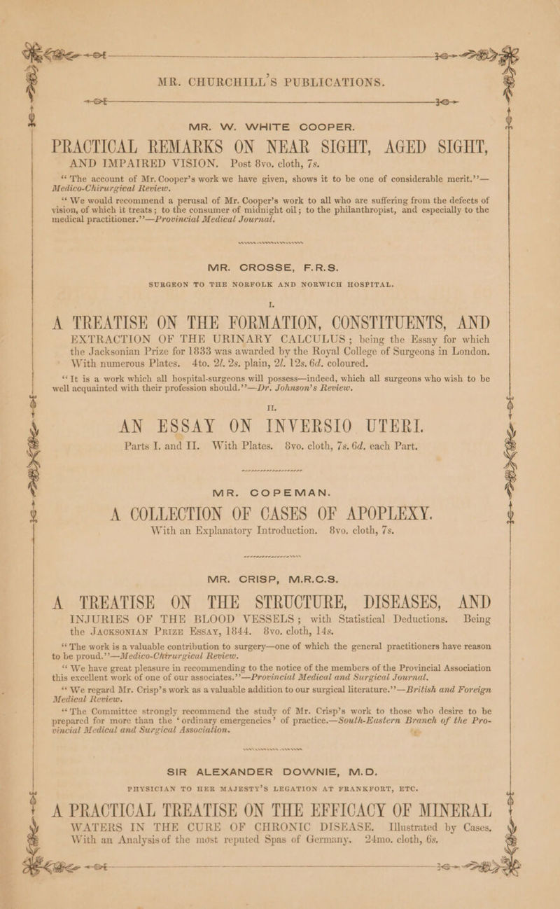 KGe- ot $$ $$_____________________36- 37 Z MR. CHURCHILL'S PUBLICATIONS. x see MR. W. WHITE COOPER. PRACTICAL REMARKS ON NEAR SIGHT, AGED SIGHT, AND IMPAIRED VISION. Post 8vo. cloth, 7s. **The account of Mr. Cooper’s work we have given, shows it to be one of considerable merit.’’— Medico-Chirurgical Review. ** We would recommend a perusal of Mr. Cooper’s work to all who are suffering from the defects of vision, of which it treats; to the consumer of midnight oil; to the philanthropist, and especially to the medical practitioner.’’—Provincial Medical Journal. DAs en er em MR. CROSSE, F.R.S. SURGEON TO THE NORFOLK AND NORWICH HOSPITAL, A TREATISE ON THE FORMATION, CONSTITUENTS, AND EXTRACTION OF THE URINARY CALCULUS; being the Essay for which the Jacksonian Prize for 1833 was awarded by the Royal College of Surgeons in London. With numerous Plates. 4to. 2/. 2s. plain, 2/. 12s. 6d. coloured. “*Tt is a work which all hospital-surgeons will possess—indeed, which all surgeons who wish to be well acquainted with their profession should.’’—Dr. Johnson’s Review, II AN ESSAY ON INVERSIO UTERI. Parts I. and II. With Plates. 8vo. cloth, 7s. 6d. each Part. MR. COPEMAN. A COLLECTION OF CASES OF APOPLEXY. With an Explanatory Introduction. 8vo. cloth, 7s. MR. CRISP, M.R.C.S. A TREATISE ON THE STRUCTURE, DISEASES, AND INJURIES OF THE BLOOD VESSELS; with Statistical Deductions. Being the JAGKSONIAN Prize Essay, 1844. 8vo. cloth, 14s. ‘The work is a valuable contribution to surgery—one of which the general practitioners have reason to be proud.’’—Medico-Chirurgical Review. ** We have great pleasure in recommending to the notice of the members of the Provincial Association this excellent work of one of our associates.’’—Provincial Medical and Surgical Journal. ** We regard Mr. Crisp’s work as a valuable addition to our surgical literature.’’— British and Foreign Medical Review. ‘“‘The Committee strongly recommend the study of Mr. Crisp’s work to those who desire to be prepared for more than the ‘ ordinary emergencies’ of practice.—South-Eustern Branch of the Pro- vincial Medical and Surgical Association, ig. MA ens ees $ PHYSICIAN TO HER MAJESTY’S LEGATION AT FRANKFORT, ETC. A PRACTICAL TREATISE ON THE EFFICACY OF MINERAL WATERS IN THE CURE OF CHRONIC DISEASE, Illustrated by Cases, : SIR ALEXANDER DOWNIE, M.D. With an Analysisof the most reputed Spas of Germany. 24mo. cloth, 6s,