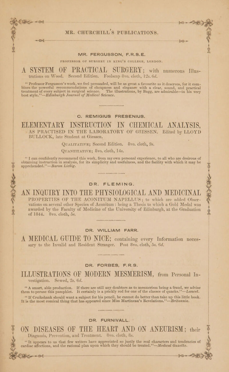 ———— MR. FERGUSSON, F.R.S.E. A SYSTEM OF PRACTICAL SURGERY ; with numerous Itlus- ‘* Professor Fergusson’s work, we feel persuaded, will be as great a favourite as it deserves, for it com- bines the powerful recommendations of cheapness and elegance with a clear, sound, and practical treatment of every subject in surgical science. The illustrations, by Bagg, are admirable—in his very PDP IPL III IIL Cc. REMIGIUS FRESENIUS. ELEMENTARY INSTRUCTION IN CHEMICAL ANALYSIS, AS PRACTISED IN THE LABORATORY OF GIESSEN. Edited by LLOYD BULLOCK, late Student at Giessen. QUALITATIVE; Second Edition. 8vo. cloth, 9s. QUANTITATIVE; 8vo. cloth, 14s. ‘I can confidently recommend this work, from my own personal experience, to all who are desirous of obtaining instruction in analysis, for its simplicity and usefulness, and the facility with which it may be apprehended.’’—Baron Liebig. Ren Ann errr evr DR. FLEMING. AN INQUIRY INTO THE PHYSIOLOGICAL AND MEDICINAL PROPERTIES OF THE ACONITUM NAPELLUS; to which are added Obser- yations on several other Species of Aconitum: being a Thesis to which a Gold Medal was awarded by the Faculty of Medicine of the University of Edinburgh, at the Graduation of 1844. 8vo. cloth, 5s. nnn ens en renew DR. WILLIAM FARR. A MEDICAL GUIDE TO NICE; containing every Information neces- sary to the Invalid and Resident Stranger. Post 8vo. cloth, 5s. 6d. MAA nw nn An OK. FORBES, F RS. ILLUSTRATIONS OF MODERN MESMERISM, from Personal In- vestigation. Sewed, 2s. 6d. ‘A smart, able production. If there are still any doubters as to mesmerism being a fraud, we advise them to peruse this pamphlet. It certainly is a prickly rod for one of the classes of quacks.’’—Lancet. ‘¢ If Cruikshank should want a subject for his pencil, he cannot do better than take up this little book. It is the most comical thing that has appeared since Miss Martineau’s Revelations.’’—Britannia. BAA w= He DR. FURNIVALL. ~ ON DISEASES OF THE HEART AND ON ANEURISM; their Diagnosis, Prevention, and Treatment. 8vo. cloth, 8s. **It appears to us that few writers have ap reciated so justly the real characters and tendencies of cardiac affections, and the rational plan upon which they should be treated.’’—Medical Gazette. (e+ Bie ot Lien + St